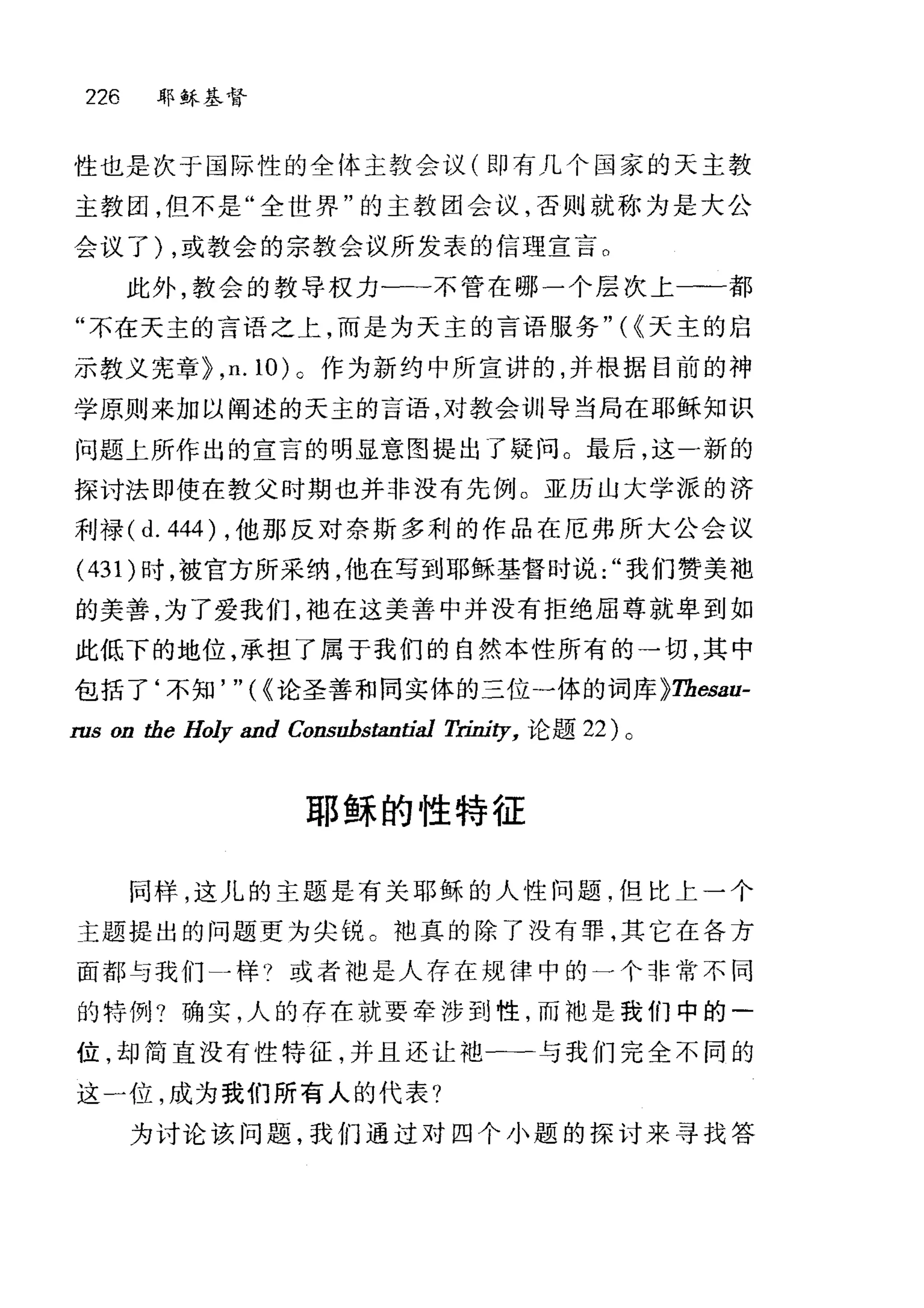226 耶稣基督
性也是次于国际性的全体主教会议(即有几个国家的天主教
主教团，但不是"全世界"的主教团会议，否则就称为是大公
会议了) ，或教会的宗教会议所发表的信理宣言。
此外，教会的教导权力一二不管在哪一个层次上一一都
"不在天主的言语之上，而是为天主的言语服务"({天主的启
示教义宪章 þ ， n.10) 。作为新约中所宣讲的，并根据目前的神
学原则来加以阐述的天主的言语，对教会训导当局在耶稣知识
问题上所作出的宣言的明显意图提出了疑问。最后，这一新的
探讨法即使在教父时期也并非没有先例。亚历山大学派的济
利禄 (d. 444) ，他那反对奈斯多利的作品在厄弗所大公会议
(431) 时，被官方所采纳，他在写到耶稣基督时说我们赞美袍
的美善，为了爱我们，袖在这美善中并没有拒绝屈尊就卑到如
此低下的地位，承担了属于我们的自然本性所有的→切，其中
包括了‘不知'''({论圣善和同实体的三位一体的词库 þTbesau­
ms on the Holy and Consubstantial 刀也ity， 论题 22) 。
耶稣的性特征
同样，这儿的主题是有关耶稣的人性问题，但比上一个
主题提出的问题更为尖锐 C 地真的除了没有罪，其它在各方
面都与我们一样?或者池是人存在规律中的一个非常不同
的特例?确实，人的存在就要牵涉到性，而袖是我们中的一
位，却简直没有性特征，并且还让袍一→与我们完全不同的
这一位，成为我们所有人的代表?
为讨论该问题，我们通过对四个小题的探讨来寻找答
 