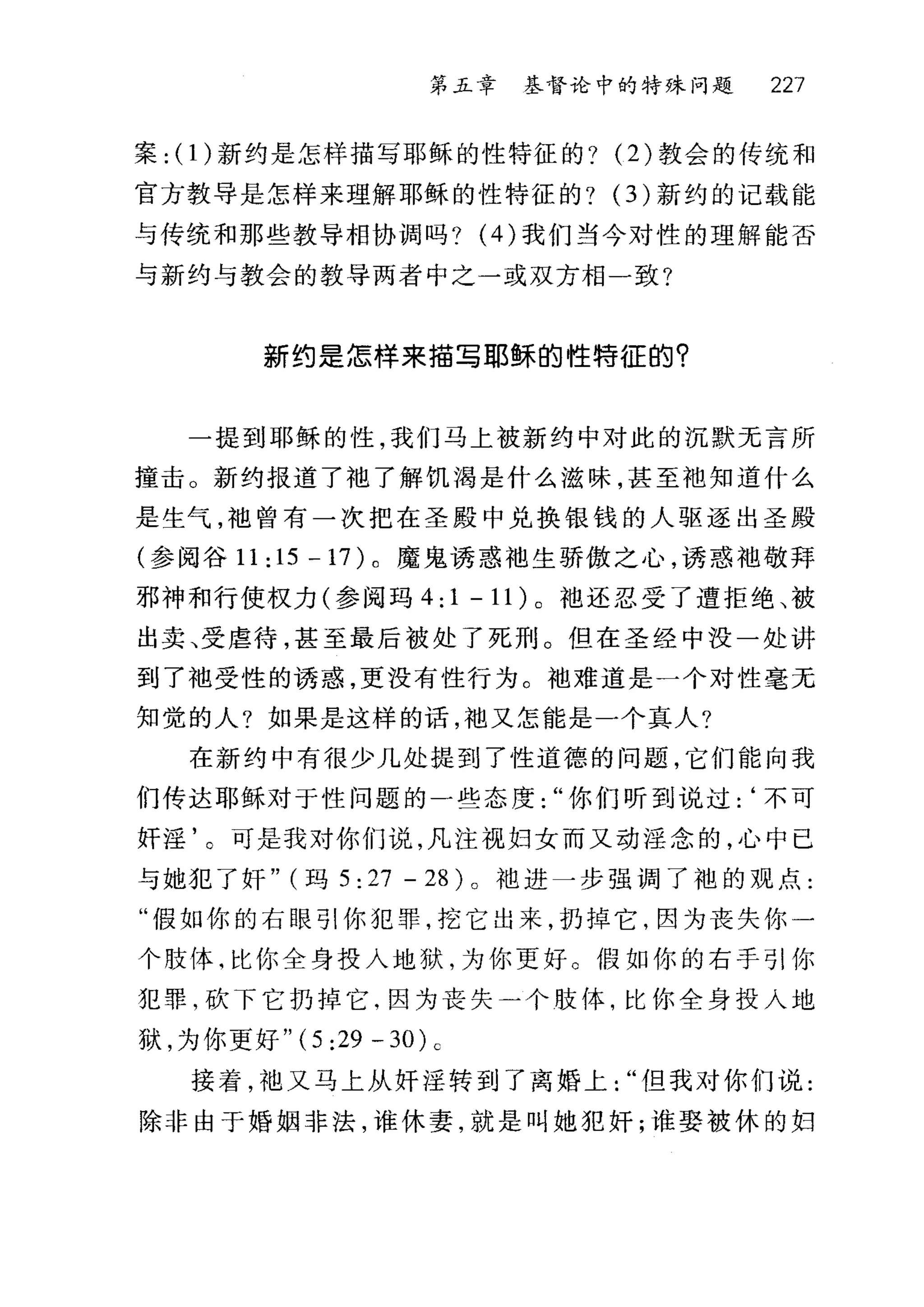 第五章 基督论中的特殊问题 227
案: (1)新约是怎样描写耶稣的性特征的? (2) 教会的传统和
官方教导是怎样来理解耶稣的性特征的? (3) 新约的记载能
与传统和那些教导相协调吗? (4) 我们当今对性的理解能否
与新约与教会的教导两者中之一或双方相一致?
新约是怎样来描写耶稣的性特征的?
一提到耶稣的性，我们马上被新约中对此的沉默无言所
撞击。新约报道了袖了解饥渴是什么滋味，甚至袖知道什么
是生气，袖曾有一次把在圣殿中兑换银钱的人驱逐出圣殿
(参阅谷 11:15-17) 。魔鬼诱惑袖生骄傲之心，诱惑袖敬拜
邪神和行使权力(参阅玛 4:1-11) 。袖还忍受了遭拒绝、被
出卖、受虐待，甚至最后被处了死刑。但在圣经中没一处讲
到了袖受性的诱惑，更没有性行为。袖难道是一个对性毫无
知觉的人?如果是这样的话，袖又怎能是一个真人?
在新约中有很少几处提到了性道德的问题，它们能向我
们传达耶稣对于性问题的一些态度你们听到说过:‘不可
奸淫'。可是我对你们说，凡注视妇女而又动淫念的，心中已
与她犯了奸" (玛 5: 27 - 28) 。油进一步强调了袍的观点:
"假如你的右眼引你犯罪，挖它出来，扔掉它，因为丧失你一
个肢体，比你全身投入地狱，为你更好。假如你的右手引你
犯罪，砍下它扔掉它，因为丧失一个肢体，比你全身技入地
狱，为你更好 "(5 :29 -30) c
接着，袖又马上从奸淫转到了离婚上但我对你们说:
除非由于婚姻非法，谁休妻，就是叫她犯奸;谁娶被休的妇
 