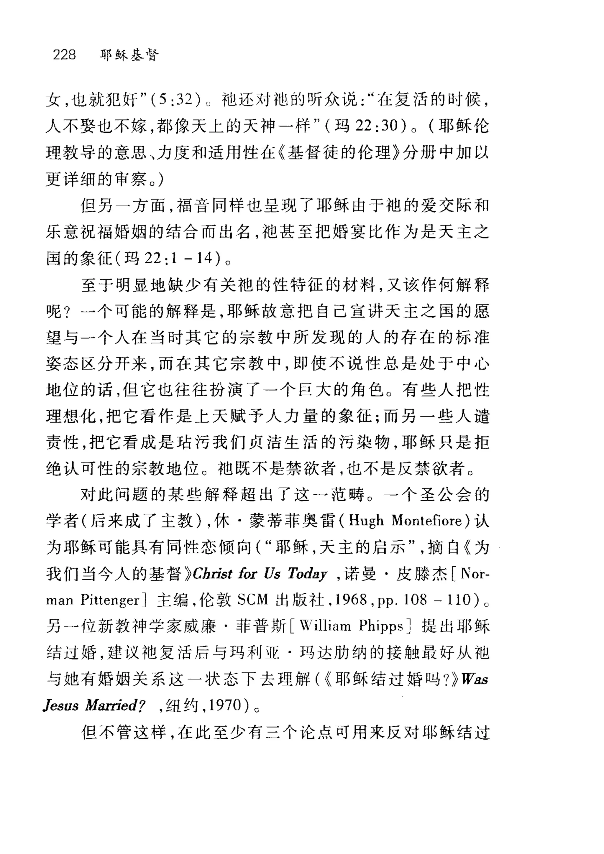 228 耶稣基督
女，也就犯奸 "(5:32L t也还对袍的听众说在复活的时候，
人不娶也不嫁，都像天上的天神一样" (玛 22 :30) 0 (耶稣伦
理教导的意思、力度和适用性在《基督徒的伦理》分册中加以
更详细的审察。)
但另一方面，福音同样也呈现了耶稣由于袍的爱交际和
乐意祝福婚姻的结合而出名，袍甚至把婚宴比作为是天主之
国的象征(玛 22:1-14) 。
至于明显地缺少有关袍的性特征的材料，又该作何解释
呢?一个可能的解释是，耶稣故意把自己宣讲天主之国的愿
望与一个人在当时其它的宗教中所发现的人的存在的标准
姿态区分开来，而在其它宗教中，即使不说性总是处于中心
地位的话，但它也往往扮演了一个巨大的角色。有些人把性
理想化，把它看作是上天赋予人力量的象征;而另一些人谴
责性，把它看成是咕污我们贞洁生活的污染物，耶稣只是拒
绝认可性的宗教地位。 t也既不是禁欲者，也不是反禁欲者。
对此问题的某些解释超出了这一范畴 O →个圣公会的
学者(后来成了主教) ，休·蒙蒂菲奥雷 (Hugh Montefiore) 认
为耶稣可能具有同性恋倾向( "耶稣，天主的启示摘自《为
我们当今人的基督 pChrist for Us Toda.y ， 诺曼·皮滕杰[ Nor-
man PittengerJ 主编，伦敦 SCM 出版社， 1968 ， pp.108 -110)0
另干位新教神学家威廉·菲普斯 [William Pl叩psJ 提出耶稣
结过婚，建议袖复活后与玛利亚·玛达肋纳的接触最好从池
与她有婚姻关系这一状态下去理解( {耶稣结过婚吗 ?))Wa.s
Jesus Married? ， 纽约， 1970)0
但不管这样，在此至少有三个论点可用来反对耶稣结过
 