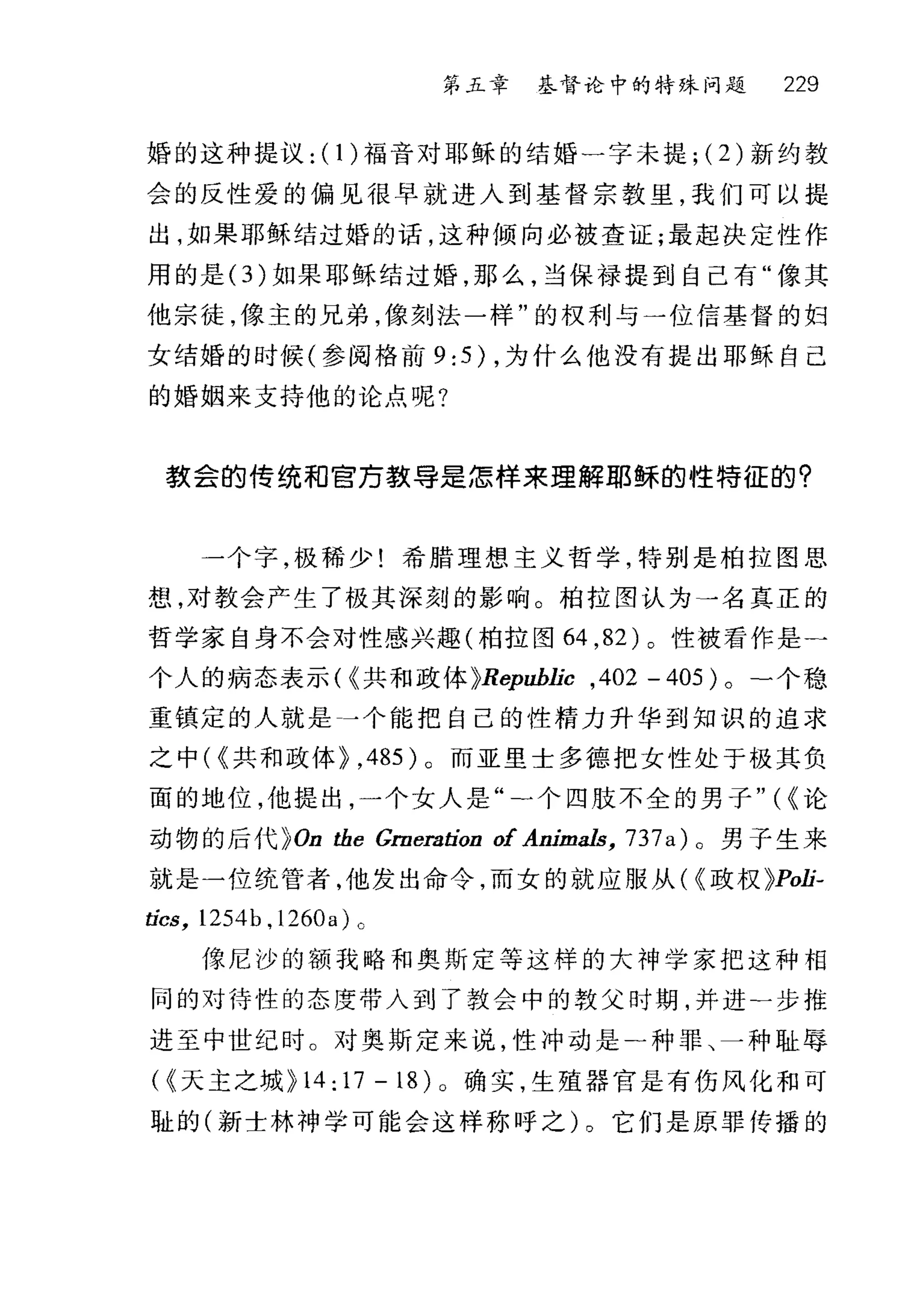 第五章 基督论中的特殊问题 229
婚的这种提议: (1 )福音对耶稣的结婚一字未提; (2) 新约教
会的反性爱的偏见很早就进入到基督宗教里，我们可以提
出，如果耶稣结过婚的话，这种倾向必被查证;最起决定性作
用的是 (3) 如果耶稣结过婚，那么，当保禄提到自己有"像其
他宗徒，像主的兄弟，像刻法一样"的权利与一位信基督的妇
女结婚的时候(参阅格前 9:5) ，为什么他没有提出耶稣自己
的婚姻来支持他的论点呢?
款会的传统和官万教导是怎样来理解耶稣的性特征的?
一个字，极稀少!希腊理想主义哲学，特别是柏拉图思
想，对教会产生了极其深刻的影响。柏拉图认为一名真正的
哲学家自身不会对性感兴趣(柏拉图 64 ， 82) 。性被看作是一
个人的病态表示( ~共和政体 ~Republic ,402 - 405 ) 0 -个稳
重镇定的人就是」个能把自己的性精力升华到知识的追求
之中( ~共和政体~ ， 485) 。而亚里士多德把女性处于极其负
面的地位，他提出，一个女人是"二个四肢不全的男子" ( ~论
动物的后代~ On the Grneration of Animals, 737 a )。男子生来
就是一位统营者，他发出命令，而女的就应服从( ~政权 ~Poli二
tics, 1254b , 1260a) 0
{索尼沙的额我略和奥斯定等这样的大神学家把这种相
同的对待性的态度带入到了教会中的教父时期，并进一步推
进至中世纪时。对奥斯定来说，性冲动是-种罪、一种耻辱
( ~天主之城 ~14:17-18)o 确实，生殖器官是有伤风化和可
耻的(新士林神学可能会这样称呼之)。它们是原罪传播的
 
