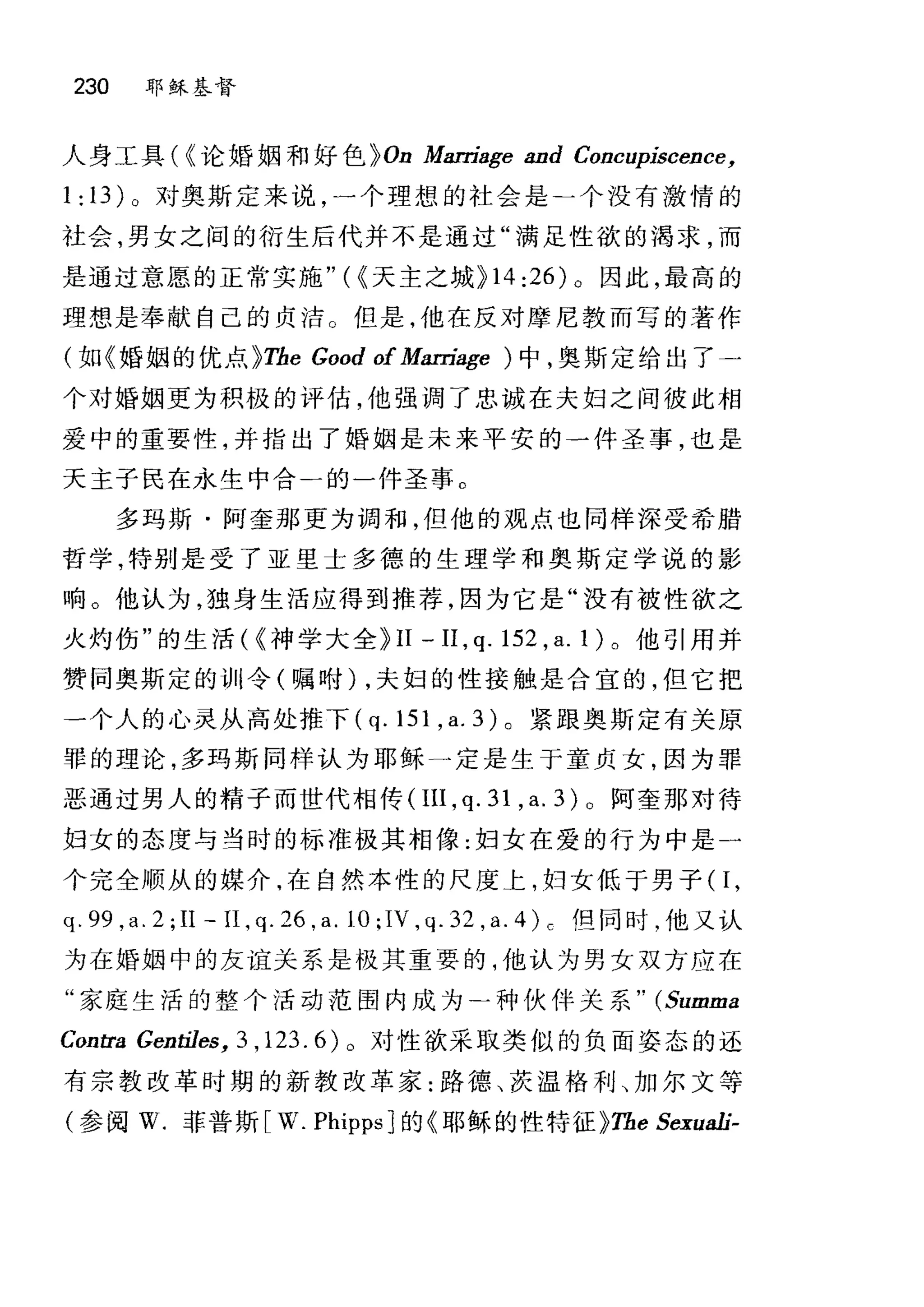 230 耶稣基督
人身工具( ((论婚姻和好色 );On Marriage and Concupiscence,
1: 13) 。对奥斯定来说，一个理想的社会是二个没有激情的
社会，男女之间的衍生后代并不是通过"满足性欲的渴求，而
是通过意愿的正常实施"({天主之城 );14:26) 。因此，最高的
理想是奉献自己的贞洁。但是，他在反对摩尼教而写的著作
(如《婚姻的优点 );The Good of Man为!jJe )中，奥斯定给出了一
个对婚姻更为积极的评估，他强调了忠诚在夫妇之间彼此相
爱中的重要性，并指出了婚姻是未来平安的一件圣事，也是
天主子民在永生中合一的一件圣事。
多玛斯·阿奎那更为调和，但他的观点也同样深受希腊
哲学，特别是受了亚里士多德的生理学和奥斯定学说的影
响。他认为，独身生活应得到推荐，因为它是"没有被性欲之
火灼伤"的生活( {神学大全 );II 一 II ， q.152 ， a.l) 。他引用并
赞同奥斯定的训令(嘱咐) ，夫妇的性接触是合宜的，但它把
一个人的心灵从高处推下 (q.151 ， a.3) 。紧跟奥斯定有关原
罪的理论，多玛斯同样认为耶稣→定是生于童贞女，因为罪
恶通过男人的精子而世代相传(IlI， q. 31 , a. 3) 0 阿奎那对待
妇女的态度与当时的标准极其相像:妇女在爱的行为中是一
个完全顺从的媒介，在自然本性的尺度上，妇女低于男子 0 ，
q. 99 ,a. 2 ;II - II , q. 26 ,a. 10;IV ,q. 32 ,a. 4) c fg 同时，他又认
为在婚姻中的友谊关系是极其重要的，他认为男女双方应在
"家庭生活的整个活动范围内成为-种伙伴关系 " (Summa
Contra Gentiles, 3 ,123. 6)。对性欲采取类似的负面姿态的还
有宗教改革时期的新教改革家:路德、茨温格利、加尔文等
(参阅 w. 菲普斯 [w. PI叩psJ 的《耶稣的性特征 );The Sexuali二
 