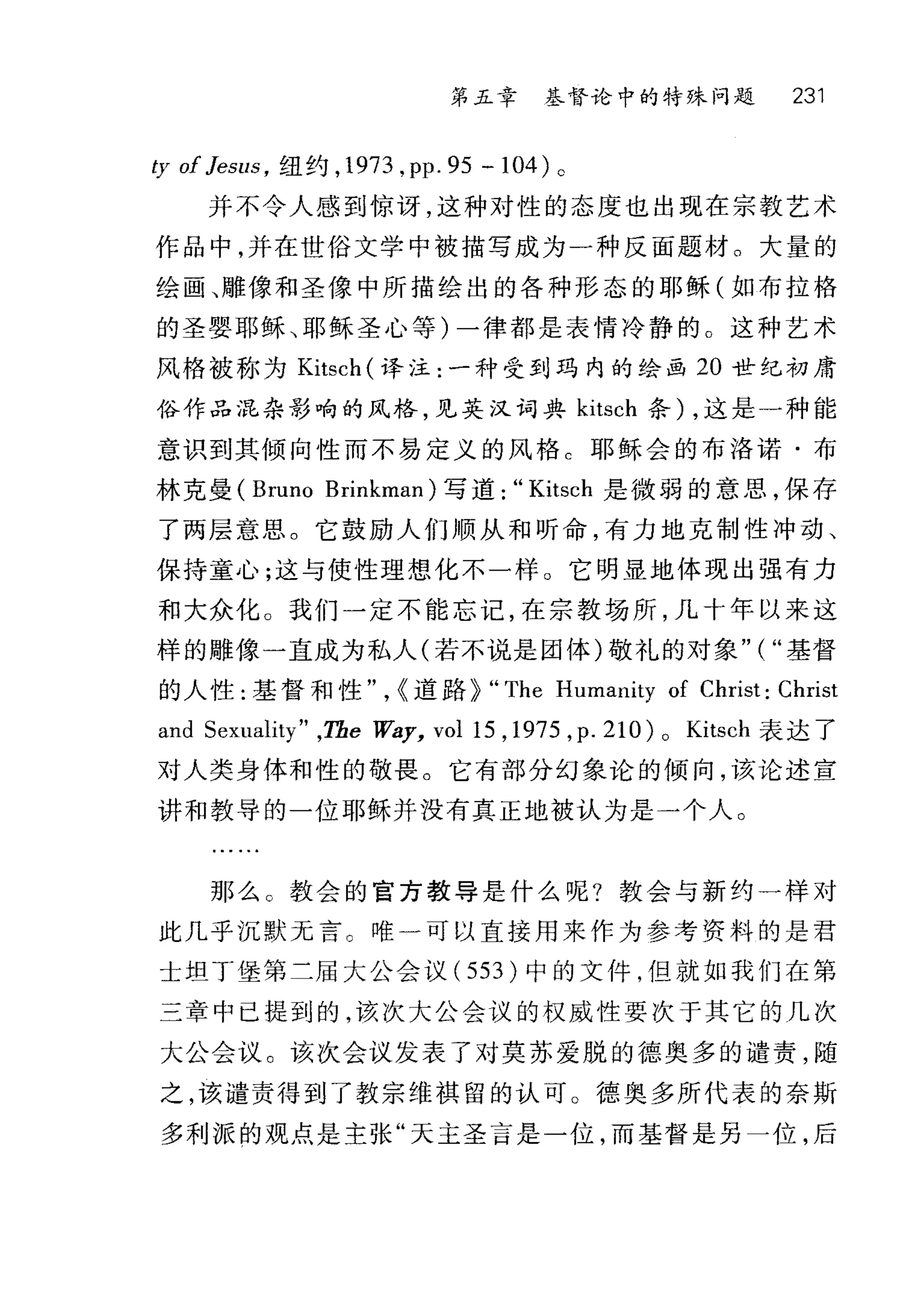 第五章 基督论中的特殊问题 231
ty of JeSllS ， 纽约， 1973 ， pp.95 -104) 。
并不令人感到惊讶，这种对性的态度也出现在宗教艺术
作品中，并在世俗文学中被描写成为一种反面题材。大量的
绘画、雕像和圣像中所描绘出的各种形态的耶稣(如布拉格
的圣婴耶稣、耶稣圣心等)一律都是表情冷静的。这种艺术
风格被称为 Kitsch (译注:一种受到玛内的绘画 20 世纪初庸
俗作品混杂影响的风格，见英汉词典 kitsch 条) ，这是一种能
意识到其倾向性而不易定义的风格 C 耶稣会的布洛诺·布
林克曼 (Bruno Brinkman) 写道:" Kitsch 是微弱的意思，保存
了两层意思。它鼓励人们顺从和昕命，有力地克制性冲动、
保持童心;这与使性理想化不一样 O 它明显地体现出强有力
和大众化。我们一定不能忘记，在宗教场所，几十年以来这
样的雕像一直成为私人(若不说是团体)敬礼的对象" ( "基督
的人性:基督和性" ，{道路~ "The Humanity of Christ: Christ
and Sexuality" ,The 阳~y， vol15 ， 1975 ， p.2 1O )o Kitsch 表达了
对人类身体和性的敬畏。它有部分幻象论的倾向，该论述宣
讲和教导的一位耶稣并没有真正地被认为是一个人。
那么 c 教会的官方教导是什么呢?教会与新约一样对
此几乎沉默元言。唯一可以直接用来作为参考资料的是君
士坦丁堡第二届大公会议( 553 )中的文件，但就如我们在第
三章中已提到的，该次大公会议的权威性要次于其它的几次
大公会议。该次会议发表了对莫苏爱脱的德奥多的谴责，随
之，该谴责得到了教宗维祺留的认可。德奥多所代表的奈斯
多利派的观点是主张"天主圣言是一位，而基督是另一位，后
 