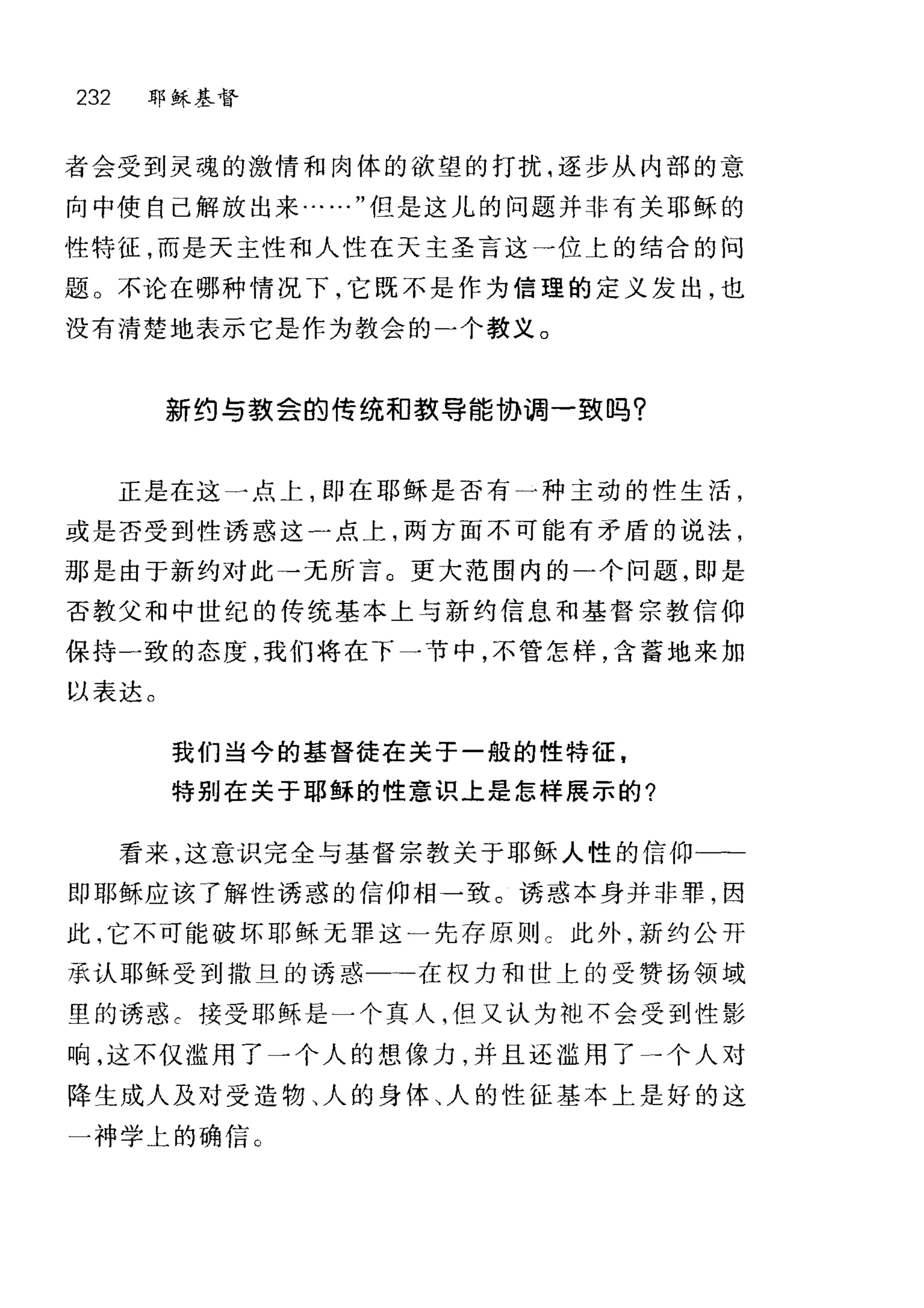 232 耶稣基督
者会受到灵魂的激情和肉体的欲望的打扰，逐步从内部的意
向中使自己解放出来……"但是这儿的问题并非有关耶稣的
性特征，而是天主性和人性在天主圣言这一位上的结合的问
题。不论在哪种情况下，它既不是作为信理的定义发出，也
没有清楚地表示它是作为教会的-个教义。
新约与载会的传统和款导能协调一致吗?
正是在这一点上，即在耶稣是否有一种主动的性生活，
或是否受到性诱惑这一点上，两方面不可能有矛盾的说法，
那是由于新约对此→无所言。更大范围内的一个问题，即是
否教父和中世纪的传统基本上与新约信息和基督宗教信仰
保持一致的态度，我们将在下一节中，不管怎样，含蓄地来加
以表达。
我们当今的基督徒在关于一般的性特征，
特别在关于耶稣的性意识上是怎样展示的?
看来，这意识完全与基督宗教关于耶稣人性的信仰一一
即耶稣应该了解性诱惑的信仰相一致 c 诱惑本身并非罪，因
此，它不可能破坏耶稣无罪这一先存原则 c 此外，新约公开
承认耶稣受到撒旦的诱惑 →在权力和世上的受赞扬领域
里的诱惑 c 接受耶稣是一个真人，但又认为抱不会受到性影
响，这不仅滥用了一个人的想像力，并且还滥用了→个人对
阵生成人及对受造物、人的身体、人的性征基本上是好的这
一神学上的确信。
 