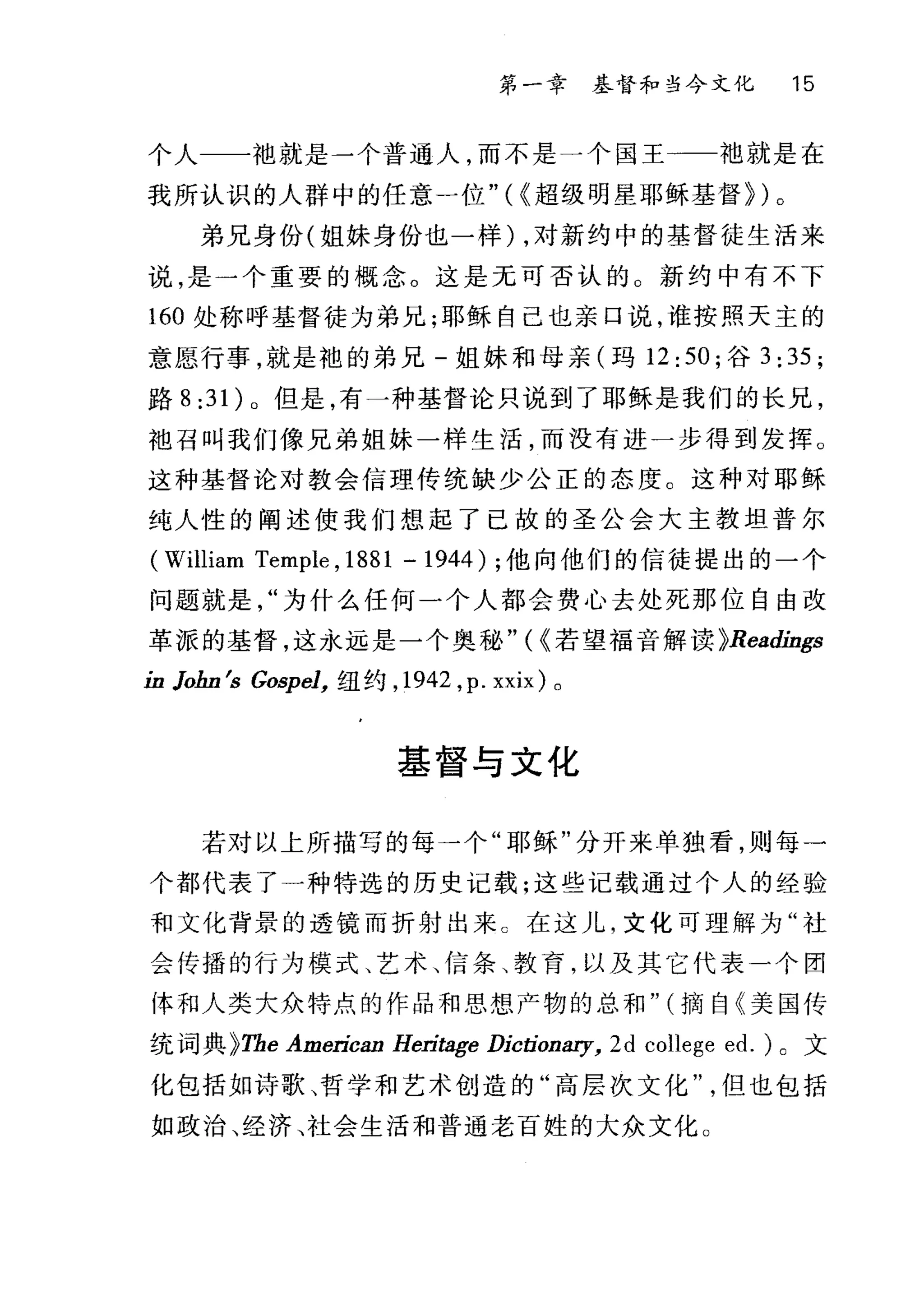 第一章基督和当今文化 15
个人一一袖就是一个普通人，而不是一个国王一一袖就是在
我所认识的人群中的任意一位 "(C 超级明星耶稣基督})。
弟兄身份(姐妹身份也一样) ，对新约中的基督徒生活来
说，是一个重要的概念。这是无可否认的 O 新约中有不下
160 处称呼基督徒为弟兄;耶稣自己也亲口说，谁按照天主的
意愿行事，就是袍的弟兄-姐妹和母亲(玛 12:50; 谷 3:35;
路 8 :3 1)。但是，有一种基督论只说到了耶稣是我们的长兄，
袍召叫我们像兄弟姐妹一样生活，而没有进一步得到发挥。
这种基督论对教会信理传统缺少公正的态度。这种对耶稣
纯人性的阐述使我们想起了已故的圣公会大主教坦普尔
(William Temple , 1881 - 1944) ;他向他们的信徒提出的一个
问题就是为什么任何一个人都会费心去处死那位自由改
革派的基督，这永远是一个奥秘 "(C 若望福音解读 }Readíngs
ín Jobn 结 Gospel， 纽约， 1942 ， p. xxix) 。
基督与文化
若对以上所描写的每一个"耶稣"分开来单独看，则每一
个都代表了一种特选的历史记载;这些记载通过个人的经验
和文化背景的透镜而折射出来 c 在这儿，文化可理解为"社
会传播的行为模式、艺术、信条、教育，以及其它代表一个团
体和人类大众特点的作品和思想产物的总和" (摘自《美国传
统词典 }Tb.e Ame.町ri甘允ica侃跚an Heri，血tage D.历Ijcti肋tioD81η机?
化包括如诗歌、哲学和艺术创造的"高层次文化但也包括
如政治、经济、社会生活和普通老百姓的大众文化。
 
