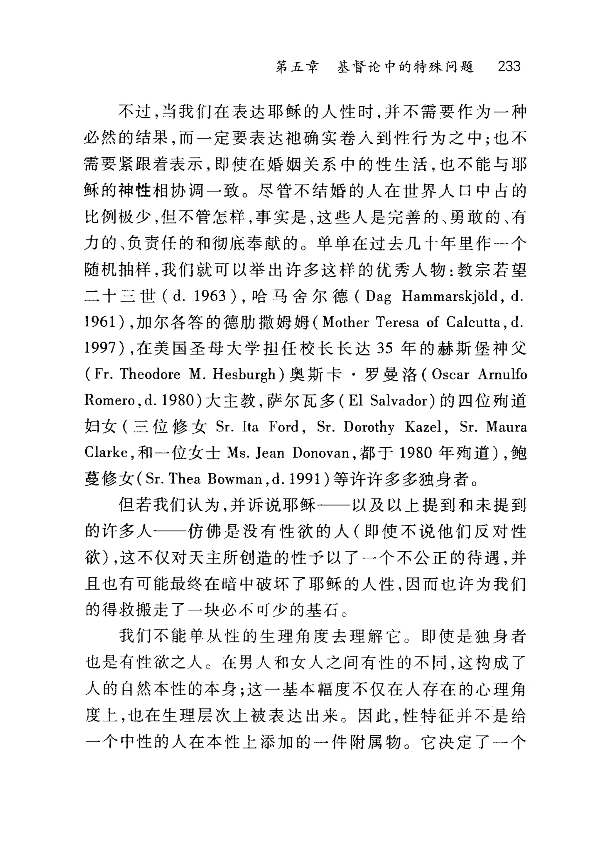 第五章 基督论中的特殊问题 233
不过，当我们在表达耶稣的人性时，并不需要作为一种
必然的结果，而一定要表达袖确实卷入到性行为之中;也不
需要紧跟着表示，即使在婚姻关系中的性生活，也不能与耶
稣的神性相协调一致。尽管不结婚的人在世界人口中占的
比例极少，但不管怎样，事实是，这些人是完善的、勇敢的、有
力的、负责任的和彻底奉献的 O 单单在过去几十年里作一个
随机抽样，我们就可以举出许多这样的优秀人物:教宗若望
二十三世 (d.1963) ，哈马舍尔德 (Dag Hammarskjöld , d.
1961) ，加尔各答的德肋撒姆姆( Mother Teresa of Calcutta , d.
1997) ，在美国圣母大学担任校长长达 35 年的赫斯堡神父
(Fr. Theodore M. Hesburgh) 奥斯卡·罗曼洛( Oscar Arnulfo
Romero , d. 1980) 大主教，萨尔瓦多 (EI Salvador) 的四位殉道
妇女(三位修女 Sr. Ita Ford , Sr. Dorothy Kazel , Sr. Maura
Clarke ，和一位女士 Ms. Jean Donovan ，都于 1980 年殉道) ，鲍
蔓修女 (Sr. Thea Bowman ， d.1991) 等许许多多独身者。
但若我们认为，并诉说耶稣一一以及以上提到和未提到
的许多人一一仿佛是没有性欲的人(即使不说他们反对性
欲) ，这不仅对天主所创造的性予以了一个不公正的待遇，并
且也有可能最终在暗中破坏了耶稣的人性，因而也许为我们
的得救搬走了一块必不可少的基石。
我们不能单从性的生理角度去理解它 C 即使是独身者
也是有性欲之人 c 在男人和女人之间有性的不同，这构成了
人的自然本性的本身;这一基本幅度不仅在人存在的心理角
度上，也在生理层次上被表达出来。因此，性特征并不是给
一个中性的人在本性上添加的一件附属物。它决定了一个
 