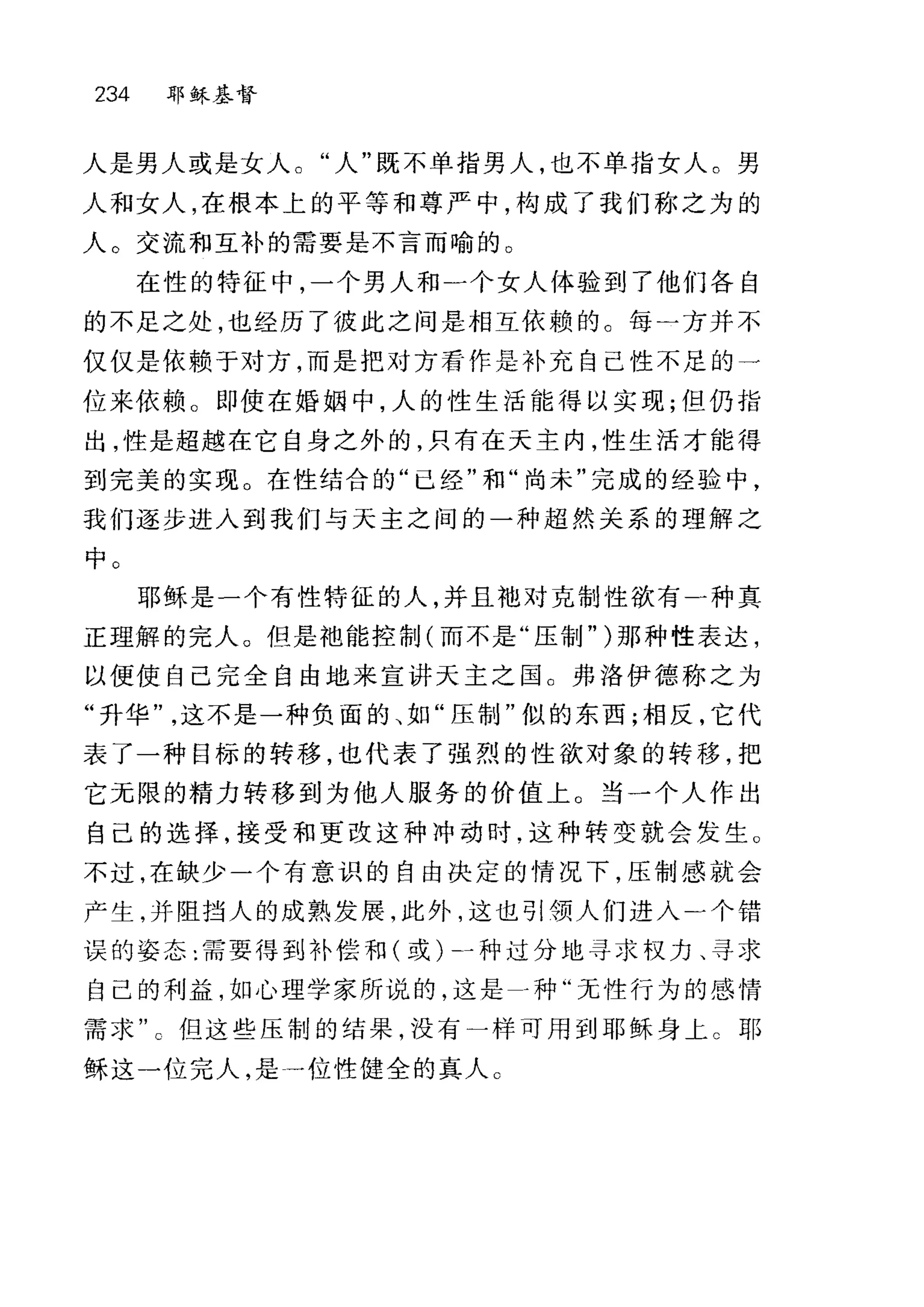 234 耶稣基督
人是男人或是女人。"人"既不单指男人，也不单指女人。男
人和女人，在根本上的平等和尊严中，构成了我们称之为的
人。交流和互补的需要是不言而喻的。
在性的特征中，一个男人和一个女人体验到了他们各自
的不足之处，也经历了彼此之间是相互依赖的。每一方并不
仅仅是依赖于对方，而是把对方看作是补充自己性不足的一
位来依赖。即使在婚姻中，人的性生活能得以实现;但仍指
出，性是超越在它自身之外的，只有在天主内，性生活才能得
到完美的实现。在性结合的"已经"和"尚未"完成的经验中，
我们逐步进入到我们与天主之间的一种超然关系的理解之
中。
耶稣是一个有性特征的人，并且袍对克制性欲有一种真
正理解的完人。但是袖能控制(而不是"压制" )那种性表达，
以便使自己完全自由地来宣讲天主之国 O 弗洛伊德称之为
"升华这不是一种负面的、如"压制"似的东西;相反，它代
表了一种目标的转移也代表了强烈的性欲对象的转移，把
它无限的精力转移到为他人服务的价值上。当一个人作出
自己的选择，接受和更改这种冲动时.这种转变就会发生。
不过，在缺少一个有意识的自由决定的情况下，压制感就会
产生，并阻挡人的成熟发展，此外，这也引领人们进入)个错
误的姿态:需要得到补偿和(或)→种过分地寻求权力、寻求
自己的利益，如心理学家所说的，这是-种"无性行为的感情
需求但这些压制的结果，没有一样可用到耶稣身上 c 耶
稣这一位完人，是→位性健全的真人。
 