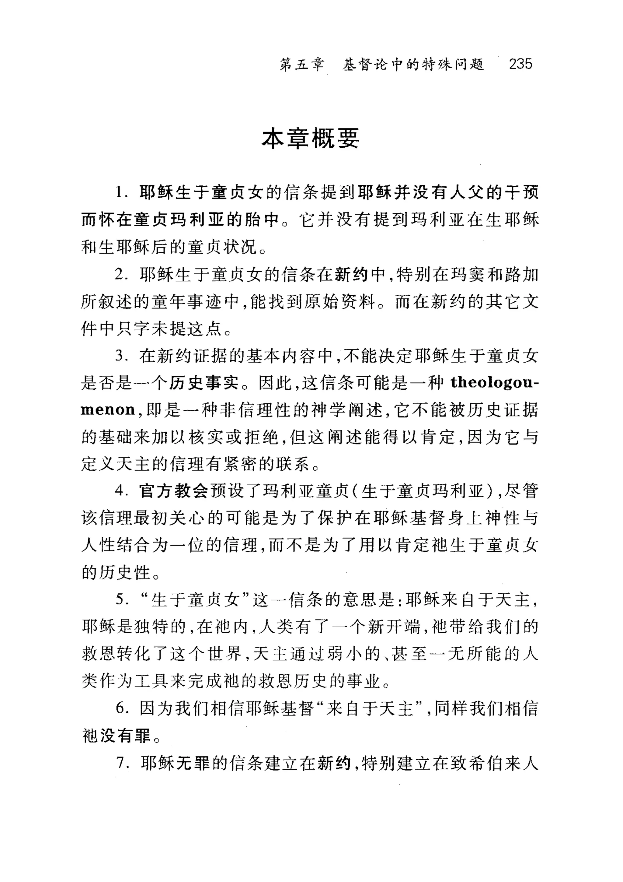第五章 基督论中的特殊问题 235
本章概要
1.耶稣生于童贞女的信条提到耶稣并没有人父的干预
而怀在童贞玛利亚的胎中。它并没有提到玛利亚在生耶稣
和生耶稣后的童贞状况。
2. 耶稣生于童贞女的信条在新约中，特别在玛窦和路加
所叙述的童年事迹中，能找到原始资料。而在新约的其它文
件中只字未提这点。
3. 在新约证据的基本内容中，不能决定耶稣生于童贞女
是否是一个历史事实。因此，这信条可能是一种 theologou­
menon ，即是一种非信理性的神学阐述，它不能被历史证据
的基础来加以核实或拒绝，但这阐述能得以肯定，因为它与
定义天主的信理有紧密的联系。
4. 官方教会预设了玛利亚童贞(生于童贞玛利亚) ，尽管
该信理最初关心的可能是为了保护在耶稣基督身上神性与
人性结合为一位的信理，而不是为了用以肯定袖生于童贞女
的历史性。
5. "生于童贞女"这一信条的意思是:耶稣来自于天主，
耶稣是独特的，在池内，人类有了一个新开端，袖带给我们的
救恩转化了这个世界，天主通过弱小的、甚至一无所能的人
类作为工具来完成袍的救恩历史的事业 C
6. 因为我们相信耶稣基督"来自于天主同样我们相信
袖没有罪 C
7. 耶稣无罪的信条建立在新约，特别建立在致希伯来人
 