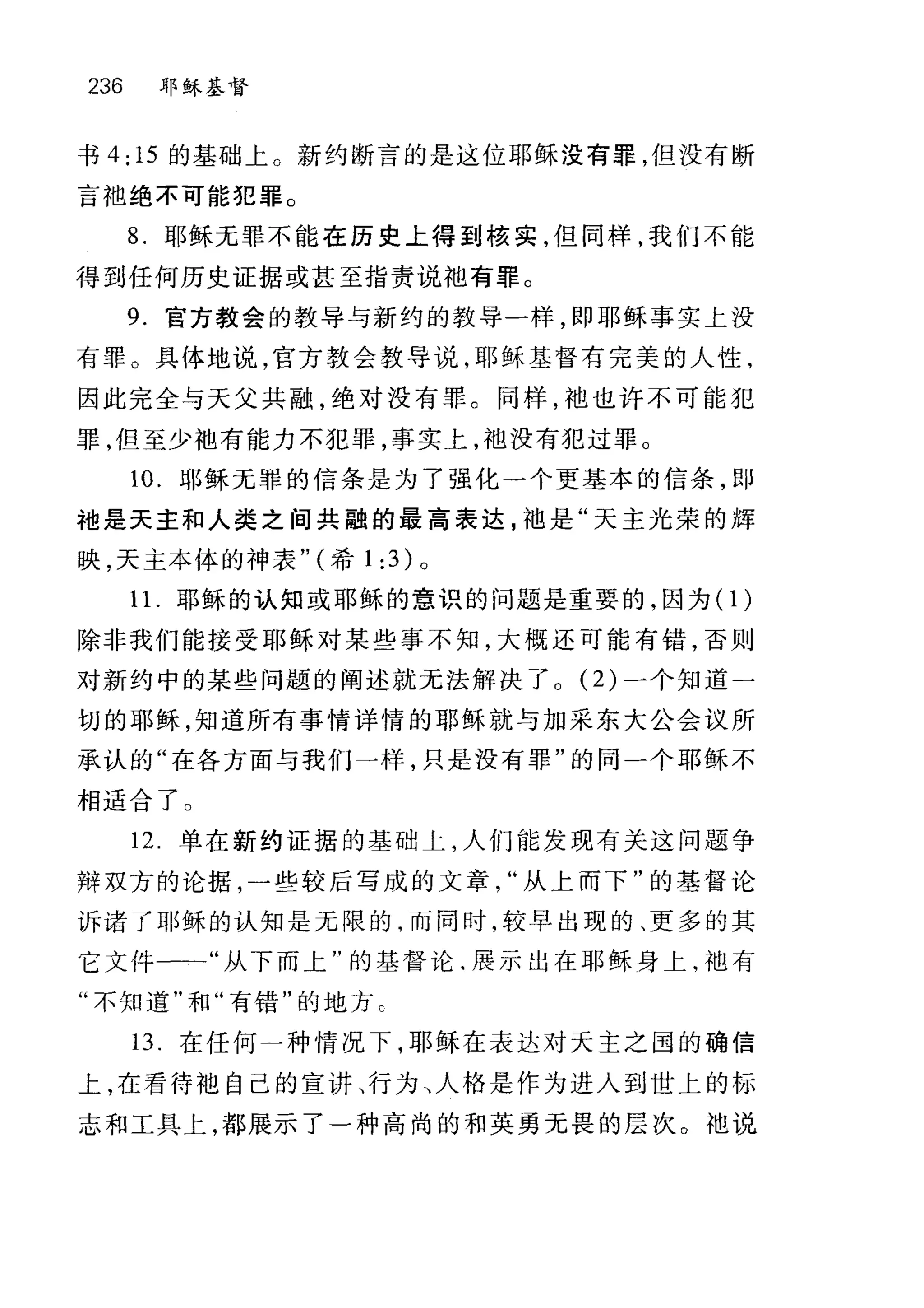 236 耶稣基督
书 4; 15 的基础上。新约断言的是这位耶稣没有罪，但没有断
言袍绝不可能犯罪。
8. 耶稣无罪不能在历史上得到核实，但同样，我们不能
得到任何历史证据或甚至指责说抱有罪。
9. 官方教会的教导与新约的教导一样，即耶稣事实上没
有罪。具体地说，官方教会教导说，耶稣基督有完美的人性，
因此完全与天父共融，绝对没有罪。同样，袖也许不可能犯
罪，但至少地有能力不犯罪，事实上，袖没有犯过罪。
10. 耶稣无罪的信条是为了强化一个更基本的信条，即
袖是天主和人类之间共融的最高表达，袖是"天主光荣的辉
映，天主本体的神表" (希 1 ;3) 。
1 1.耶稣的认知或耶稣的意识的问题是重要的，因为(1)
除非我们能接受耶稣对某些事不知，大概还可能有错，否则
对新约中的某些问题的阐述就无法解决了。 (2) 一个知道二
切的耶稣，知道所有事情详情的耶稣就与加采东大公会议所
承认的"在各方面与我们一样，只是没有罪"的同一个耶稣不
相适合了 O
12 单在新约证据的基础上，人们能发现有关这问题争
辩双方的论据，一些较后写成的文章从上而下"的基督论
诉诸了耶稣的认知是无限的，而同时，较早出现的、更多的其
它文件一一"从下而上"的基督论.展示出在耶稣身上，池有
"不知道"和"有错"的地方巳
13. 在任何一种情况下，耶稣在表达对天主之国的确信
上，在看待袖自己的宣讲、行为、人格是作为进入到世上的标
志和工具上，都展示了一种高尚的和英勇无畏的层次。 地说
 