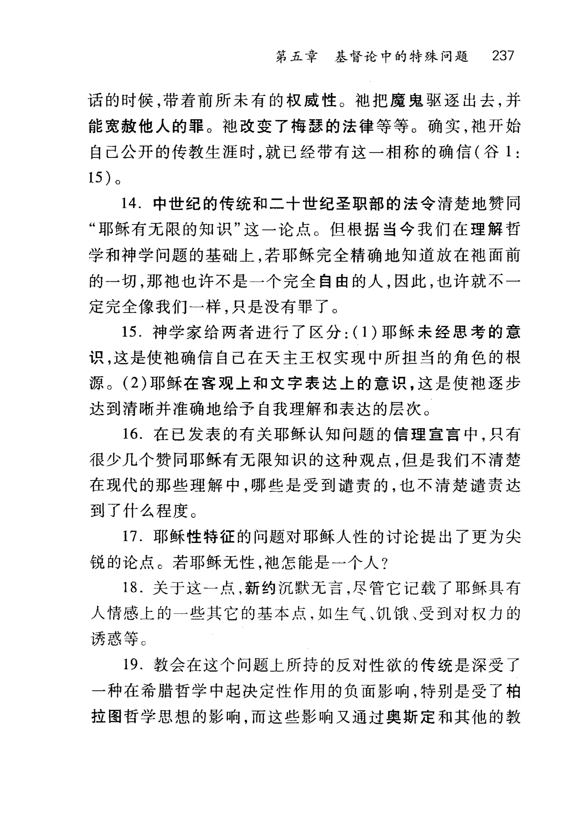 第五幸 基督论中的特殊问题 237
话的时候，带着前所未有的权威性。袖把魔鬼驱逐出去，并
能宽赦他人的罪。池改变了梅瑟的法律等等。确实，袍开始
自己公开的传教生涯时，就已经带有这一相称的确信(谷 1 :
14. 中世纪的传统和二十世纪圣职部的法令清楚地赞同
"耶稣有元限的知识"这一论点 C 但根据当今我们在理解哲
学和神学问题的基础上，若耶稣完全精确地知道放在袖面前
的一切，那袖也许不是一个完全自由的人，因此，也许就不一
定完全像我们一样，只是没有罪了。
15. 神学家给两者进行了区分: (I)耶稣未经思考的意
识，这是使袖确信自己在天主王权实现中所担当的角色的根
源。 (2) 耶稣在害观上和文字表达上的意识，这是使袖逐步
达到清晰并准确地给予自我理解和表达的层次。
16. 在已发表的有关耶稣认知问题的信理宣言中，只有
很少几个赞同耶稣有无限知识的这种观点，但是我们不清楚
在现代的那些理解中，哪些是受到谴责的，也不清楚谴责达
到了什么程度。
17. 耶稣性特征的问题对耶稣人性的讨论提出了更为尖
锐的论点 e 若耶稣元性，袍怎能是一个人?
18. 关于这一点，新约沉默无言，尽管它记载了耶稣具有
人情感上的一些其它的基本点，如生气、饥饿、受到对权力的
诱惑等 C
19. 教会在这个问题上所持的反对性欲的传统是深受了
一种在希腊哲学中起决定性作用的负面影响，特别是受了柏
拉图哲学思想的影响，而这些影响又通过奥斯定和其他的教
 