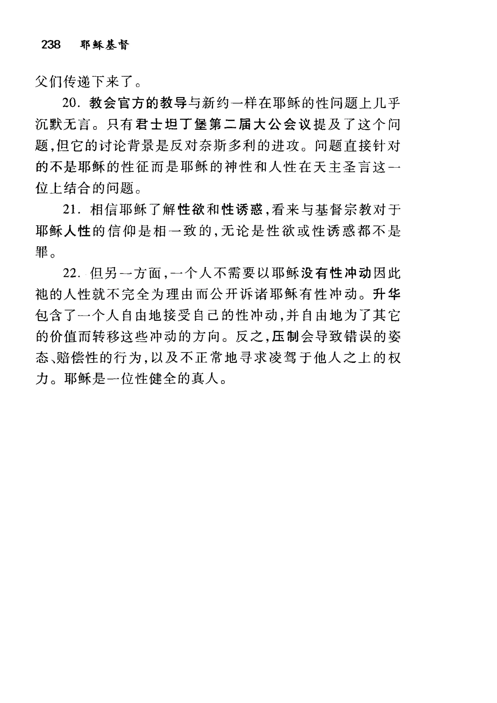 238 耶稣基督
父们传递下来了。
20. 教会官方的教导与新约一样在耶稣的性问题上几乎
沉默无言。只有君士坦丁堡第二届大公会议提及了这个问
题，但它的讨论背景是反对奈斯多利的进攻。问题直接针对
的不是耶稣的性征而是耶稣的神性和人性在天主圣言这二
位上结合的问题。
2 1.相信耶稣了解性欲和性诱惑，看来与基督宗教对于
耶稣人性的信仰是相→致的，无论是性欲或性诱惑都不是
罪。
22. 但另一方面，二个人不需要以耶稣没有性冲动因此
袍的人性就不完全为理由而公开诉诸耶稣有性冲动 O 升华
包含了一个人自由地接受自己的性冲动，并自由地为了其它
的价值而转移这些冲动的方向。反之，压制会导致错误的姿
态、赔偿性的行为，以及不正常地寻求凌驾于他人之上的权
力。耶稣是一位性健全的真人。
 
