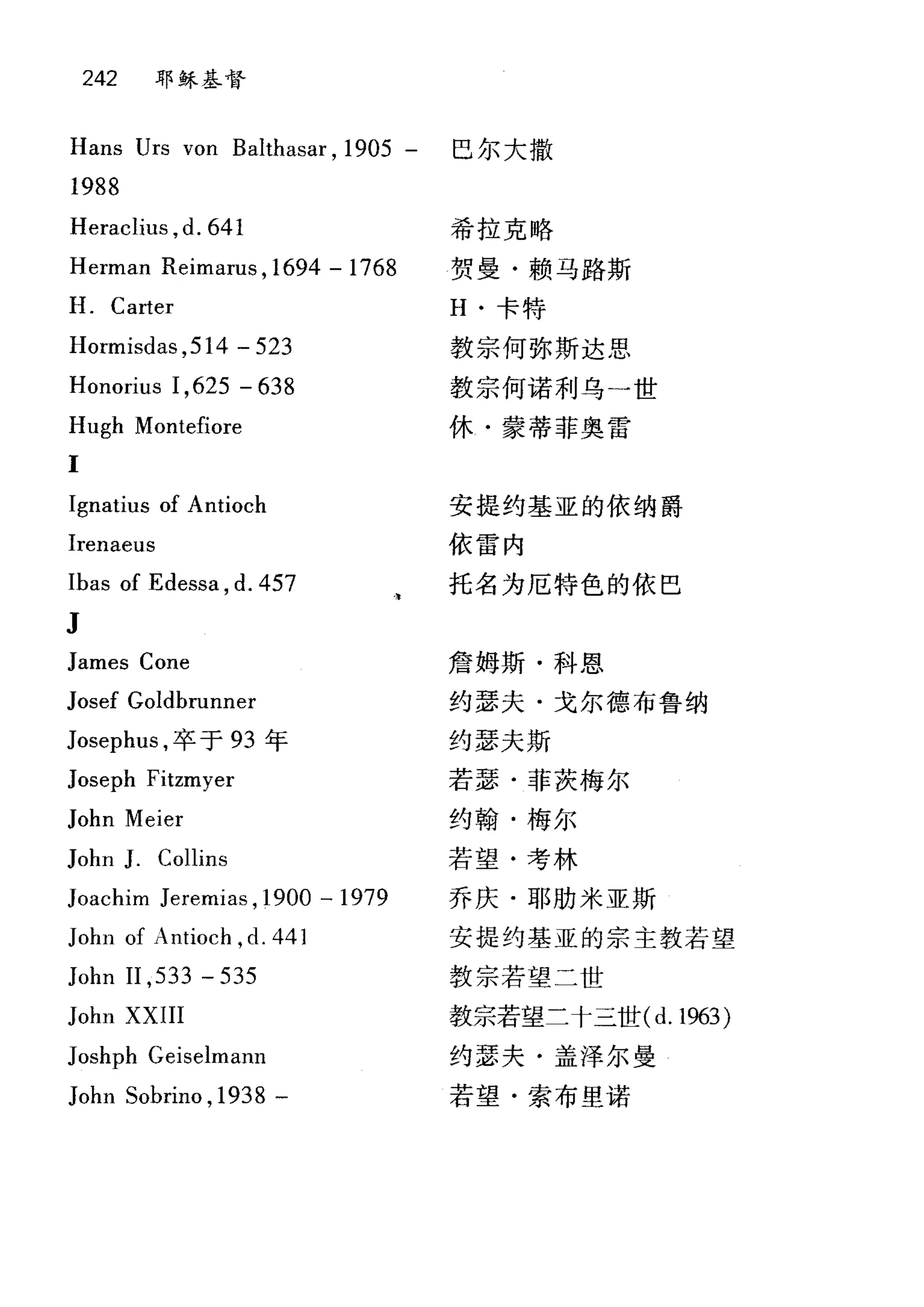242 耶稣基督
Hans Urs von Balthasar , 1905 - 巴尔大撒
1988
Heraclius , d. 641
Herman Reimarus ,1694 - 1768
H. Carter
Hormisdas ,514 - 523
Honorius 1,625 - 638
Hugh Montefiore
I
Ignatius of Antioch
Irenaeus
Ibas of Edessa , d. 457
J
James Cone
Josef Goldbrunner
Josephus ，卒于 93 年
Joseph Fitzmyer
John Meier
John J. Collins
Joachim Jeremias ,1900 -1979
John of Antioch ,d. 441
John II ,533 - 535
John XXIII
Joshph Geiselmann
John Sobrino ,1938 -
希拉克略
贺曼·赖马路斯
H. 卡特
教宗何弥斯达思
教宗何诺利乌一世
休·蒙蒂菲奥雷
安提约基亚的依纳爵
依雷内
托名为厄特色的依巴
詹姆斯·科恩
约瑟夫·戈尔德布鲁纳
约瑟夫斯
若瑟·菲茨梅尔
约翰·梅尔
若望·考林
乔庆·耶肋米亚斯
安提约基亚的宗主教若望
教宗若望二世
教宗若望二十三世(d. 1963)
约瑟夫·盖泽尔曼
若望·索布里诺
 
