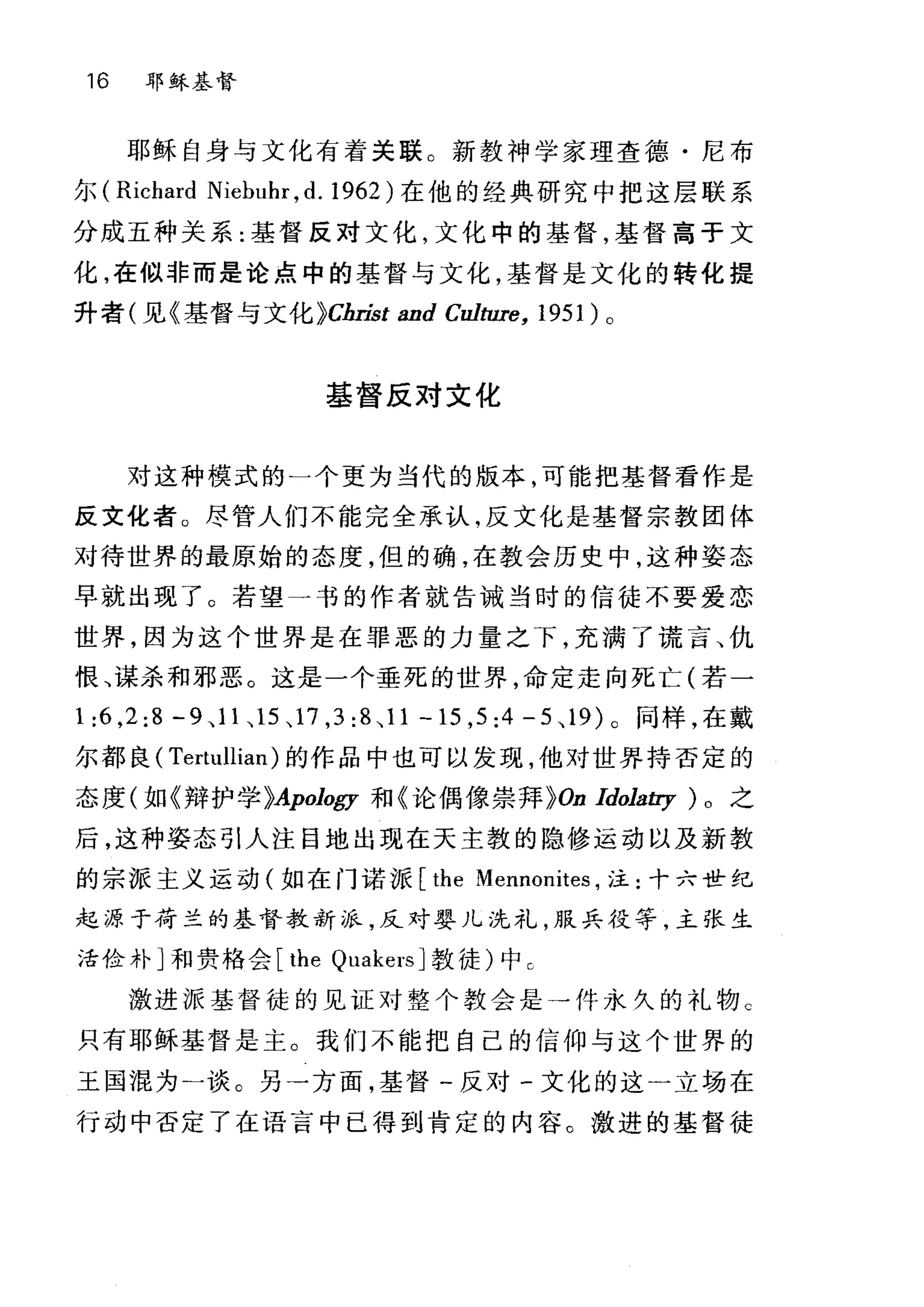 16 耶稣基督
耶稣自身与文化有着关联。新教神学家理查德·尼布
尔 (Richard Niebuhr ,d. 1962) 在他的经典研究中把这层联系
分成五种关系:基督反对文化，文化中的基督，基督高于文
化，在似非而是论点中的基督与文化，基督是文化的转化提
升者(见《基督与文化 }Christ and Culture, 1951) 。
基督反对文化
对这种模式的一个更为当代的版本，可能把基督看作是
反文化者。尽管人们不能完全承认，反文化是基督宗教团体
对待世界的最原始的态度，但的确，在教会历史中，这种姿态
早就出现了。若望一书的作者就告诫当时的信徒不要爱恋
世界，因为这个世界是在罪恶的力量之下，充满了谎言、仇
恨、谋杀和邪恶。这是一个垂死的世界，命定走向死亡(若-
1 :6 ,2:8 -9 ， 11 、 15 、 17 ， 3:8 、 11-15 ， 5:4-5 、 19) 。同样，在戴
尔都良( Tertullian) 的作品中也可以发现，他对世界持否定的
态度(如《辩护学问pology 和《论偶像崇拜 }On ldola町)。之
后，这种姿态引人注目地出现在天主教的隐修运动以及新敦
的宗派主义运动(如在门诺派 [the Mennonites ，注:十六世纪
起源于荷兰的基督教新派，反对婴儿洗礼，服兵役等，主张生
活俭朴]和贵格会 [the Qr叫cersJ 教徒)中 C
激进服基督徒的见证对整个教会是→件永久的礼物 c
只有耶稣基督是主。我们不能把自己的信仰与这个世界的
王国混为一谈。另一方面，基督一反对-文化的这一立场在
行动中否定了在语言中已得到肯定的内容。激进的基督徒
 
