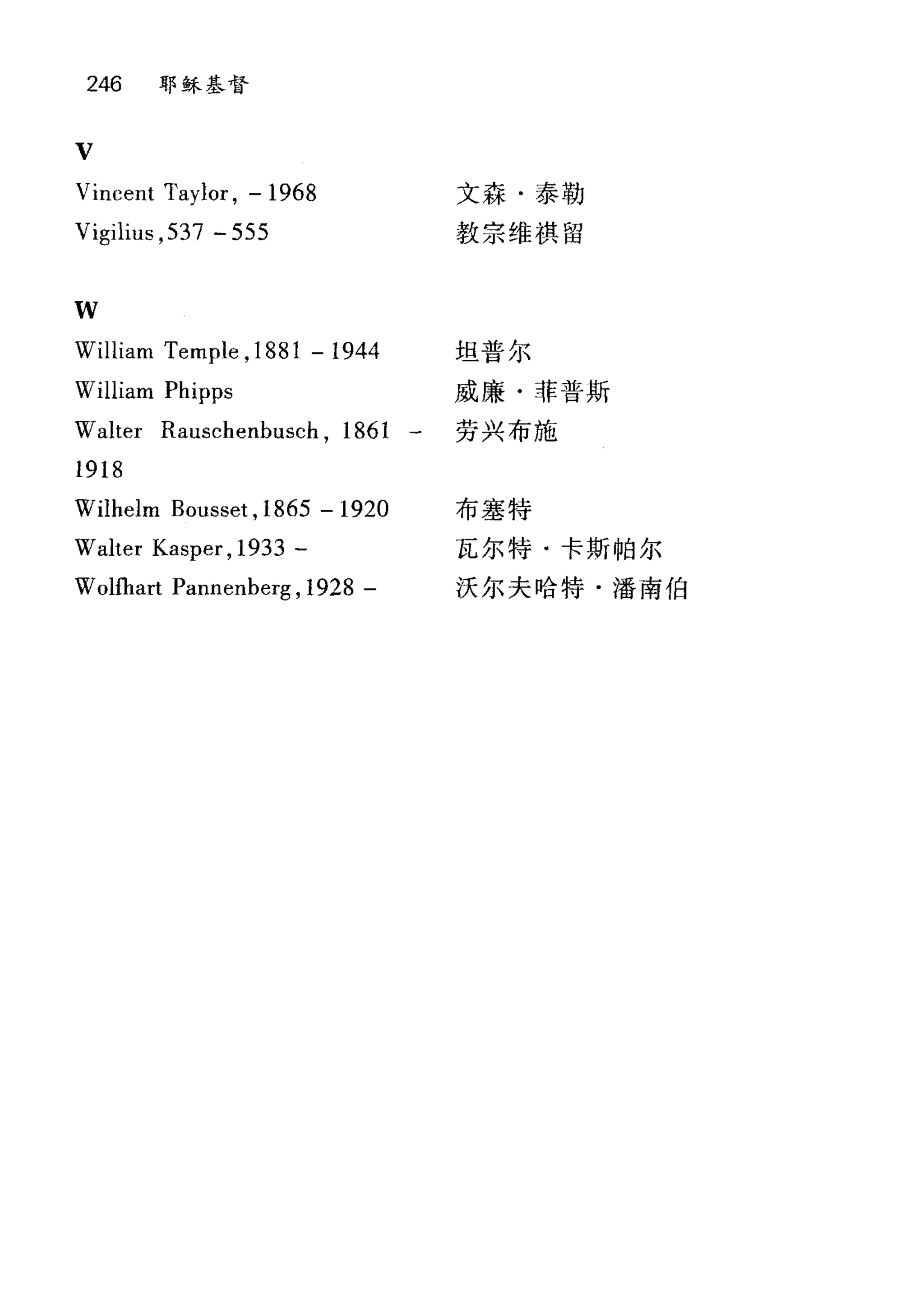 246 耶稣基督
V
Vincent Taylor , - 1968
Vigilius ,537 - 555
1叫J
文森·泰勒
教宗维祺留
William Temple ,1881 -1944 坦普尔
William Pl叩ps 威廉·菲普斯
Walter Rauschenbusch , 1861 一 劳兴布施
1918
Wilhelm Bouss时， 1865 -1920
Walter Kasper , 1933 -
Wolfhart Pannenberg , 1928 -
布塞特
瓦尔特·卡斯帕尔
沃尔夫哈特·潘南伯
 