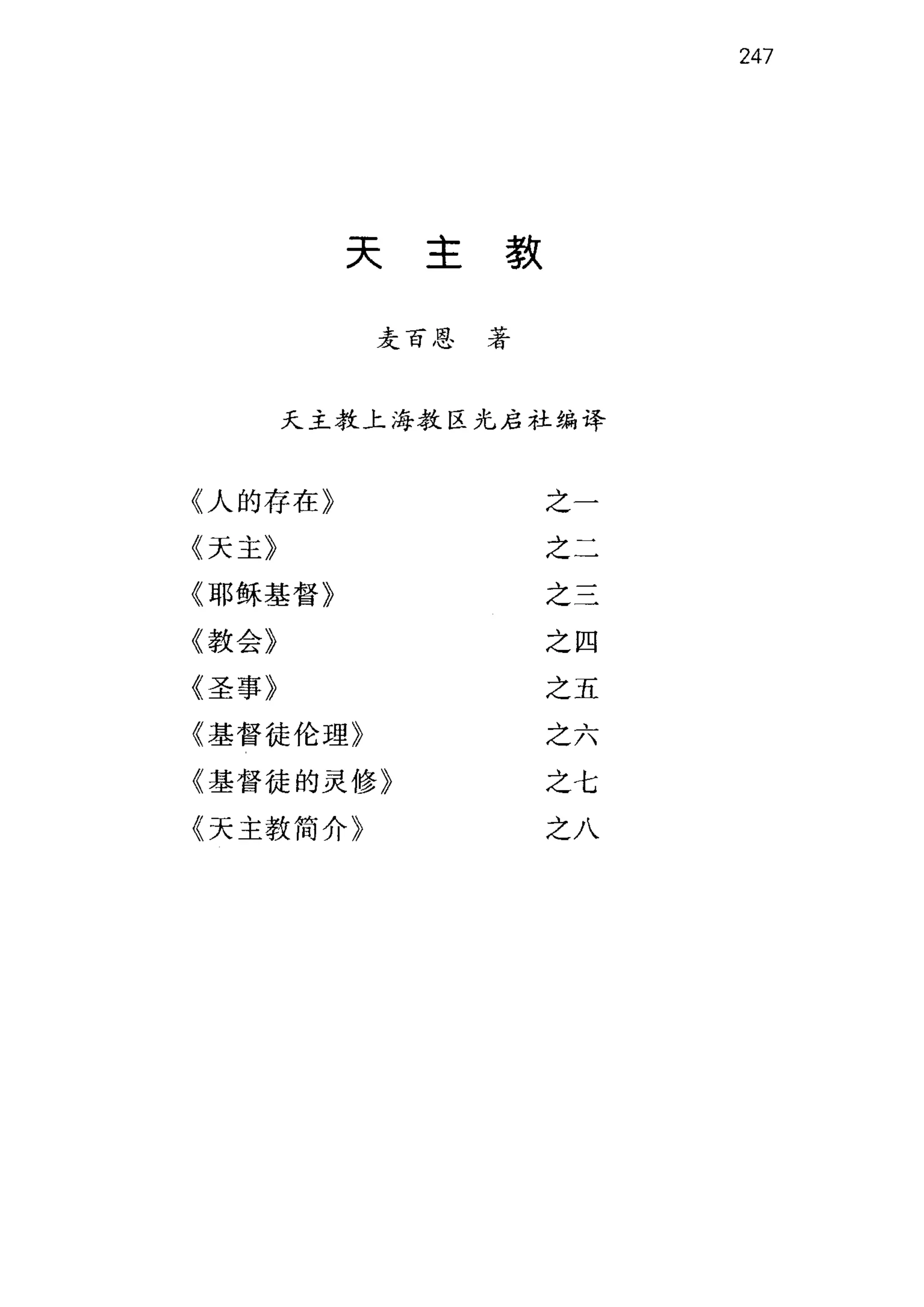 247
天主款
麦百恩著
天主教上海教区光启社编译
《人的存在》 之一
《天主》 之二
《耶稣基督》 之二
《教会》 之四
《圣事》 之五
《基督徒伦理》 之六
《基督徒的灵修》 之七
《天主教简介》 之八
 