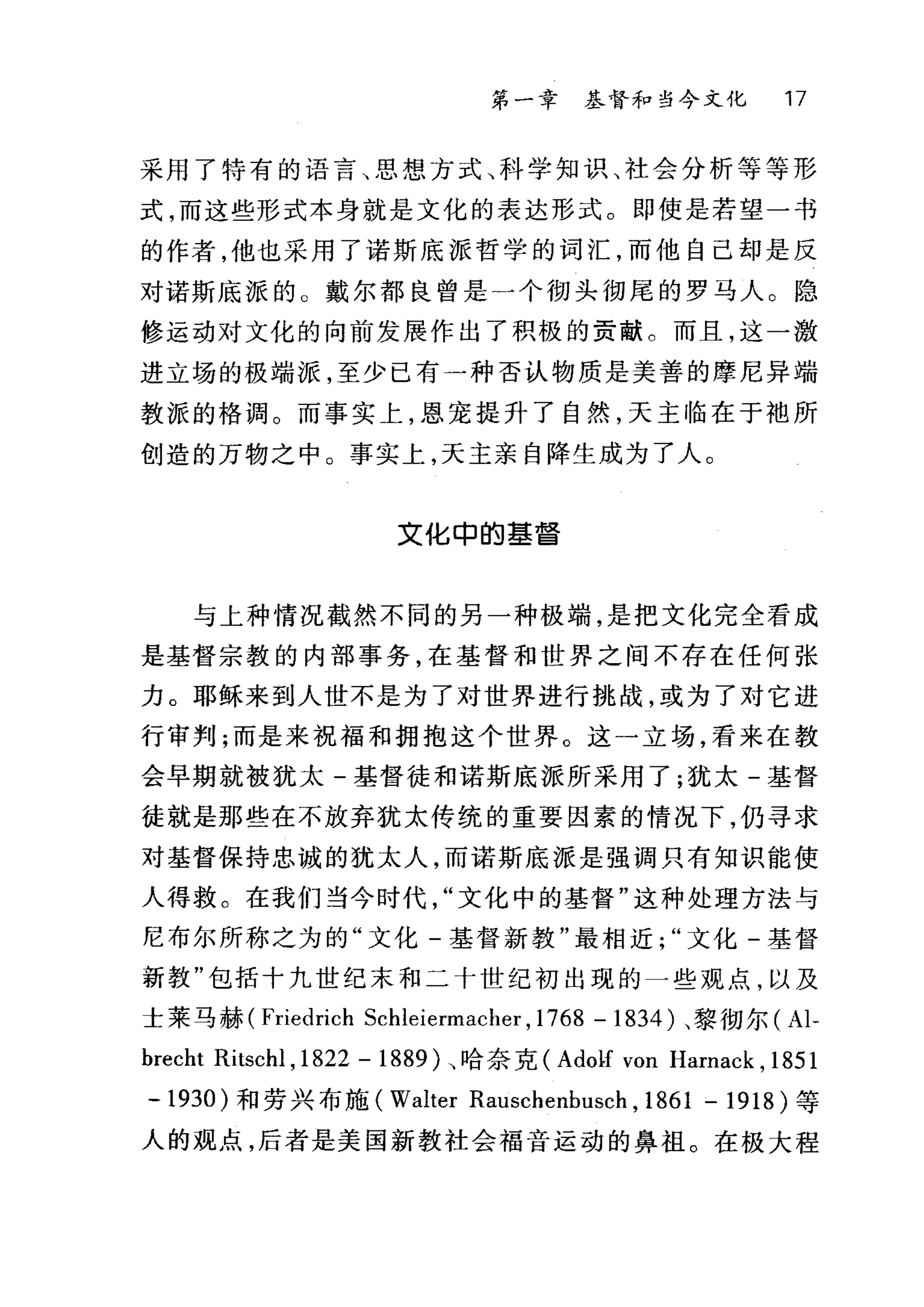 第一章 基督和当今文化 17
采用了特有的语言、思想方式、科学知识、社会分析等等形
式，而这些形式本身就是文化的表达形式。即使是若望一书
的作者，他也采用了诺斯底派哲学的词汇，而他自己却是反
对诺斯底派的 O 戴尔都良曾是一个彻头彻尾的罗马人。隐
修运动对文化的向前发展作出了积极的贡献。而且，这一激
进立场的极端派，至少已有一种否认物质是美善的摩尼异端
教派的格调。而事实上，恩宠提升了自然，天主临在于袍所
创造的万物之中。事实上，天主亲自降生成为了人。
文化申的墓琶
与上种情况截然不同的另一种极端，是把文化完全看成
是基督宗教的内部事务，在基督和世界之间不存在任何张
力。耶稣来到人世不是为了对世界进行挑战，或为了对它进
行审判;而是来祝福和拥抱这个世界。这一立场，看来在教
会早期就被犹太-基督徒和诺斯底派所采用了;犹太-基督
徒就是那些在不放弃犹太传统的重要因素的情况下，仍寻求
对基督保持忠诚的犹太人，而诺斯底派是强调只有知识能使
人得救。在我们当今时代文化中的基督"这种处理方法与
尼布尔所称之为的"文化-基督新教"最相近文化-基督
新教"包括十九世纪末和二十世纪初出现的一些观点，以及
士莱马赫 (Friedrich Schleiermacher , 1768 - 1834 )、黎彻尔( Al-
brecht Ritschl ,1822 - 1889 )、哈奈克 (Ado1f von Harnack , 1851
- 1930) 和劳兴布施 (Walter Rauschenbusch , 1861 - 1918) 等
人的观点，后者是美国新教社会福音运动的鼻祖。在极大程
 