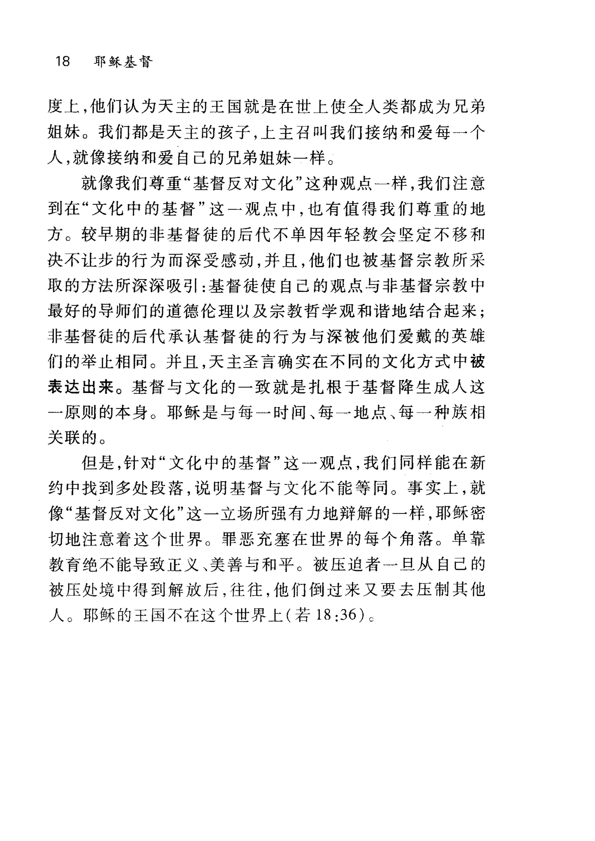 18 耶稣基督
度上，他们认为天主的王国就是在世上使全人类都成为兄弟
姐妹。我们都是天主的孩子，上主召叫我们接纳和爱每一个
人，就像接纳和爱自己的兄弟姐妹一样。
就像我们尊重"基督反对文化"这种观点一样，我们注意
到在"文化中的基督"这→观点中，也有值得我们尊重的地
方。较早期的非基督徒的后代不单因年轻教会坚定不移和
决不让步的行为而深受感动，并且，他们也被基督宗教所采
取的方法所深深吸引:基督徒使自己的观点与非基督宗教中
最好的导师们的道德伦理以及宗教哲学观和谐地结合起来;
非基督徒的后代承认基督徒的行为与深被他们爱戴的英雄
们的举止相间。并且，天主圣言确实在不同的文化方式中被
表达出来。基督与文化的一致就是扎根于基督降生成人这
一原则的本身。耶稣是与每一时间、每一地点、每一种族相
关联的。
但是，针对"文化中的基督"这一观点，我们同样能在新
约中找到多处段落，说明基督与文化不能等同。事实上，就
像"基督反对文化"这一立场所强有力地辩解的一样，耶稣密
切地注意着这个世界。罪恶充塞在世界的每个角落。单靠
教育绝不能导致正义、美善与和平 c 被压迫者一旦从自己的
被压处境中得到解放后，往往，他们倒过来又要去压制其他
人 O 耶稣的王国不在这个世界上(若 18:36)c
 