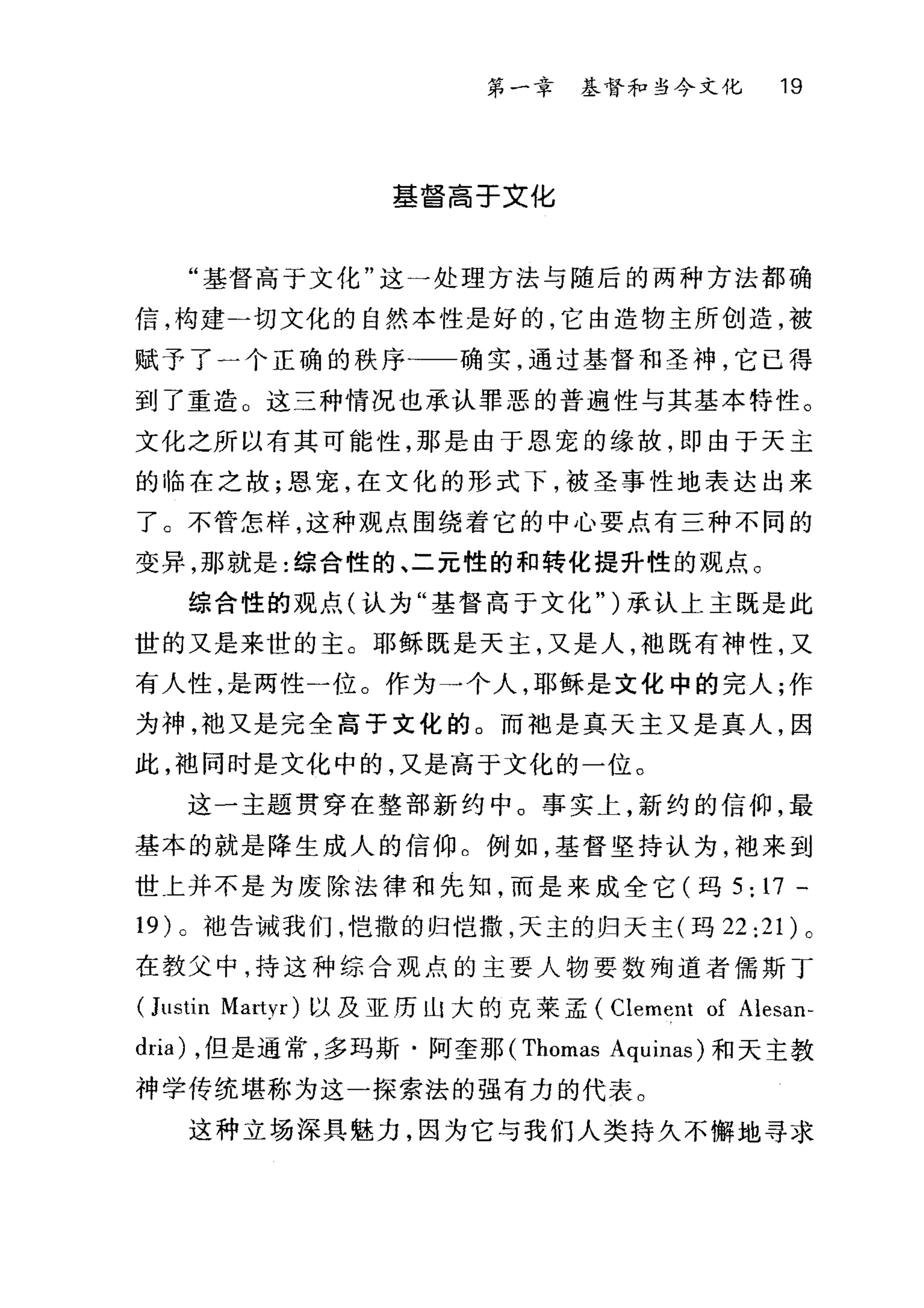 第一幸 基督和当今文化 19
基督高于文化
"基督高于文化"这一处理方法与随后的两种方法都确
信，构建一切文化的自然本性是好的，它由造物主所创造，被
赋予了一个正确的秩序)一一确实，通过基督和圣神，它已得
到了重造。这三种情况也承认罪恶的普遍性与其基本特性。
文化之所以有其可能性，那是由于恩宠的缘故，即由于天主
的临在之故;恩宠，在文化的形式下，被圣事性地表达出来
了。不管怎样，这种观点围绕着它的中心要点有三种不同的
变异，那就是:综合性的、二元性的和转化提升性的观点 O
综合性的观点(认为"基督高于文化")承认上主既是此
世的又是来世的主。耶稣既是天主，又是人，袖既有神性，又
有人性，是两性一位。作为→个人，耶稣是文化中的完人;作
为神，袖又是完全高于文化的。而袖是真天主又是真人，因
此，袖同时是文化中的，又是高于文化的一位。
这一主题贯穿在整部新约中。事实上，新约的信仰，最
基本的就是降生成人的信仰。例如，基督坚持认为，袖来到
世上并不是为废除法律和先知，而是来成全它(玛 5: 17 -
19 )。袍告诫我们，皑撒的归皑撒，天主的归天主(玛 22:21) 。
在教父中，持这种综合观点的主要人物要数殉道者{儒需斯丁
(Jl川in M旺Vla归r忖)以及亚历山大的克莱孟( Clerr阳1t of Ale臼san
dri口la叫) ，但是通常，多玛斯.阿奎那 (Thomas Aquinas) 和天主教
神学传统堪称为这一探索法的强有力的代表。
这种立场深具魅力，因为它与我们人类持久不懈地寻求
 