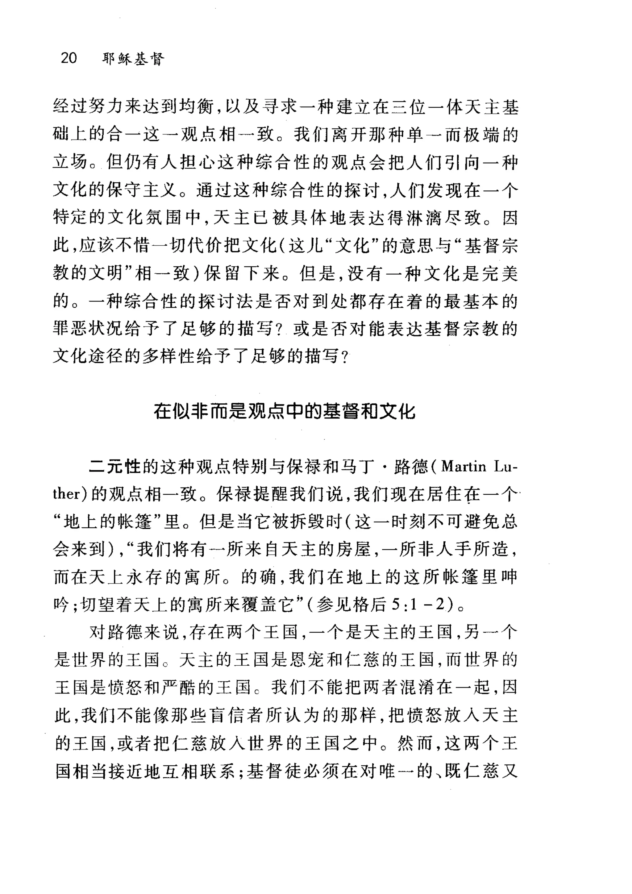 20 耶稣基督
经过努力来达到均衡，以及寻求一种建立在三位一体天主基
础上的合一这→观点相→致。我们离开那种单→而极端的
立场。但仍有人担心这种综合性的观点会把人们引向一种
文化的保守主义。通过这种综合性的探讨，人们发现在一个
特定的文化氛围中，天主已被具体地表达得淋漓尽致。因
此，应该不惜一切代价把文化(这儿"文化"的意思与"基督宗
教的文明"相一致)保留下来。但是，没有一种文化是完美
的。一种综合性的探讨法是否对到处都存在着的最基本的
罪恶状况给予了足够的描写?或是否对能表达基督宗教的
文化途径的多样性给予了足够的描写?
在1以非而是观点申的基督和文化
二元性的这种观点特别与保禄和马丁·路德、 (Martin Lu-
ther) 的观点相一致。保禄提醒我们说，我们现在居住在一个
"地上的帐篷"里。但是当它被拆毁时(这一时刻不可避免总
会来到) , "我们将有一所来自天主的房屋，一所非人手所造，
而在天上永存的寓所。的确，我们在地上的这所帐篷里呻
吟;切望着天上的寓所来覆盖它;， (参见格后 5:1-2) 。
对路德来说，存在两个王国，一个是天主的王国，另一个
是世界的王国 C 天主的王国是恩宠和仁慈的王国，而世界的
王国是愤怒和严酷的王国 C 我们不能把两者混淆在一起，因
此，我们不能像那些盲信者所认为的那样，把愤怒放入天主
的王国，或者把仁慈放入世界的王国之中。然而，这两个王
国相当接近地互相联系;基督徒必须在对唯一的、既仁慈又
 