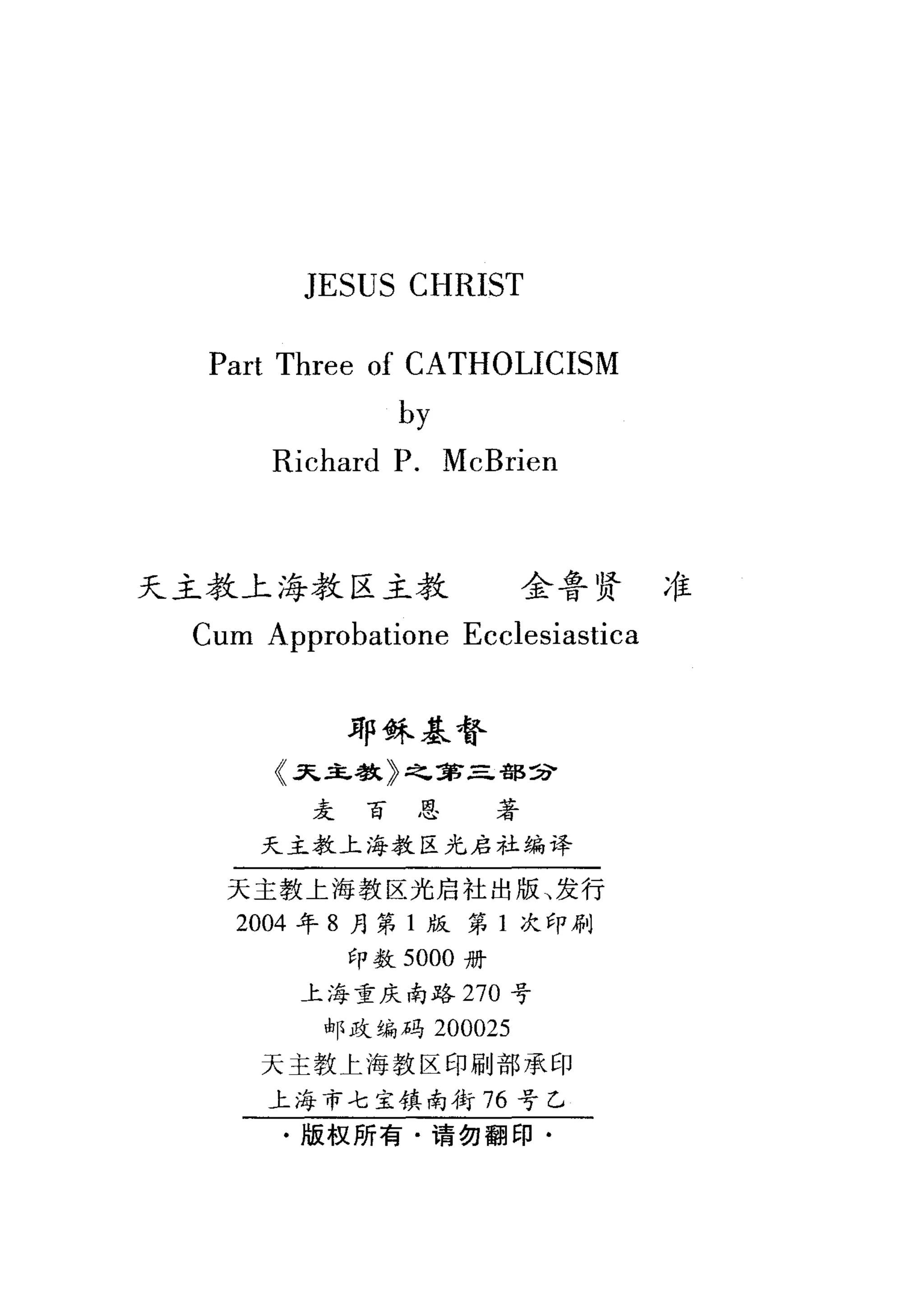 JESUS CHRIST
Part Three of CATHOLICISM
by
Richard P. McBrien
天主教上海教区主教 全鲁贤准
Cum Approbatione Ecclesiastica
砰稣基督
〈又主教〉之军三部主P
麦百思著
天主教上海教区光启社编译
天主教上海教区光启社出版、发行
2004 年 8 月第 1 版第 1 次印刷
印数 5000 册
上海重庆南路 270 号
邮政编码 200025
天主教上海教区印刷部承印
上海市七主镇南街 76 号乙
.版权所有·请勿翻印·
 