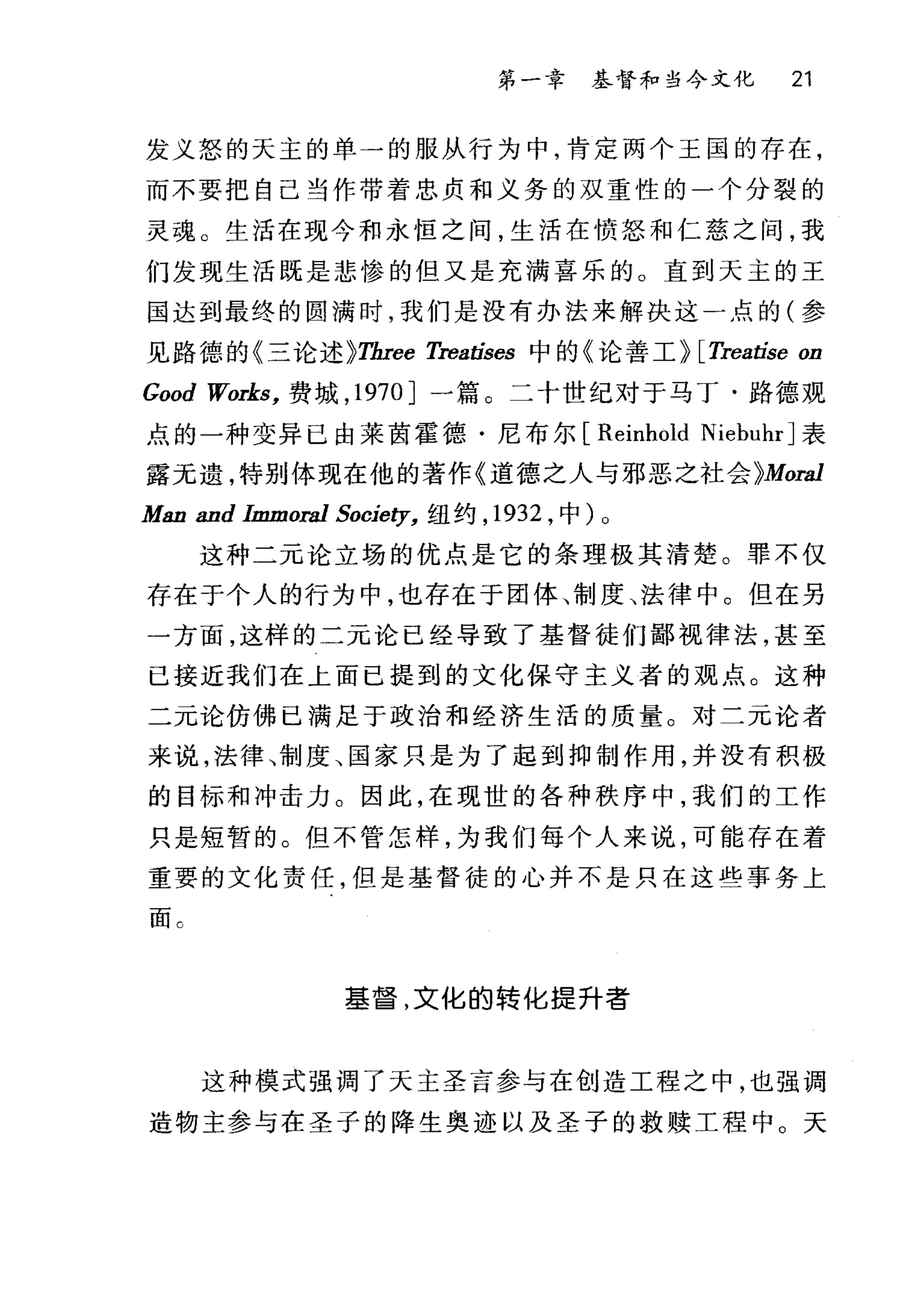 第一幸 基督和当今文化 21
发义怒的天主的单一的服从行为中，肯定两个王国的存在，
而不要把自己当作带着忠贞和义务的双重性的一个分裂的
灵魂 O 生活在现今和永恒之间，生活在愤怒和仁慈之间，我
们发现生活既是悲惨的但又是充满喜乐的。直到天主的王
国达到最终的圆满时，我们是没有办法来解决这一点的(参
见路德的仨论述}Three Treatises 中的《论善工} [Treatise on
Good Works， 费域， 1970 ]一篇。二十世纪对于马丁·路德观
点的一种变异已由莱茵霍德·尼布尔 [Reinhold NiebuhrJ 表
露无遗，特别体现在他的著作《道德之人与邪恶之社会 }Mora1
Man and Immora1 Society， 纽约， 1932 ，中) 0
这种二元论立场的优点是它的条理极其清楚。罪不仅
存在于个人的行为中，也存在于团体、制度、法律中。但在另
一方面，这样的二元论已经导致了基督徒们鄙视律法，甚至
已接近我们在上面已提到的文化保守主义者的观点。这种
二元论仿佛已满足于政治和经济生活的质量。对二元论者
来说，法律、制度、国家只是为了起到抑制作用，并没有积极
的目标和冲击力。因此，在现世的各种秩序中，我们的工作
只是短暂的。但不管怎样，为我们每个人来说，可能存在着
重要的文化责任，但是基督徒的心并不是只在这些事务上
面 c
基督，文化的转化提升者
这种模式强调了天主圣言参与在创造工程之中，也强调
造物主参与在圣子的降生奥迹以及圣子的救赎工程中。天
 