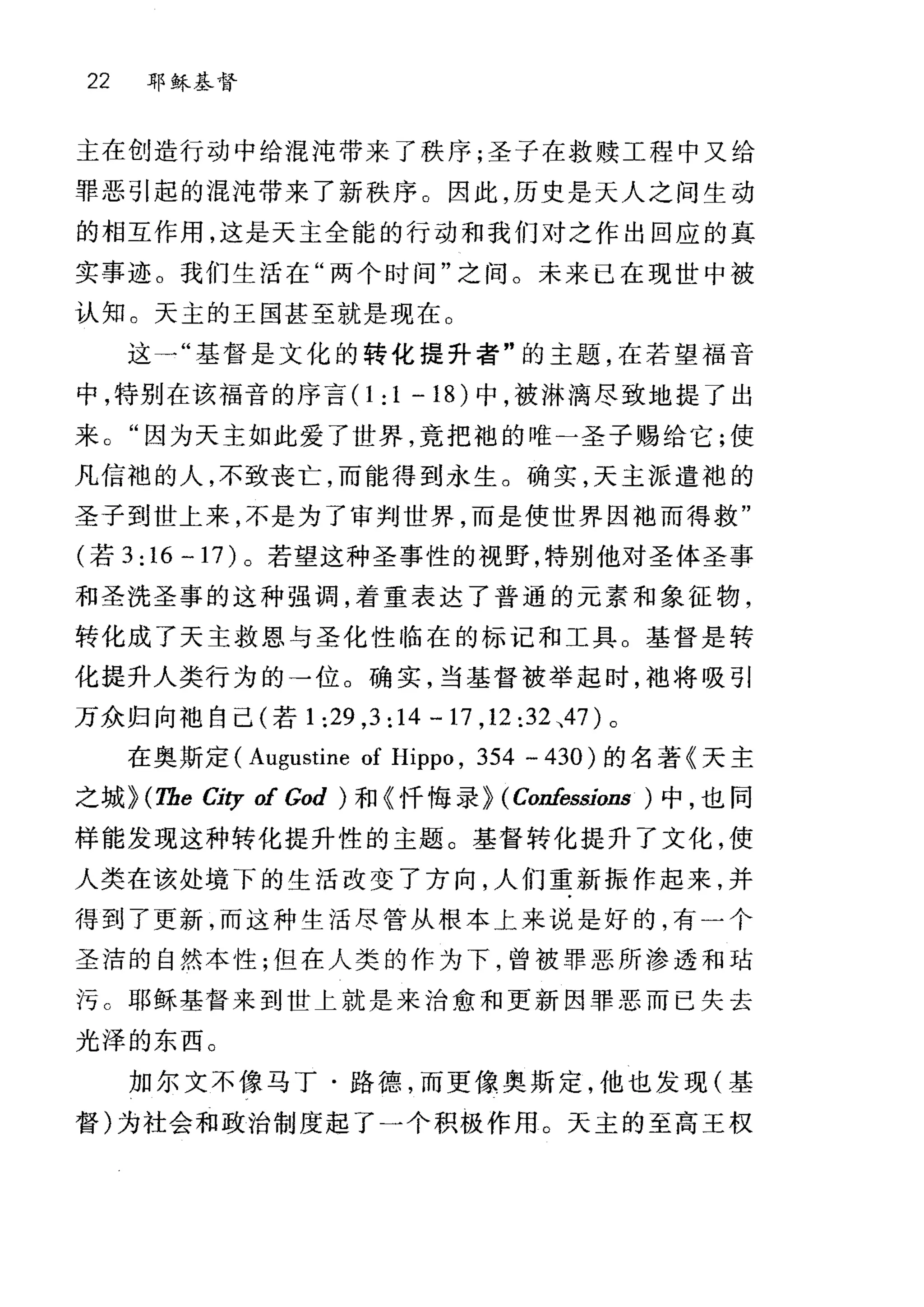 22 耶稣基督
主在创造行动中给混沌带来了秩序;圣子在救赎工程中又给
罪恶引起的混沌带来了新秩序。因此，历史是天人之间生动
的相互作用，这是天主全能的行动和我们对之作出回应的真
实事迹。我们生活在"两个时间"之间。未来已在现世中被
认知。天主的王国甚至就是现在。
这一"基督是文化的转化提升者"的主题，在若望福音
中，特别在该福音的序言(1 :1-18) 中，被淋漓尽致地提了出
来。"因为天主如此爱了世界，竟把袍的唯一圣子赐给它;使
凡信袍的人，不致丧亡，而能得到永生。确实，天主派遣袍的
圣子到世上来，不是为了审判世界，而是使世界因袖而得救"
(若 3: 16 一 17) 。若望这种圣事性的视野，特别他对圣体圣事
和圣洗圣事的这种强调，着重表达了普通的元素和象征物，
转化成了天主救恩与圣化性临在的标记和工具。基督是转
化提升人类行为的→位。确实，当基督被举起时，袍将吸引
万众归向袍自己(若 1 :29 ,3: 14 … 17 ， 12:32 、47 )。
在奥斯定 (Augustine of Hippo , 354 … 430 )的名著《天主
之城 HTbe City of God ) 和《忏悔录} (Confessions ) 中，也同
样能发现这种转化提升性的主题。基督转化提升了文化，使
人类在该处境下的生活改变了方向，人们重新振作起来，并
得到了更新，而这种生活尽管从根本上来说是好的，有一个
圣洁的自然本性;但在人类的作为下，曾被罪恶所渗透和咕
污 c 耶稣基督来到世上就是来治愈和更新因罪恶而已失去
光泽的东西。
加尔文不像马丁·路德，而更像奥斯定，他也发现(基
督)为社会和政治制度起了一个积极作用。天主的至高王权
 