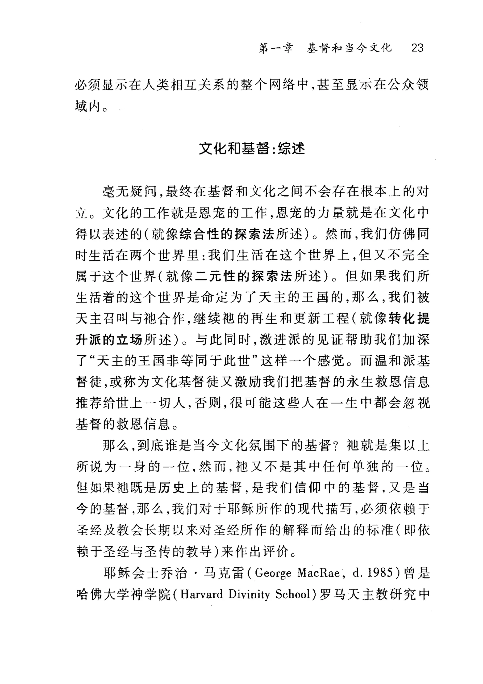 第一章基督和当今文化 23
必须显示在人类相互关系的整个网络中，甚至显示在公众领
域内。
文化和基督:综述
毫无疑问，最终在基督和文化之间不会存在根本上的对
立。文化的工作就是恩宠的工作，恩宠的力量就是在文化中
得以表述的(就像综合性的探索法所述)。然而，我们仿佛同
时生活在两个世界里:我们生活在这个世界上，但又不完全
属于这个世界(就像二元性的探索法所述)。但如果我们所
生活着的这个世界是命定为了天主的王国的，那么，我们被
天主召叫与袖合作，继续袍的再生和更新工程(就像转化提
升派的立场所述)。与此同时，激进派的见证帮助我们加深
了"天主的王国非等同于此世"这样一个感觉。而温和派基
督徒，或称为文化基督徒又激励我们把基督的永生救恩信息
推荐给世上一切人，否则，很可能这些人在一生中都会忽视
基督的救恩信息。
那么，到底谁是当今文化氛围下的基督?干也就是集以上
所说为一身的一位，然而，袖又不是其中任何单独的一位。
但如果袍既是历史上的基督，是我们信仰中的基督，又是当
今的基督，那么，我们对于耶稣所作的现代描写，必须依赖于
圣经及教会长期以来对圣经所作的解释而给出的标准(即依
赣于圣经与圣传的教导)来作出评价。
耶稣会士乔治·马克雷( George MacRae , d. 1985) 曾是
哈佛大学神学院 (Harvard Divinity School) 罗马天主教研究中
 