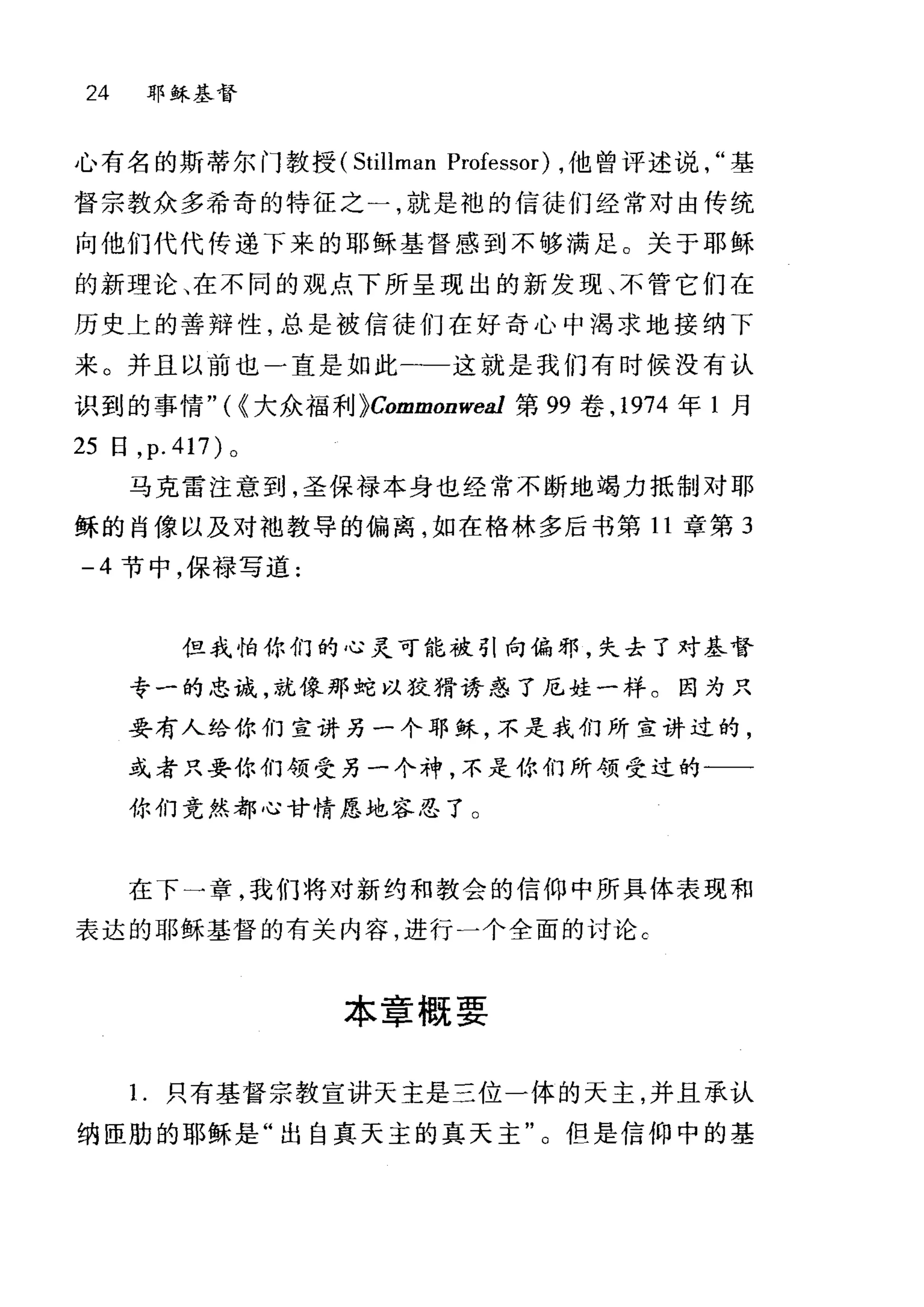 24 耶稣基督
心有名的斯蒂尔门教授 (Stillman Professor) ，他曾评述说基
督宗教众多希奇的特征之一，就是袍的信徒们经常对由传统
向他们代代传递下来的耶稣基督感到不够满足。关于耶稣
的新理论、在不同的观点下所呈现出的新发现、不管它们在
历史上的善辩性，总是被信徒们在好奇心中渴求地接纳下
来。并且以前也一直是如此一-这就是我们有时候没有认
识到的事情"({大众福利 }Commonwea1 第 99 卷， 1974 年 1 月
25 日， p.417) 。
马克雷注意到，圣保禄本身也经常不断地竭力抵制对耶
稣的肖像以及对袖教导的偏离，如在格林多后书第 11 章第 3
-4 节中，保禄写道:
但我怕你们的心灵可能被引向偏邪，失去了对基督
专一的忠诚，就像那蛇以狡猾诱惑了尼娃一样。因为只
妥有人给你们宣讲另一个耶稣，不是我们所宣讲过的，
或者只要你们领受另一个神，不是你们所领受过的一一
你们竟然都心甘情愿地容忍了。
在下一章，我们将对新约和教会的信仰中所具体表现和
表达的耶稣基督的有关内容，进行一个全面的讨论 c
本章概要
1.只有基督宗教宣讲天主是三位一体的天主，并且承认
纳匣肋的耶稣是"出自真天主的真天主"。但是信仰中的基
 