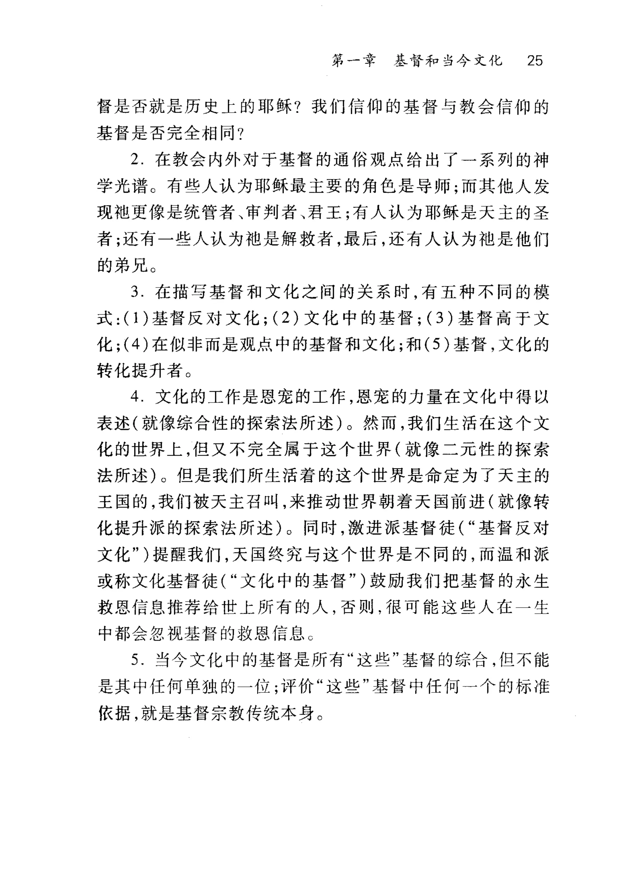 第一章 基督和当今文化 25
督是否就是历史上的耶稣?我们信仰的基督与教会信仰的
基督是否完全相同?
2 在教会内外对于基督的通俗观点给出了一系列的神
学光谱。有些人认为耶稣最主要的角色是导师;而其他人发
现袖更像是统管者、审判者、君王;有人认为耶稣是天主的圣
者;还有一些人认为袍是解救者，最后，还有人认为袖是他们
的弟兄。
3. 在描写基督和文化之间的关系时，有五种不同的模
式: (I)基督反对文化; (2) 文化中的基督; (3 )基督高于文
化; (4) 在似非而是观点中的基督和文化;和 (5 )基督，文化的
转化提升者。
4 文化的工作是恩宠的工作，恩宠的力量在文化中得以
表述(就像综合性的探索法所述)。然而，我们生活在这个文
化的世界上，但又不完全属于这个世界(就像二元性的探索
法所述)。但是我们所生活着的这个世界是命定为了天主的
王国的，我们被天主召叫，来推动世界朝着天国前进(就像转
化提升派的探索法所述)。同时，激进派基督徒( "基督反对
文化" )提醒我们，天国终究与这个世界是不同的，而温和派
或称文化基督徒( "文化中的基督" )鼓励我们把基督的永生
救恩信息推荐给世上所有的人，否则，很可能这些人在一生
中都会忽视基督的救恩信息 C
5. 当今文化中的基督是所有"这些"基督的综合，但不能
是其中任何单独的一位;评价"这些"基督中任何一个的标准
依据，就是基督宗教传统本身。
 