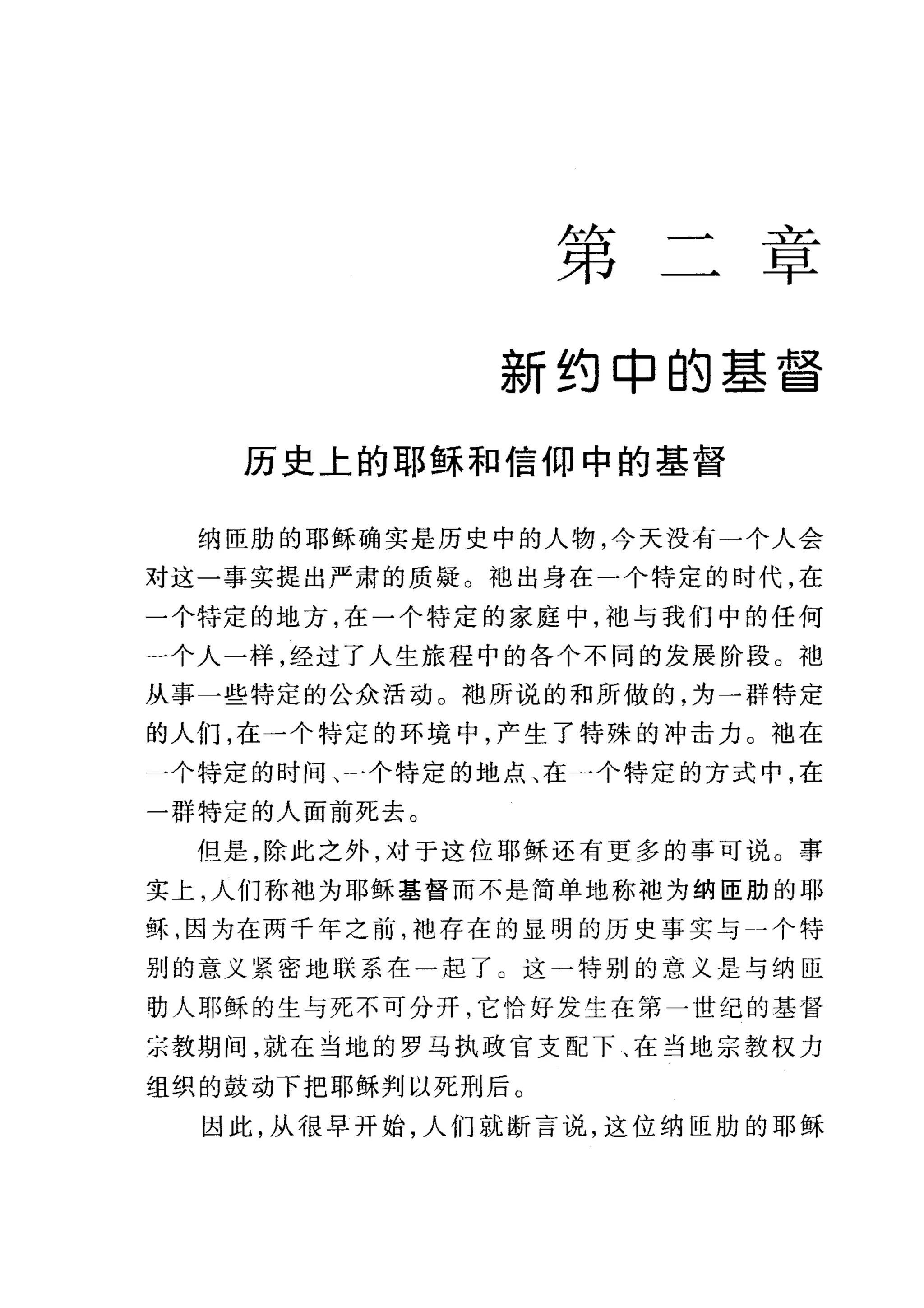 第
二f乙
早
新约申的基督
历史上的耶稣和信仰中的基督
纳臣肋的耶稣确实是历史中的人物，今天没有一个人会
对这一事实提出严肃的质疑。袖出身在一个特定的时代，在
一个特定的地方，在一个特定的家庭中，袖与我们中的任何
一个人一样，经过了人生旅程中的各个不同的发展阶段。袖
从事一些特定的公众活动。袍所说的和所做的，为一群特定
的人们，在一个特定的环境中，产生了特殊的冲击力 O 袖在
一个特定的时间、一个特定的地点、在一个特定的方式中，在
一群特定的人面前死去。
但是，除此之外，对于这位耶稣还有更多的事可说。事
实上，人们称袖为耶稣基督而不是简单地称袖为纳臣肋的耶
稣，因为在两千年之前，袖存在的显明的历史事实与→个特
别的意义紧密地联系在一起了。这一特别的意义是与纳臣
功人耶稣的生与死不可分开，它恰好发生在第一世纪的基督
宗教期间，就在当地的罗马执政官支配下、在当地宗教权力
组织的鼓动下把耶稣判以死刑后。
因此，从很早开始，人们就断言说，这位纳臣肋的耶稣
 