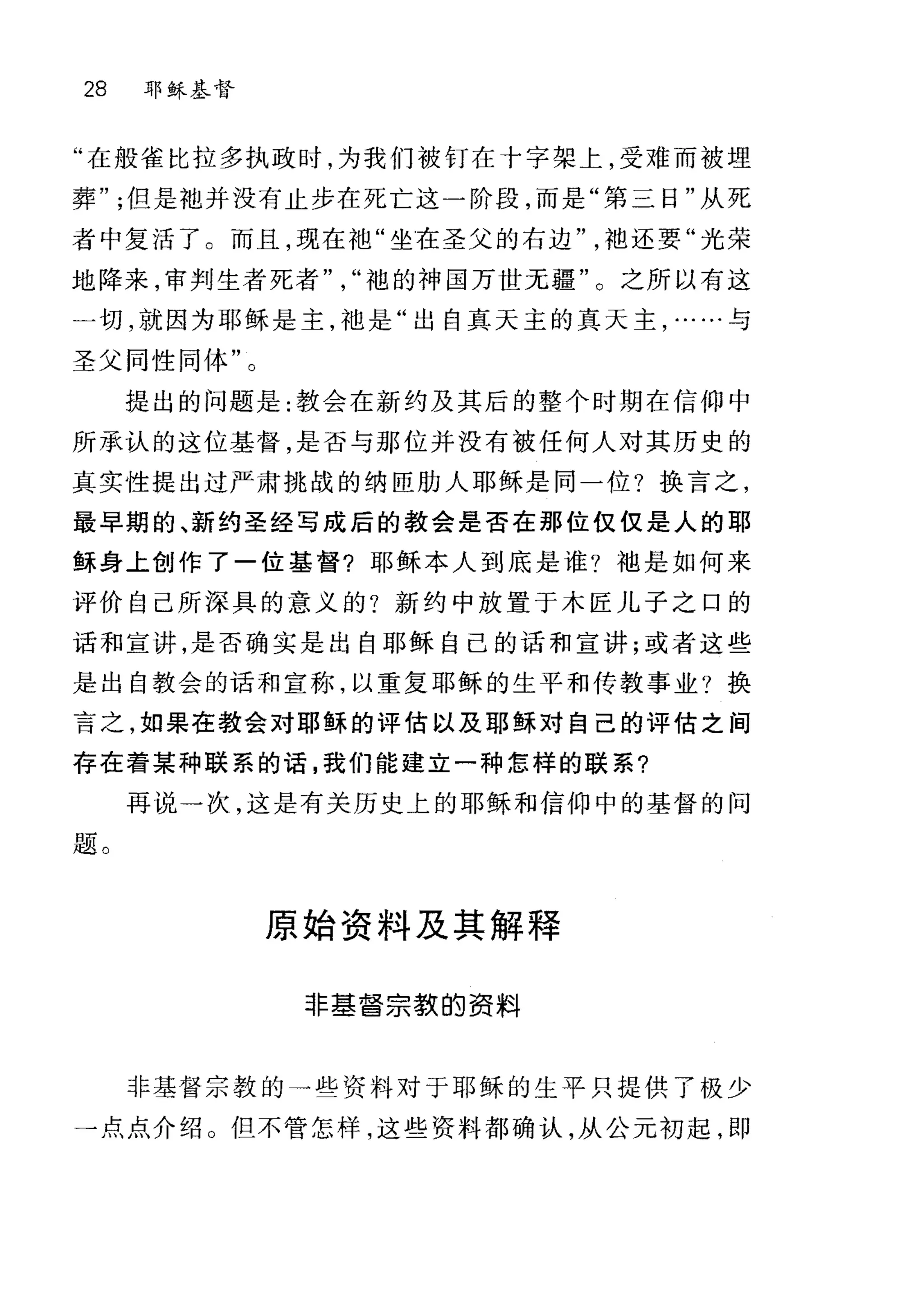 28 耶稣基督
"在般雀比拉多执政时，为我们被钉在十字架上，受难而被埋
葬但是?也并没有止步在死亡这一阶段，而是"第三日"从死
者中复活了。而且，现在袖"坐在圣父的右边袍还要"光荣
地阵来，审判生者死者袍的神国万世无疆"。之所以有这
一切，就因为耶稣是主，袖是"出自真天主的真天主，……与
圣父同性同体"。
提出的问题是:教会在新约及其后的整个时期在信仰中
所承认的这位基督，是否与那位并没有被任何人对其历史的
真实性提出过严肃挑战的纳臣肋人耶稣是同一位?换言之，
最早期的、新约圣经写成后的教会是否在那位仅仅是人的耶
稣身上创作了一位基督?耶稣本人到底是谁?袖是如何来
评价自己所深具的意义的?新约中放置于木匠儿子之口的
话和宣讲，是否确实是出自耶稣自己的话和宣讲;或者这些
是出自教会的话和宣称，以重复耶稣的生平和传教事业?换
言之，如果在教会对耶稣的评估以及耶稣对自己的评估之间
存在着某种联系的话，我们能建立一种怎样的联系?
再说→次，这是有关历史上的耶稣和信仰中的基督的问
题。
原始资料及其解释
非基吾宗教的资料
非基督宗教的一些资料对于耶稣的生平只提供了极少
→点点介绍 O 但不管怎样，这些资料都确认，从公元初起，即
 