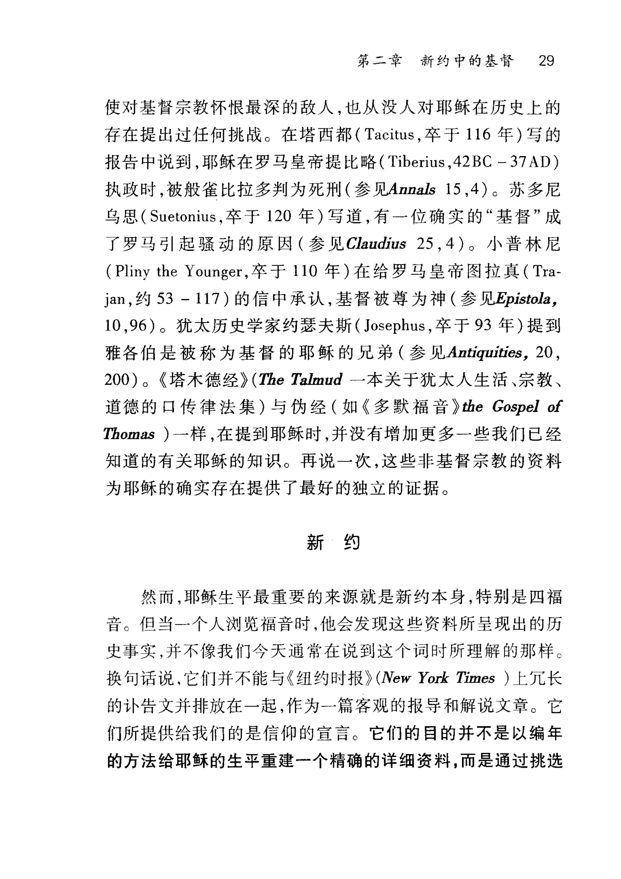 第二幸 新约中的基督 29
使对基督宗教怀恨最深的敌人，也从没人对耶稣在历史上的
存在提出过任何挑战。在塔西都( Tacitus ，卒于 116 年)写的
报告中说到，耶稣在罗马皇帝提比略 (Tiberius ,42BC - 37AD)
执政时，被般雀比拉多判为死刑(参见Anna1s 15 ,4) 0 苏多尼
乌思( Sl削onius ，卒于 120 年)写道，有一位确实的"基督"成
了罗马引起骚动的原因(参见 α'audius 25 , 4 )。小普林尼
(Pliny the Younger ，卒于 110 年)在给罗马皇帝图拉真( Tra-
Jan ，约 53 - 117) 的信中承认，基督被尊为神(参见Epistola，
10 ,96 )。犹太历史学家约瑟夫斯 (Josephus ，卒于 93 年)提到
雅各伯是被称为基督的耶稣的兄弟(参见Antiquities， 20 ,
200) 0 ~塔木德经~ (The Ta1mud 一本关于犹太人生活、宗教、
道德的口传律法集)与伪经(如《多默福音~ the Gospel of
Thomas )一样，在提到耶稣时，并没有增加更多一些我们已经
知道的有关耶稣的知识。再说一次，这些非基督宗教的资料
为耶稣的确实存在提供了最好的独立的证据。
新约
然而，耶稣生平最重要的来源就是新约本身，特别是四福
音 c {旦当一个人浏览福音时，他会发现这些资料所呈现出的历
史事实，并不像我们今天通常在说到这个词时所理解的那样 c
换句话说，它们并不能与《纽约时报~ (New York Times )上冗长
的外告文并排放在一起，作为一篇客观的报导和解说文章。它
们所提供给我们的是信仰的宣言。它们的目的并不是以编年
的方法给耶稣的生平重建一个精确的详细资料，而是通过挑选
 