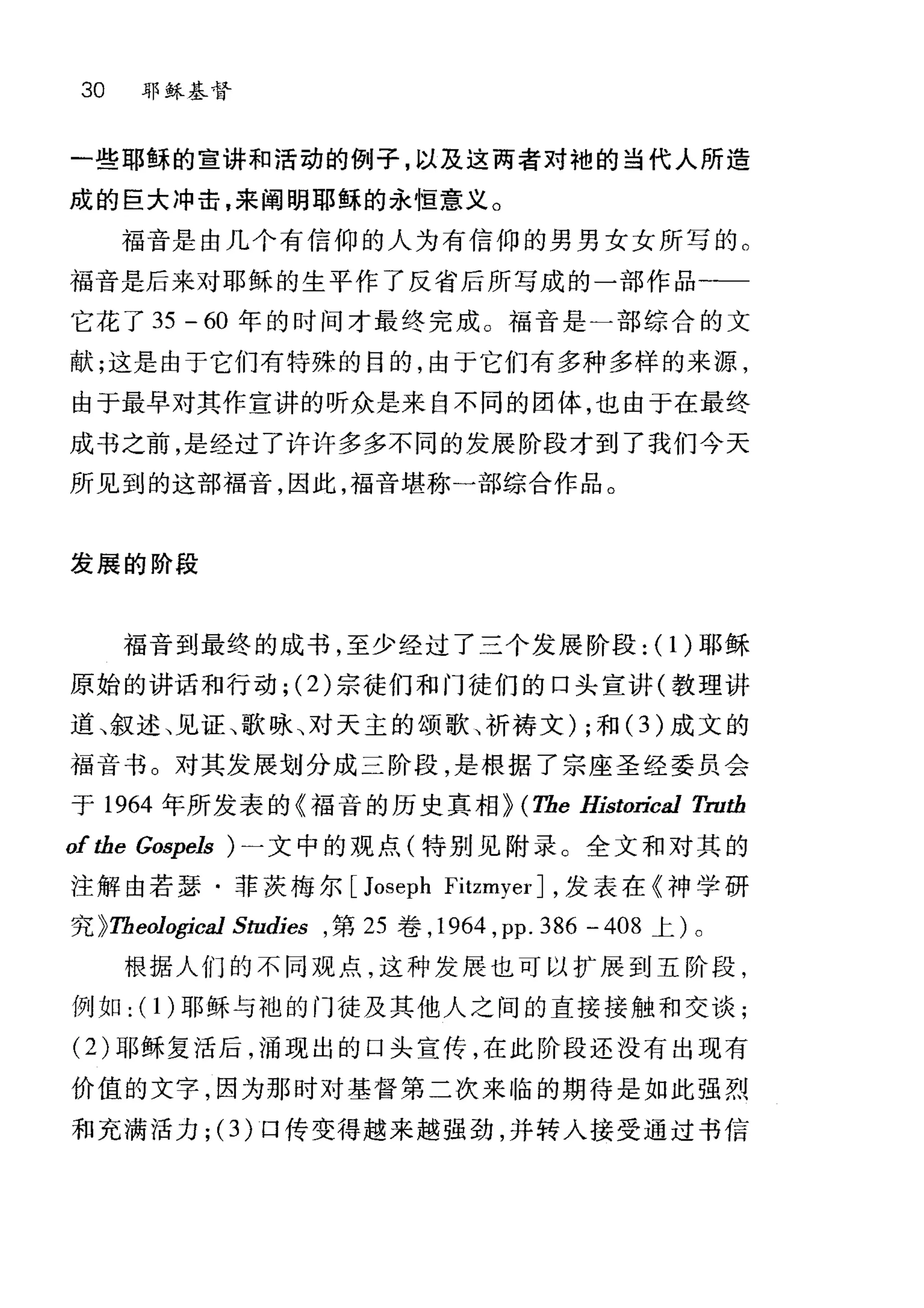 30 耶稣基督
一些耶稣的宣讲和活动的例子，以及这两者对袍的当代人所造
成的巨大冲击，来阐明耶稣的永恒意义。
福音是由几个有信仰的人为有信仰的男男女女所写的。
福音是后来对耶稣的生平作了反省后所写成的一部作品一一
它花了 35 - 60 年的时间才最终完成。福音是一部综合的文
献;这是由于它们有特殊的目的，由于它们有多种多样的来源，
由于最早对其作宣讲的听众是来自不同的团体，也由于在最终
成书之前，是经过了许许多多不同的发展阶段才到了我们今天
所见到的这部福音，因此，福音堪称一部综合作品。
发展的阶段
福音到最终的成书，至少经过了三个发展阶段: (1)耶稣
原始的讲话和行动 ;(2) 宗徒们和门徒们的口头宣讲(教理讲
道、叙述、见证、歌咏、对天主的颂歌、祈祷文) ;和 (3 )成文的
福音书 O 对其发展划分成三阶段，是根据了宗座圣经委员会
于 1964 年所发表的《福音的历史真相~ (The Historical Truth
of the Gospels ) 一文中的观点(特别见附录。全文和对其的
注解由若瑟·菲茨梅尔 [Joseph FitzmyerJ ，发表在《神学研
究 ~Theological Studies ， 第 25 卷， 1964 ， pp. 386 -408 上)。
根据人们的不同观点，这种发展也可以扩展到五阶段，
例如: ( 1 )耶稣与袍的门徒及其他人之间的直接接触和交谈;
(2) 耶稣复活后，涌现出的口头宣传，在此阶段还没有出现有
价值的文字，因为那时对基督第二次来临的期待是如此强烈
和充满活力 ;(3) 口传变得越来越强劲，并转入接受通过书信
 