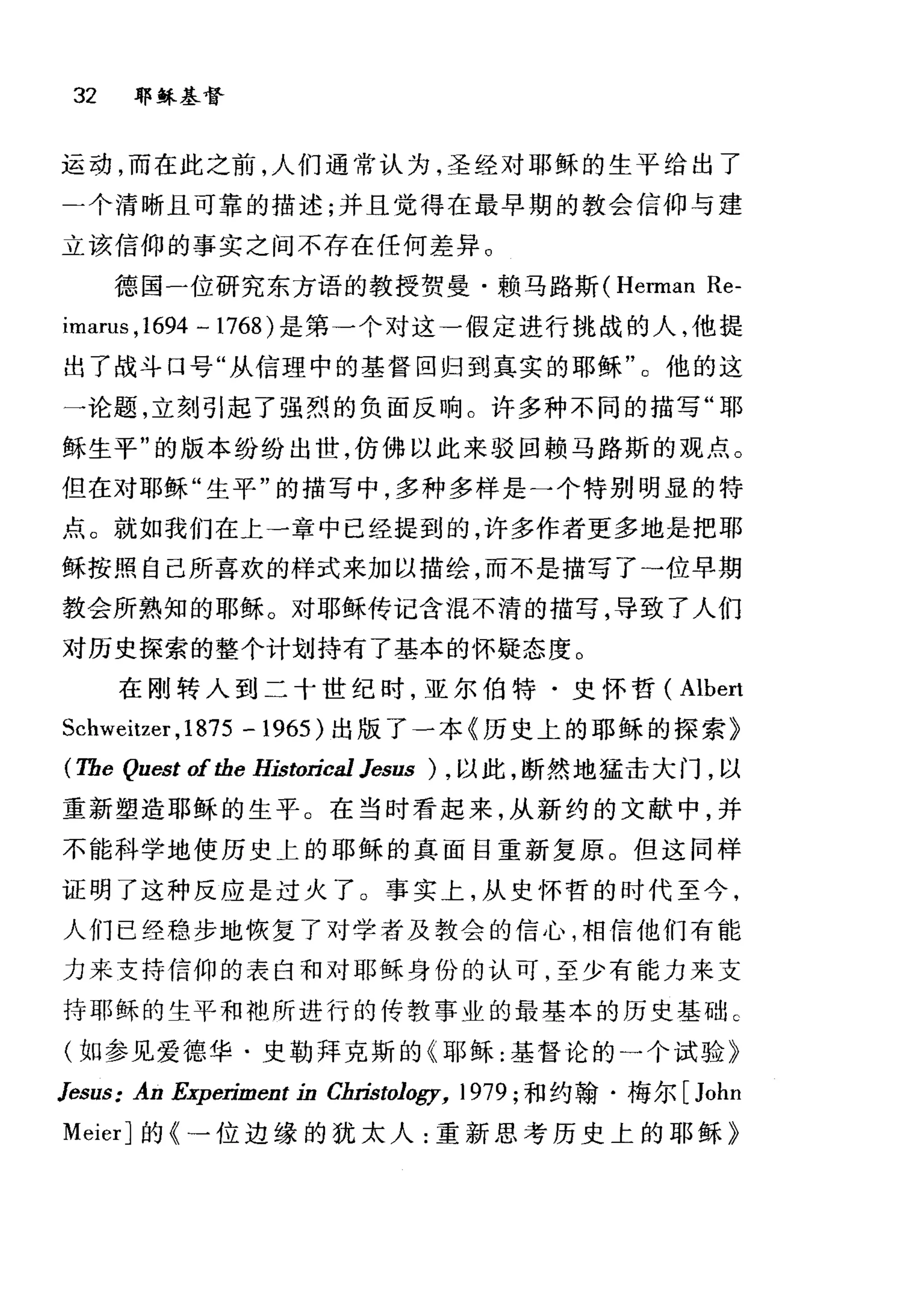 32 耶稣基督
运动，而在此之前，人们通常认为，圣经对耶稣的生平给出了
二个清晰且可靠的描述;并且觉得在最早期的教会信仰与建
立该信仰的事实之间不存在任何差异 O
德国一位研究东方语的教授贺曼·赖马路斯 (Herman Re-
imarus ， 1694 一 1768) 是第一个对这一假定进行挑战的人，他提
出了战斗口号"从信理中的基督回归到真实的耶稣"。他的这
一论题，立刻引起了强烈的负面反响。许多种不同的描写"耶
稣生平"的版本纷纷出世，仿佛以此来驳回赖马路斯的观点。
但在对耶稣"生平"的描写中，多种多样是一个特别明显的特
点。就如我们在上一章中已经提到的，许多作者更多地是把耶
稣按照自己所喜欢的样式来加以描绘，而不是描写了→位早期
教会所熟知的耶稣。对耶稣传记含泪不清的描写，导致了人们
对历史探索的整个计划持有了基本的怀疑态度 O
在刚转入到二十世纪时，亚尔伯特·史怀哲( Albert
Schweitzer ,1875 - 1965) 出版了一本《历史上的耶稣的探索》
(The Quest ofthe Historical Jesus ) ，以此，断然地猛击大门，以
重新塑造耶稣的生平。在当时看起来，从新约的文献中，并
不能科学地使历史上的耶稣的真面目重新复原 o 但这同样
证明了这种反应是过火了 O 事实上，从史怀哲的时代至今，
人们已经稳步地恢复了对学者及教会的信心，相信他们有能
力来支持信仰的表白和对耶稣身份的认可，至少有能力来支
持耶稣的生平和袍所进行的传教事业的最基本的历史基础。
(如参见爱德华·史勒拜克斯的《耶稣:基督论的一个试验》
Jesus: An Experiment in Cbristology, 1979; 和约翰·梅尔 [John
MeierJ 的《一位边缘的犹太人:重新思考历史上的耶稣》
 