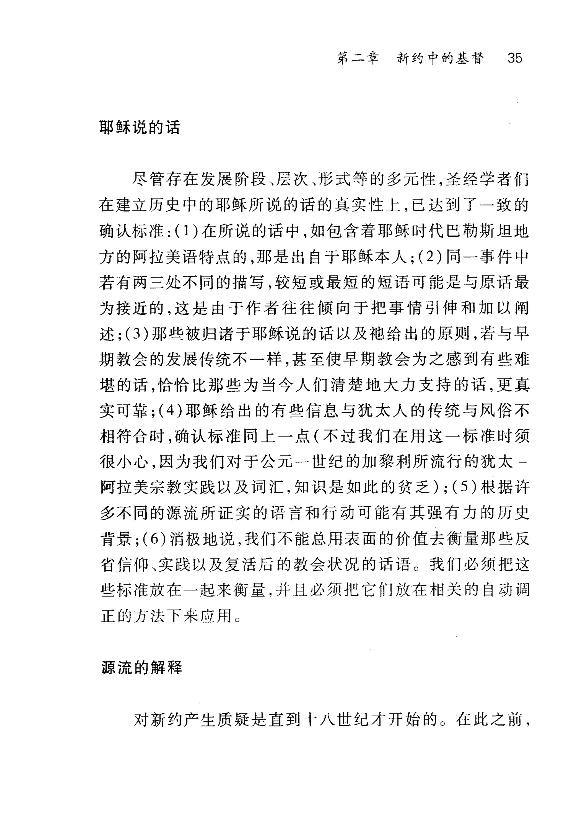 第二章 新约中的基督 35
耶稣说的话
尽管存在发展阶段、层次、形式等的多元性，圣经学者们
在建立历史中的耶稣所说的话的真实性上，已达到了一致的
确认标准: (1)在所说的话中，如包含着耶稣时代巴勒斯坦地
方的阿拉美语特点的，那是出自于耶稣本人 ;(2) 同一事件中
若有两三处不同的描写，较短或最短的短语可能是与原话最
为接近的，这是由于作者往往倾向于把事情引伸和加以阐
述; (3) 那些被归诸于耶稣说的话以及袖给出的原则，若与早
期教会的发展传统不一样，甚至使早期教会为之感到有些难
堪的话，恰恰比那些为当今人们清楚地大力支持的话，更真
实可靠; (4) 耶稣给出的有些信息与犹太人的传统与风俗不
相符合时，确认标准同上一点(不过我们在用这一标准时须
很小心，因为我们对于公元一世纪的加黎利所流行的犹太一
阿拉美宗教实践以及词汇，知识是如此的贫乏) ; (5) 根据许
多不同的源流所证实的语言和行动可能有其强有力的历史
背景; (6) 消极地说，我们不能总用表面的价值去衡量那些反
省信仰、实践以及复活后的教会状况的话语。我们必须把这
些标准放在一起来衡量，并且必须把它们放在相关的自动调
正的方法下来应用 c
源流的解释
对新约产生质疑是直到十八世纪才开始的。在此之前，
 