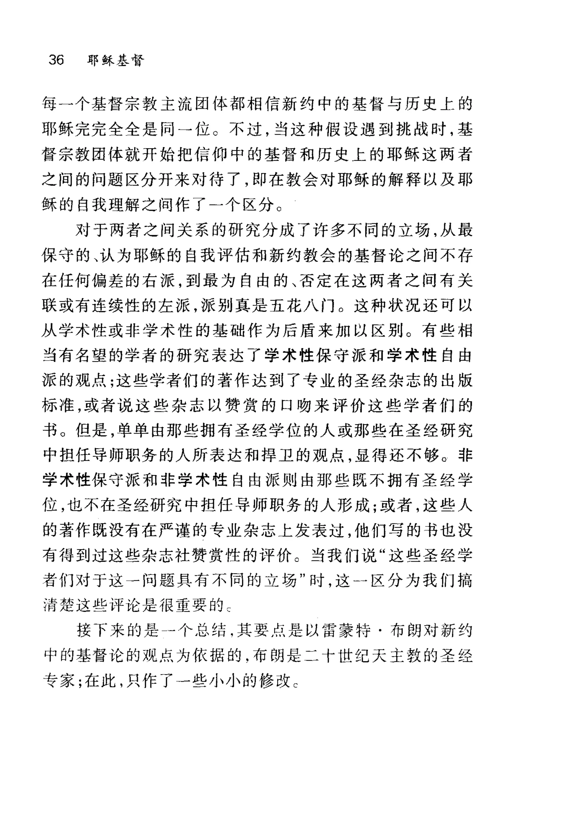 36 耶稣基督
每→个基督宗教主流团体都相信新约中的基督与历史上的
耶稣完完全全是同→位。不过，当这种假设遇到挑战时，基
督宗教团体就开始把信仰中的基督和历史上的耶稣这两者
之间的问题区分开来对待了，即在教会对耶稣的解释以及耶
稣的自我理解之间作了-个区分。
对于两者之间关系的研究分成了许多不同的立场，从最
保守的、认为耶稣的自我评估和新约教会的基督论之间不存
在任何偏差的右派，到最为自由的、否定在这两者之间有关
联或有连续性的左派，派别真是五花八门 O 这种状况还可以
从学术性或非学术性的基础作为后盾来加以区别。有些相
当有名望的学者的研究表达了学术性保守派和学术性自由
派的观点;这些学者们的著作达到了专业的圣经杂志的出版
标准，或者说这些杂志以赞赏的口吻来评价这些学者们的
书。但是，单单由那些拥有圣经学位的人或那些在圣经研究
中担任导师职务的人所表达和捍卫的观点，显得还不够。非
学术性保守派和非学术性自由派则由那些既不拥有圣经学
位，也不在圣经研究中担任导师职务的人形成;或者，这些人
的著作既没有在严谨的专业杂志上发表过，他们写的书也没
有得到过这些杂志社赞赏性的评价。当我们说"这些圣经学
者们对于这一问题具有不同的立场"时，这斗区分为我们搞
清楚这些评论是很重要的 c
接下来的是一个总结啕其要点是以雷蒙特·布朗对新约
中的基督论的观点为依据的.布朗是二十世纪天主敦的圣经
专家;在此，只作了一些小小的修改 c
 
