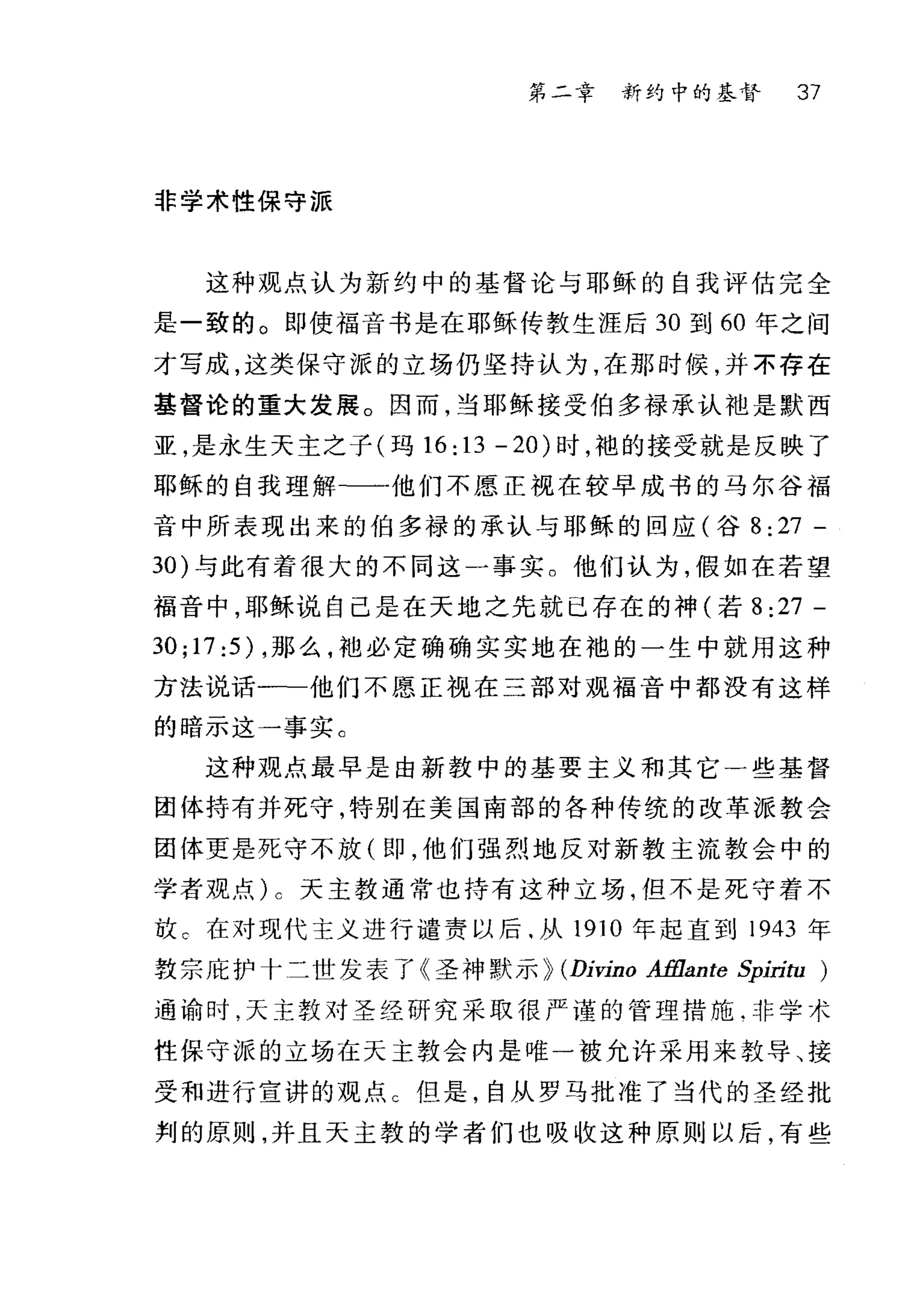 第二幸 新约中的基督 37
非学术性保守派
这种观点认为新约中的基督论与耶稣的自我评估完全
是一致的。即使福音书是在耶稣传教生涯后 30 到 60 年之间
才写成，这类保守派的立场仍坚持认为，在那时候，并不存在
基督论的重大发展。因而，当耶稣接受伯多禄承认袖是默西
亚，是永生天主之子(玛 16:13 -20) 时，袍的接受就是反映了
耶稣的自我理解-一他们不愿正视在较早成书的马尔谷福
音中所表现出来的伯多禄的承认与耶稣的回应(谷 8:27 -
30) 与此有着很大的不同这一事实。他们认为，假如在若望
福音中，耶稣说自己是在天地之先就已存在的神(若 8 :27 -
30;17:5) ，那么，袖必定确确实实地在袍的一生中就用这种
方法说话一一一他们不愿正视在三部对现福音中都没有这样
的暗示这一事实 C
这种观点最早是由新教中的基要主义和其它一些基督
团体持有并死守，特别在美国南部的各种传统的改革派教会
团体更是死守不放 on ， 他们强烈地反对新教主流教会中的
学者观点) c 天主教通常也持有这种立场，但不是死守着不
放 C 在对现代主义进行谴责以后.从 1910 年起直到 1943 年
敦宗庇护十二世发表了《圣神默示 p (Dívíno Afflante 年'ln.ω)
通谕时，天主教对圣经研究采取很严谨的管理措施.非学术
性保守派的立场在天主教会内是唯一被允许采用来教导、接
受和进行宣讲的观点 C 但是，自从罗马批准了当代的圣经批
判的原则，并且天主教的学者们也吸收这种原则以后，有些
 