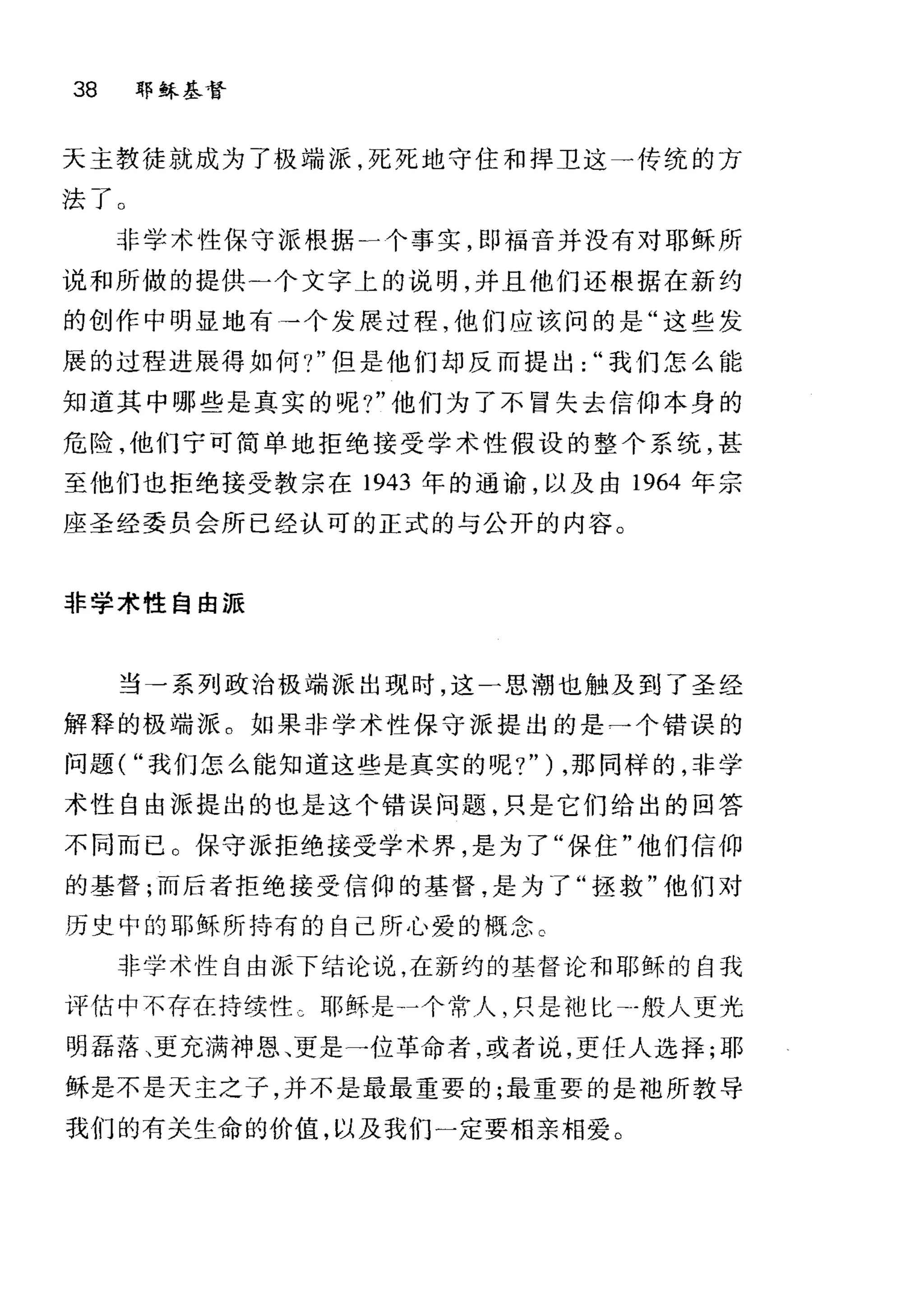 38 耶稣基督
天主教徒就成为了极端派，死死地守住和捍卫这一传统的方
法了 O
非学术性保守派根据一个事实，即福音并没有对耶稣所
说和所做的提供二个文字上的说明，并且他们还根据在新约
的创作中明显地有→个发展过程，他们应该问的是"这些发
展的过程进展得如何.，"但是他们却反而提出我们怎么能
知道其中哪些是真实的呢?"他们为了不冒失去信仰本身的
危险，他们宁可简单地拒绝接受学术性假设的整个系统，甚
至他们也拒绝接受教宗在 1943 年的通谕，以及由 1964 年宗
座圣经委员会所已经认可的正式的与公开的内容。
非学术性自由派
当→系列政治极端派出现时，这一思潮也触及到了圣经
解释的极端派。如果非学术性保守派提出的是→个错误的
问题( "我们怎么能知道这些是真实的呢?" ) ，那同样的，非学
术性自由派提出的也是这个错误问题，只是它们给出的回答
不同而已 O 保守派拒绝接受学术界，是为了"保住"他们信仰
的基督;而后者拒绝接受信仰的基督，是为了"拯救"他们对
历史中的耶稣所持有的自己所心爱的概念 C
非学术性自由派下结论说，在新约的基督论和耶稣的自我
评估中不存在持续性 c 耶稣是→个常人，只是池比-般人更光
明磊落、更充满神恩、更是→位革命者，或者说，更任人选择;耶
稣是不是天主之子，并不是最最重要的;最重要的是袍所教导
我们的有关生命的价值，以及我们一定要相亲相爱。
 
