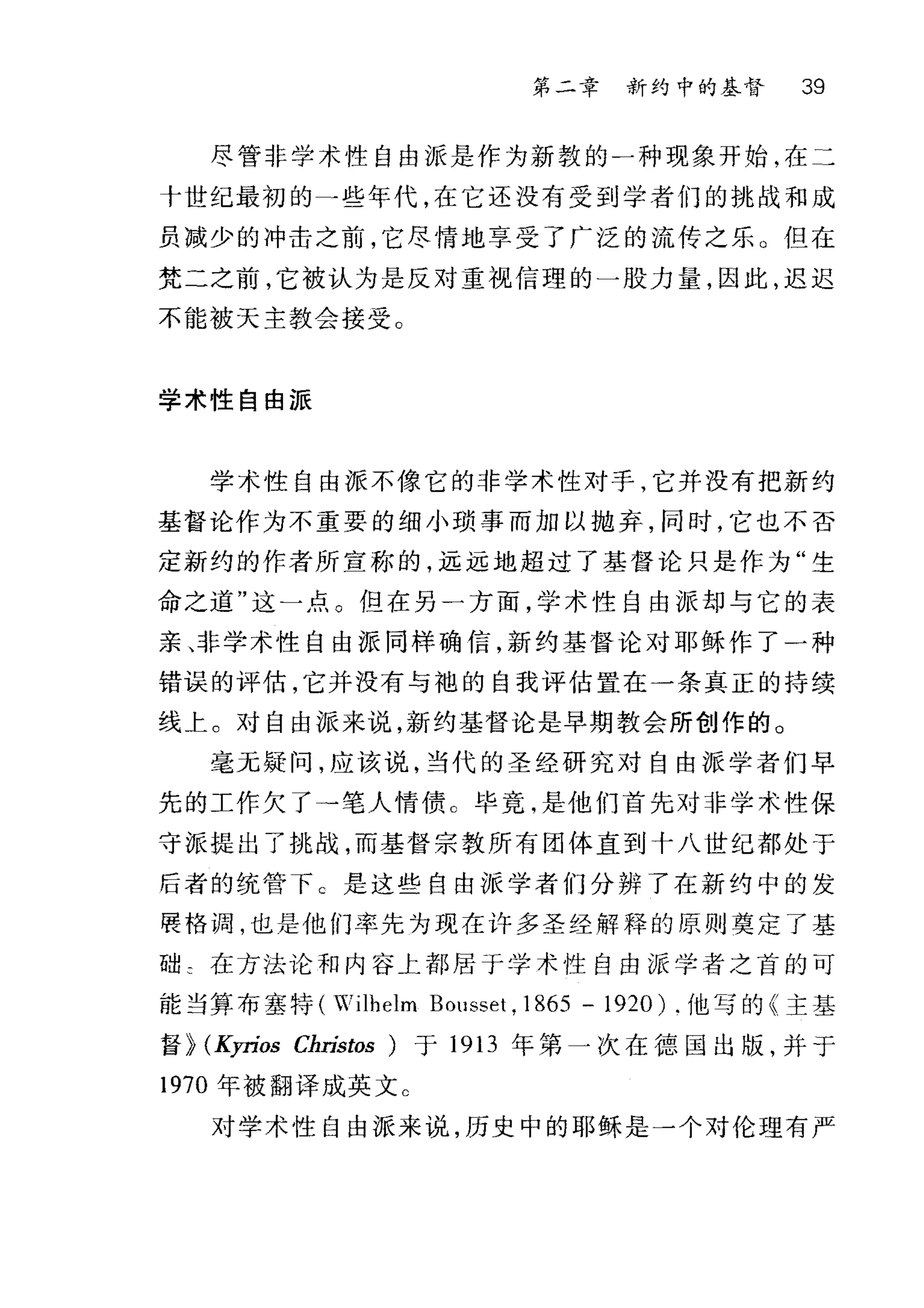第二章 新约中的基督 39
尽管非学术性自由派是作为新敦的一种现象开始，在二
十世纪最初的-些年代，在它还没有受到学者们的挑战和成
员减少的冲击之前，它尽情地享受了广泛的流传之乐 O 但在
梵二之前，它被认为是反对重视信理的一股力量，因此，迟迟
不能被天主教会接受。
学术性自由派
学术性自由派不像它的非学术性对手，它并没有把新约
基督论作为不重要的细小琐事而加以抛弃，同时，它也不否
定新约的作者所宣称的，远远地超过了基督论只是作为"生
命之道"这一点。但在另一方面，学术性自由派却与它的表
亲、非学术性自由派同样确信，新约基督论对耶稣作了一种
错误的评估，它并没有与袍的自我评估置在一条真正的持续
线上。对自由派来说，新约基督论是早期教会所创作的 O
毫无疑问，应该说，当代的圣经研究对自由派学者们早
先的工作欠了→笔人情债 c 毕竟，是他们首先对非学术性保
守派提出了挑战，而基督宗教所有团体直到十八世纪都处于
后者的统管下 C 是这些自由派学者们分辨了在新约中的发
展恪调，也是他们率先为现在许多圣经解释的原则奠定了基
础 ε 在方法论和内容上都居于学术性自由派学者之首的可
能当算布塞特 (Wilhelm BOllsset , 1865 - 1920) .他写的《主基
督 >>(Kyríos Christos )于 1913 年第一次在德国出版，并于
1970 年被翻译成英文 c
对学术性自由派来说，历史中的耶稣是一个对伦理有严
 