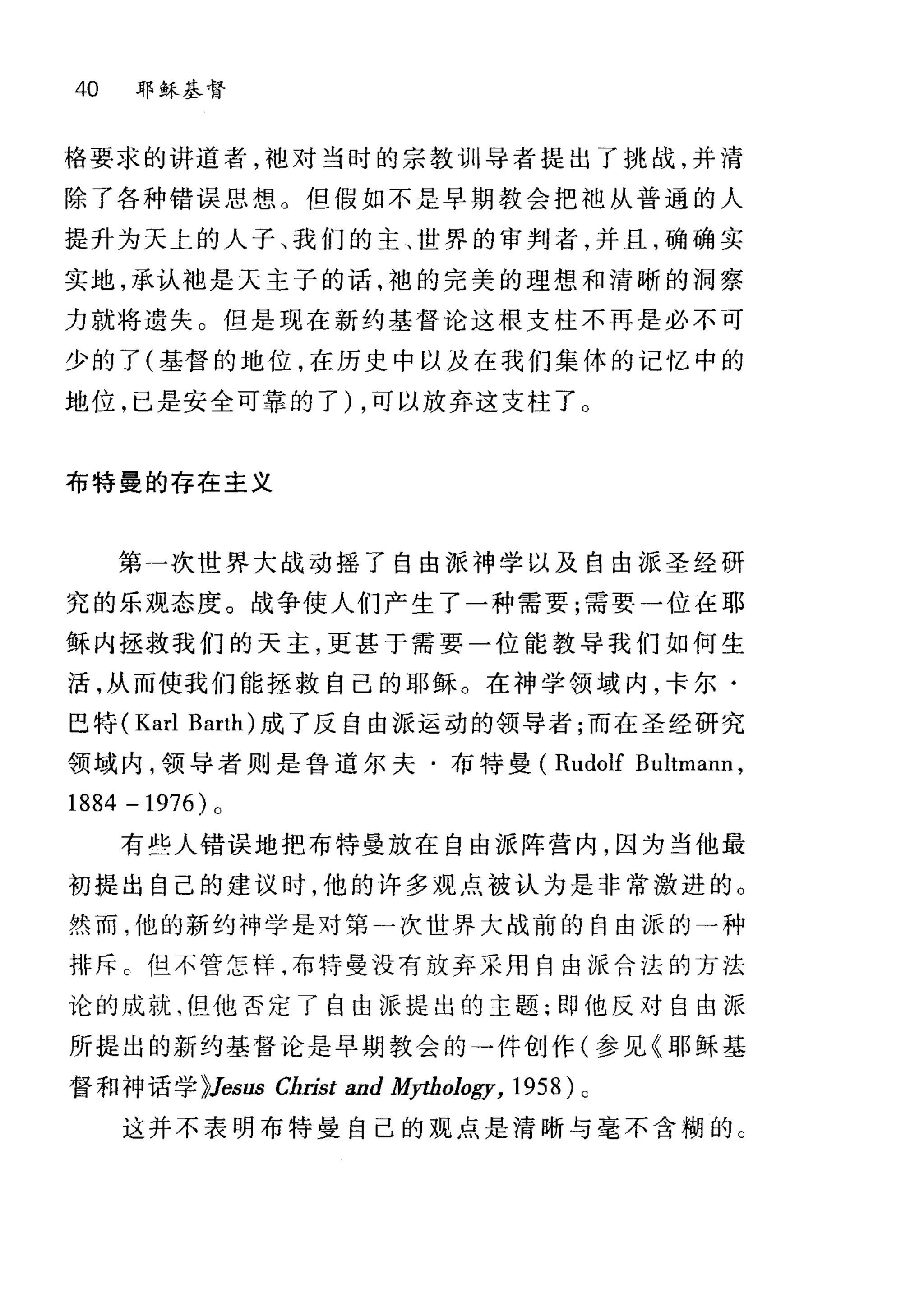 40 耶稣基督
格要求的讲道者，袖对当时的宗教训导者提出了挑战，并清
除了各种错误思想。但假如不是早期教会把祖从普通的人
提升为天上的人子、我们的主、世界的审判者，并且，确确实
实地，承认袖是天主子的话，袍的完美的理想和清晰的洞察
力就将遗失。但是现在新约基督论这根支柱不再是必不可
少的了(基督的地位，在历史中以及在我们集体的记忆中的
地位，已是安全可靠的了) ，可以放弃这支柱了。
布特曼的存在主义
第一次世界大战动摇了自由派神学以及自由派圣经研
究的乐观态度。战争使人们产生了一种需要;需要一位在耶
稣内拯救我们的天主，更甚于需要一位能教导我们如何生
活，从而使我们能拯救自己的耶稣。在神学领域内，卡尔·
巴特 (Karl Barth) 成了反自由派运动的领导者;而在圣经研究
领域内，领导者则是鲁道尔夫·布特曼( Rudolf Bultmann ,
1884 -1976) 。
有些人错误地把布特曼放在自由派阵营内，因为当他最
初提出自己的建议时，他的许多观点被认为是非常激进的。
然而，他的新约神学是对第一次世界大战前的自由派的一种
排斥 c 但不管怎样，布特曼没有放弃采用自由报合法的方法
论的成就，但他否定了自由派提出的主题;即他反对自由派
所提出的新约基督论是早期教会的→件创作(参见《耶稣基
督和神话学 }Jesus Christ and M卢hology， 1958) c
这并不表明布特曼自己的观点是清晰与毫不含糊的 G
 