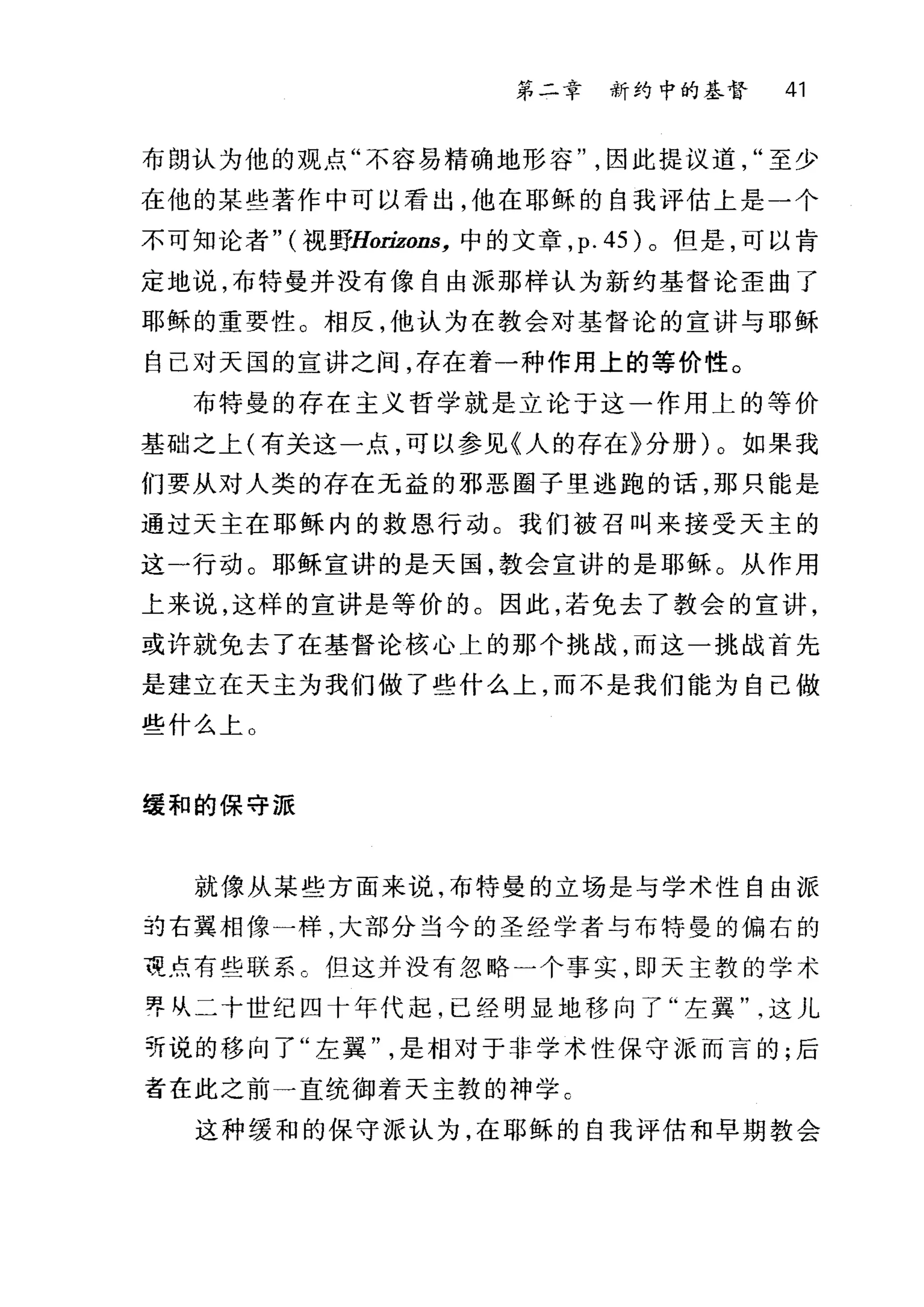 第二章 新约中的基督 41
布朗认为他的观点"不容易精确地形容因此提议道至少
在他的某些著作中可以看出，他在耶稣的自我评估上是一个
不可知论者" (视野florizons， 中的文章， p.45) 。但是，可以肯
定地说，布特曼并没有像自由派那样认为新约基督论歪曲了
耶稣的重要性。相反，他认为在教会对基督论的宣讲与耶稣
自己对天国的宣讲之间，存在着一种作用上的等价性。
布特曼的存在主义哲学就是立论于这一作用上的等价
基础之上(有关这一点，可以参见《人的存在》分册)。如果我
们要从对人类的存在元益的邪恶圈子里逃跑的话，那只能是
通过天主在耶稣内的救恩行动。我们被召叫来接受天主的
这一行动。耶稣宣讲的是天国，教会宣讲的是耶稣。从作用
上来说，这样的宣讲是等价的。因此，若免去了教会的宣讲，
或许就免去了在基督论核心上的那个挑战，而这一挑战首先
是建立在天主为我们做了些什么上，而不是我们能为自己做
些什么上 O
缓和的保守派
就像从某些方面来说，布特曼的立场是与学术性自由派
到右翼相像一样，大部分当今的圣经学者与布特曼的偏右的
夜点有些联系 C 但这并没有忽略一个事实，即天主敦的学术
界从二十世纪四十年代起，已经明显地移向了"左翼这儿
轩说的移向了"左翼是相对于非学术性保守派而言的;后
者在此之前一直统御着天主教的神学 c
这种缓和的保守派认为，在耶稣的自我评估和早期教会
 
