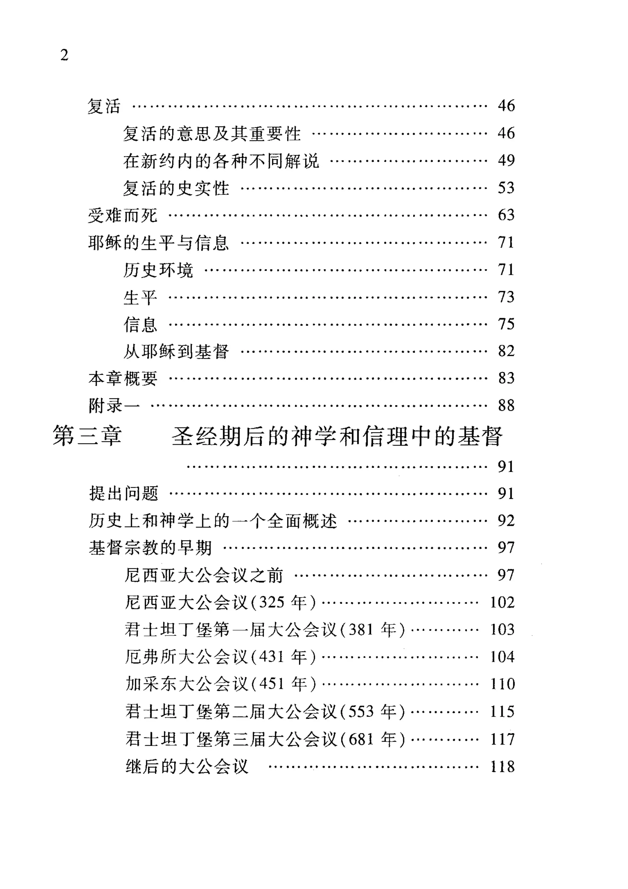 2
复活…………………………………………………… 46
复活的意思及其重要性………………………… 46
在新约内的各种不同解说..
复活的史实性·
受难而死……·
耶稣的生平与信息…………………………………… 71
历史环境……·
生平·
信息..
从耶稣到基督…………………………………… 82
本章概要..
附录一·
第三章 圣经期后的神学和信理中的基督
91
提出问题……………………………………………… 91
历史上和神学上的一个全面概述…………………… 92
基督宗教的早期……………………………………… 97
尼西亚大公会议之前…………………………… 97
尼西亚大公会议 (325 年)……………………… 102
君士坦丁堡第一届大公会议(381 年)………… 103
厄弗所大公会议 (431 年)……………………… 104
加采东大公会议 (451 年)……………………… 110
君士坦丁堡第二届大公会议 (553 年)………... 115
君士坦丁堡第三届大公会议( 681 年)………… 117
继后的大公会议 ……………………………… 118
 