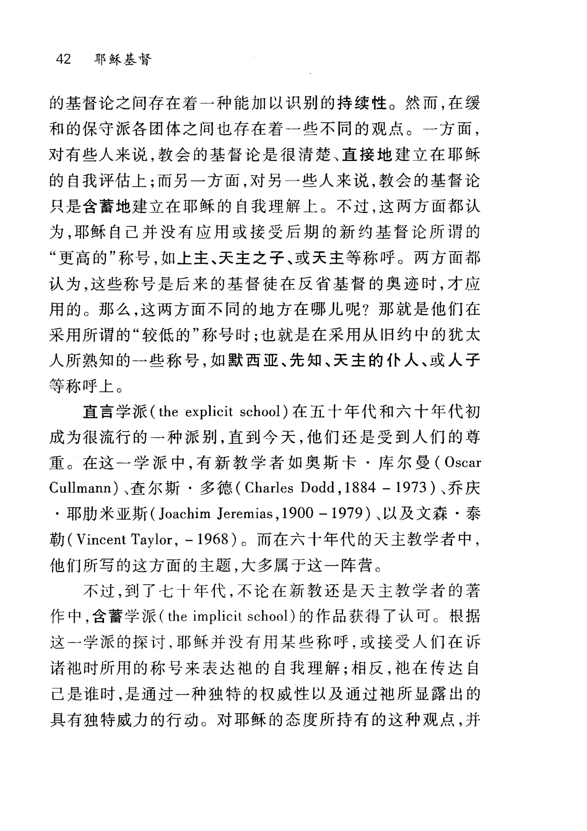 42 耶稣基督
的基督论之间存在着一种能加以识别的持续性。然而，在缓
和的保守派各团体之间也存在着一些不同的观点。一方面，
对有些人来说，教会的基督论是很清楚、直接地建立在耶稣
的自我评估上;而另一方面，对另一些人来说，教会的基督论
只是含蓄地建立在耶稣的自我理解上。不过，这两方面都认
为，耶稣自己并没有应用或接受后期的新约基督论所谓的
"更高的"称号，如上主、天主之子、或天主等称呼。两方面都
认为，这些称号是后来的基督徒在反省基督的奥迹时，才应
用的 O 那么，这两方面不同的地方在哪儿呢?那就是他们在
采用所谓的"较低的"称号时;也就是在采用从旧约中的犹太
人所熟知的一些称号，如默西亚、先知、天主的仆人、或人子
等称呼上。
直言学 K (the explicit school) 在五十年代和六十年代初
成为很流行的→种派别，直到今天，他们还是受到人们的尊
重。在这一学派中，有新教学者如奥斯卡·库尔曼( Oscar
Cullmann) 、查尔斯·多德、 (Charles Dodd , 1884 - 1973 )、乔庆
.耳~肋米亚斯 (Joachim Jeremi邸， 1900 -1979) 、以及文森·泰
勒( Vincent Taylor , - 1968 )。而在六十年代的天主教学者中，
他们所写的这方面的主题，大多属于这一阵营。
不过，到了七十年代，不论在新教还是天主教学者的著
作中，含蓄学派( the implicit school) 的作品获得了认可 c 根据
这一学派的探讨，耶稣并没有用某些称呼，或接受人们在诉
诸袖时所用的称号来表达袍的自我理解;相反，袖在传达自
己是谁时，是通过一种独特的权威性以及通过袖所显露出的
具有独特威力的行动。对耶稣的态度所持有的这种观点，并
 