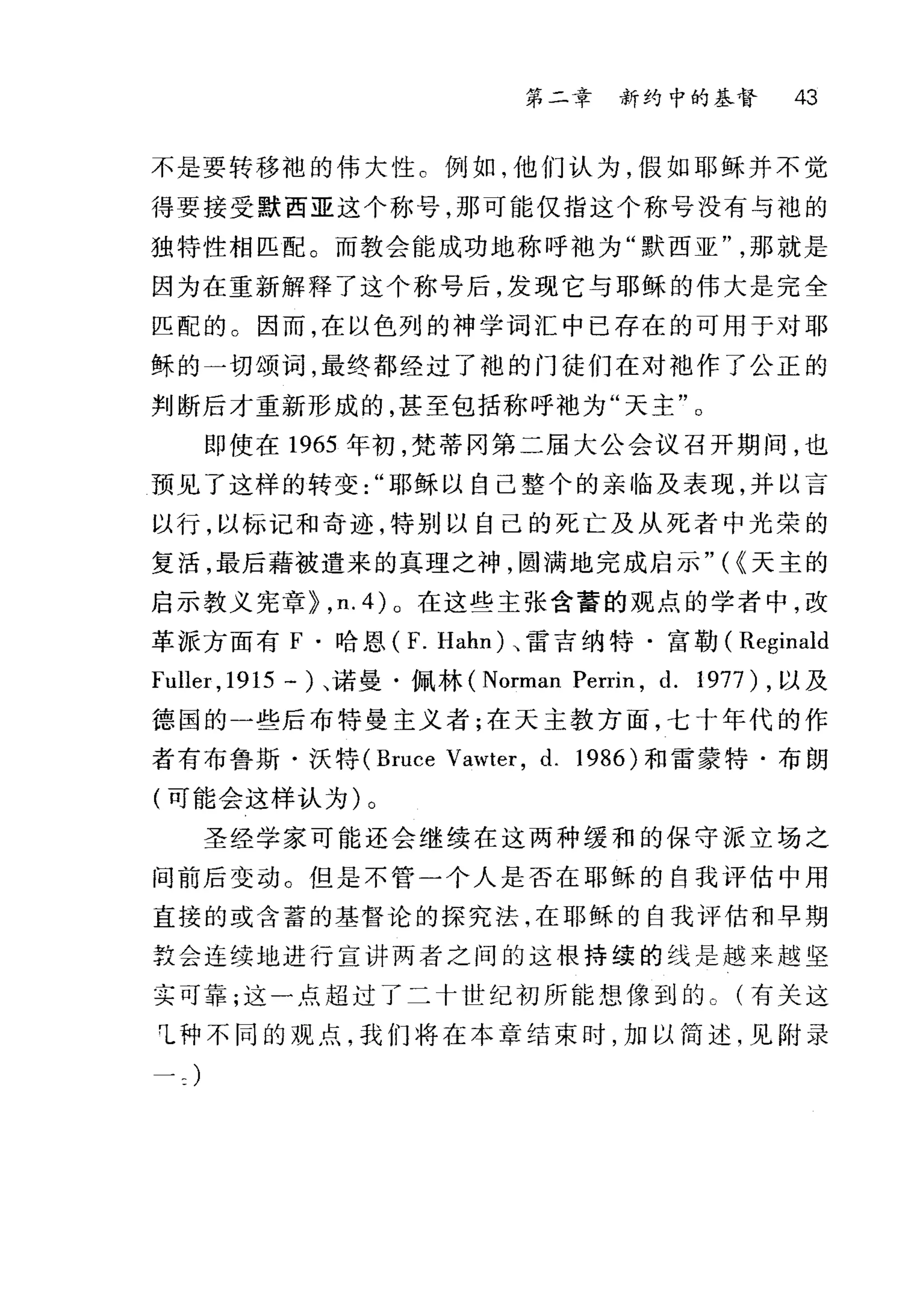 第二章 新约中的基督 43
不是要转移袍的伟大性 c 例如，他们认为，假如耶稣并不觉
得要接受默西亚这个称号，那可能仅指这个称号没有与袍的
独特性相匹配。而教会能成功地称呼?也为"默西亚那就是
因为在重新解释了这个称号后，发现它与耶稣的伟大是完全
匹配的 O 因而，在以色列的神学词汇中已存在的可用于对耶
稣的一切颂词，最终都经过了袍的门徒们在对池作了公正的
判断后才重新形成的，甚至包括称呼抱为"天主"。
即使在 1965 年初，梵蒂冈第二届大公会议召开期间，也
预见了这样的转变耶稣以自己整个的亲临及表现，并以言
以行，以标记和奇迹，特别以自己的死亡及从死者中光荣的
复活，最后藉被遣来的真理之神，圆满地完成启示" ( {天主的
启示教义宪章~， n.4)o 在这些主张含蓄的观点的学者中，改
革派方面有 F .哈恩 (F. Hahn) 、雷吉纳特·富勒( Reginald
Fuller ,1915 -)、诺曼·佩林 (Norman Perrin , d. 1977) ，以及
德国的一些后布特曼主义者;在天主教方面，七十年代的作
者有布鲁斯·沃特 (Bruce Vawt凹， d. 1986) 和雷蒙特·布朗
(可能会这样认为)。
圣经学家可能还会继续在这两种缓和的保守派立场之
间前后变动。但是不管一个人是否在耶稣的自我评估中用
直接的或含蓄的基督论的探究法，在耶稣的自我评估和早期
敦会连续地进行宣讲两者之间的这根持续的线是越来越坚
实可靠;这一点超过了二十世纪初所能想像到的。(有关这
1 种不同的观点，我们将在本章结束时，加以简述，见附录
 