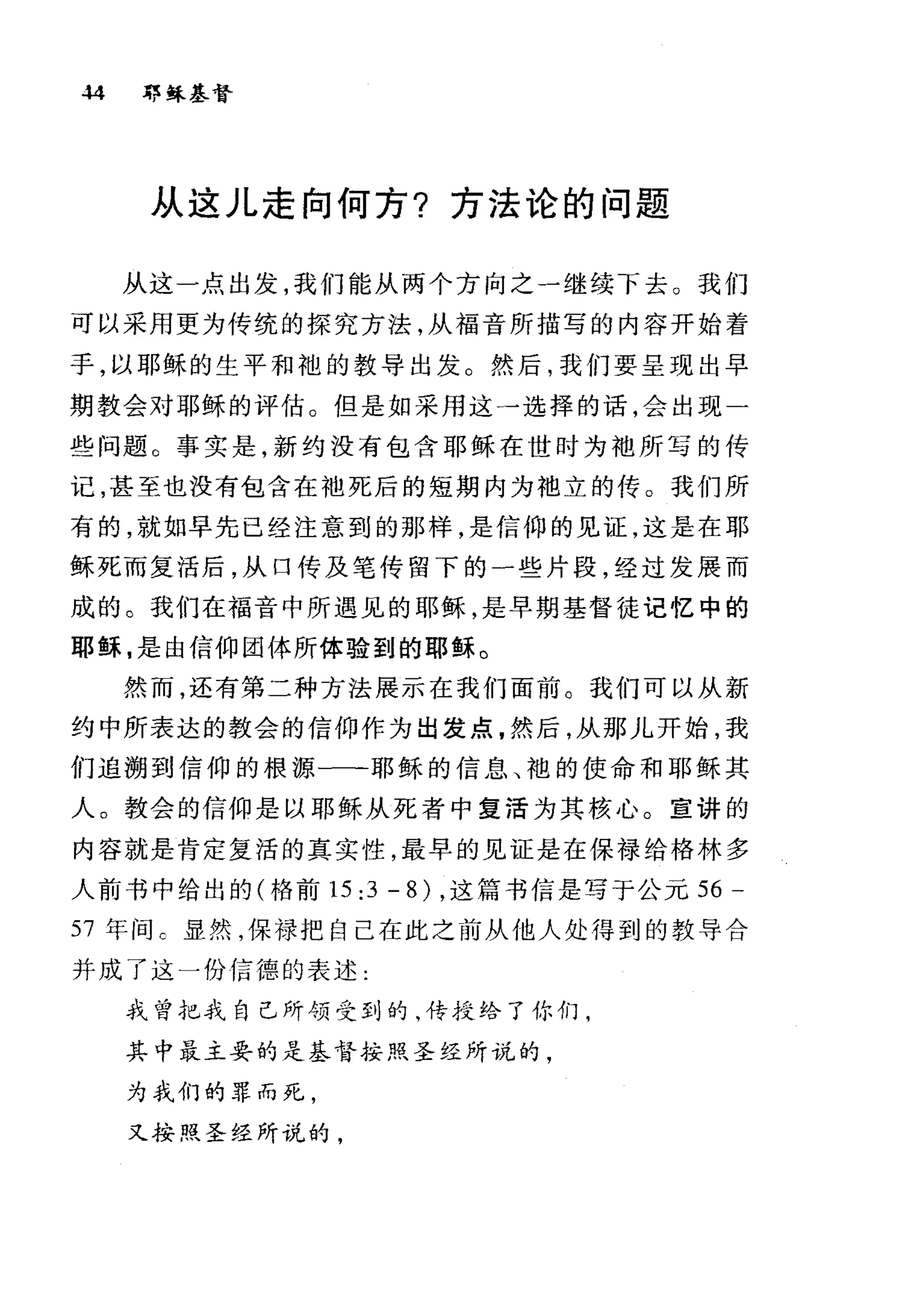 .w 郭稣基督
从这儿走向何方?方法论的问题
从这一点出发，我们能从两个方向之一继续下去。我们
可以采用更为传统的探究方法，从福音所描写的内容开始着
手，以耶稣的生平和袍的教导出发。然后，我们要呈现出早
期教会对耶稣的评估。但是如采用这一选择的话，会出现一
些问题。事实是，新约没有包含耶稣在世时为袖所写的传
记，甚至也没有包含在袖死后的短期内为袍立的传。我们所
有的，就如早先已经注意到的那样，是信仰的见证，这是在耶
稣死而复活后，从口传及笔传留下的一些片段，经过发展而
成的。我们在福音中所遇见的耶稣，是早期基督徒记忆中的
耶稣，是由信仰团体所体验到的耶稣。
然而，还有第二种方法展示在我们面前。我们可以从新
约中所表达的教会的信仰作为出发点，然后，从那儿开始，我
们追溯到信仰的根源一一-耶稣的信息、袍的使命和耶稣其
人。教会的信仰是以耶稣从死者中复活为其核心。宣讲的
内容就是肯定复活的真实性，最早的见证是在保禄给格林多
人前书中给出的(格前 15:3-8) ，这篇书信是写于公元 56 -
57 年间 C 显然，保禄把自己在此之前从他人处得到的教导合
并成了这一份信德的表述:
我曾把我自己所领受到的，传授给了你们，
其中最主要的是基督按照圣经所说的，
为我们的罪而死，
又按照圣经所说的，
 