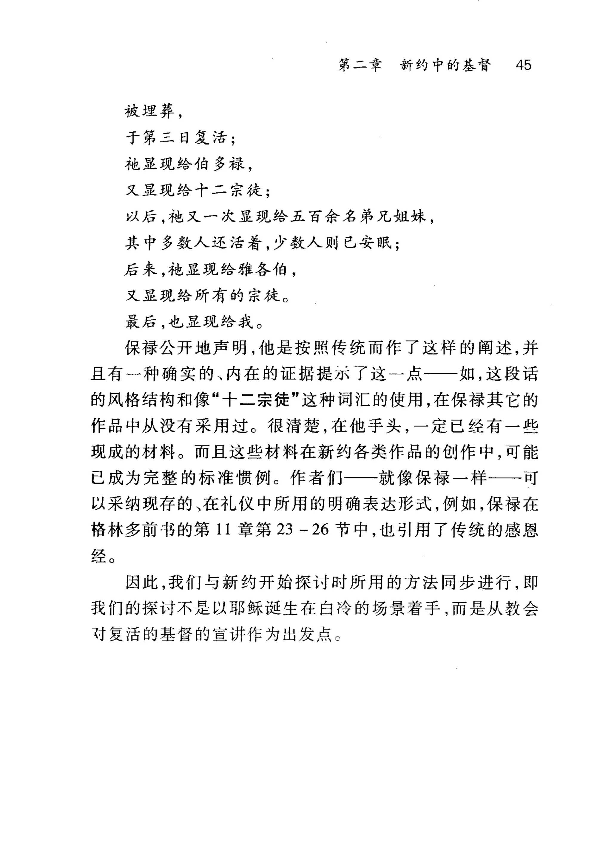 被埋葬，
于第二日复活;
袍显现给伯多禄，
又显现给十二宗徒;
第二章 新约中的基督 45
以后，袍又一次显现给五百余名弟兄姐妹，
其中多数人还活着，少数人则已安眠;
后来，袍显现给雅各伯，
又显现给所有的宗徒。
最后，也显现给我。
保禄公开地声明，他是按照传统而作了这样的阐述，并
且有一种确实的、内在的证据提示了这一点一一如，这段话
的风格结构和像"十二宗徒"这种词汇的使用，在保禄其它的
作品中从没有采用过。很清楚，在他手头，一定已经有一些
现成的材料。而且这些材料在新约各类作品的创作中，可能
已成为完整的标准惯例。作者们一一就像保禄一样一→可
以采纳现存的、在礼仪中所用的明确表达形式，例如，保禄在
格林多前书的第 11 章第 23 -26 节中，也引用了传统的感恩
。又
三王 C
因此，我们与新约开始探讨时所用的方法同步进行，即
我们的探讨不是以耶稣诞生在白冷的场景着手，而是从教会
对复活的基督的宣讲作为出发点 C
 