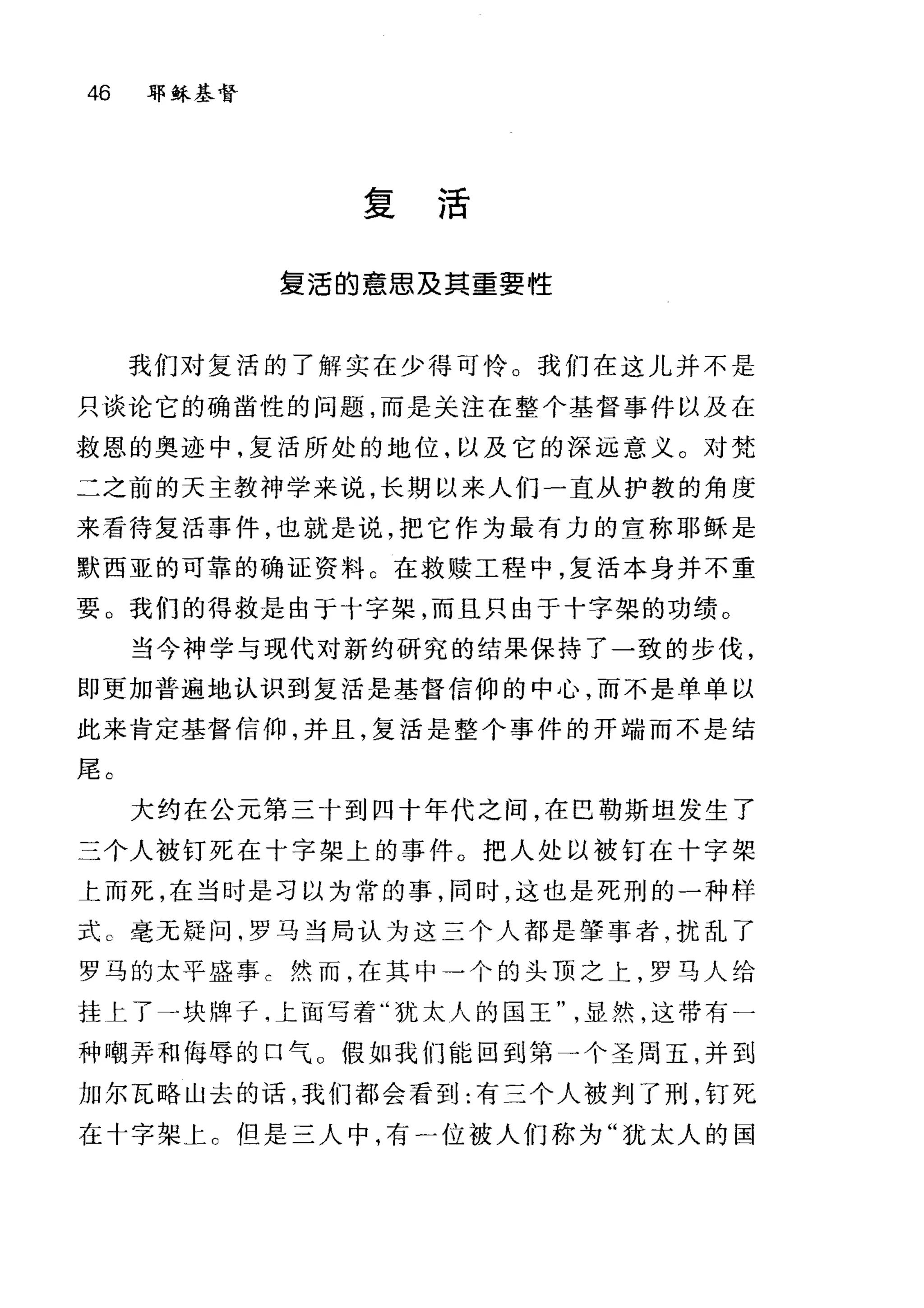 46 耶稣基督
复活
复活的意思及真重要性
我们对复活的了解实在少得可怜。我们在这儿并不是
只谈论它的确凿性的问题，而是关注在整个基督事件以及在
救恩的奥迹中，复活所处的地位，以及它的深远意义。对梵
二之前的天主教神学来说，长期以来人们一直从护教的角度
来看待复活事件，也就是说，把它作为最有力的宣称耶稣是
默西亚的可靠的确证资料 C 在救赎工程中，复活本身并不重
要 O 我们的得救是由于十字架，而且只由于十字架的功绩。
当今神学与现代对新约研究的结果保持了一致的步伐，
即更加普遍地认识到复活是基督信仰的中心，而不是单单以
此来肯定基督信仰，并且，复活是整个事件的开端而不是结
尾。
大约在公元第三十到四十年代之间，在巴勒斯坦发生了
三个人被钉死在十字架上的事件。把人处以被钉在十字架
上而死，在当时是习以为常的事，同时，这也是死刑的一种样
式 c 毫无疑问，罗马当局认为这三个人都是肇事者，扰乱了
罗马的太平盛事 c 然而，在其中一个的头顶之上，罗马人给
挂上了一块牌子，上面写着"犹太人的国王显然，这带有一
种嘲弄和侮辱的口气。假如我们能回到第一个圣周五，并到
加尔瓦略山去的话，我们都会看到:有三个人被判了刑，钉死
在十字架上 c 但是三人中，有一位被人们称为"犹太人的国
 