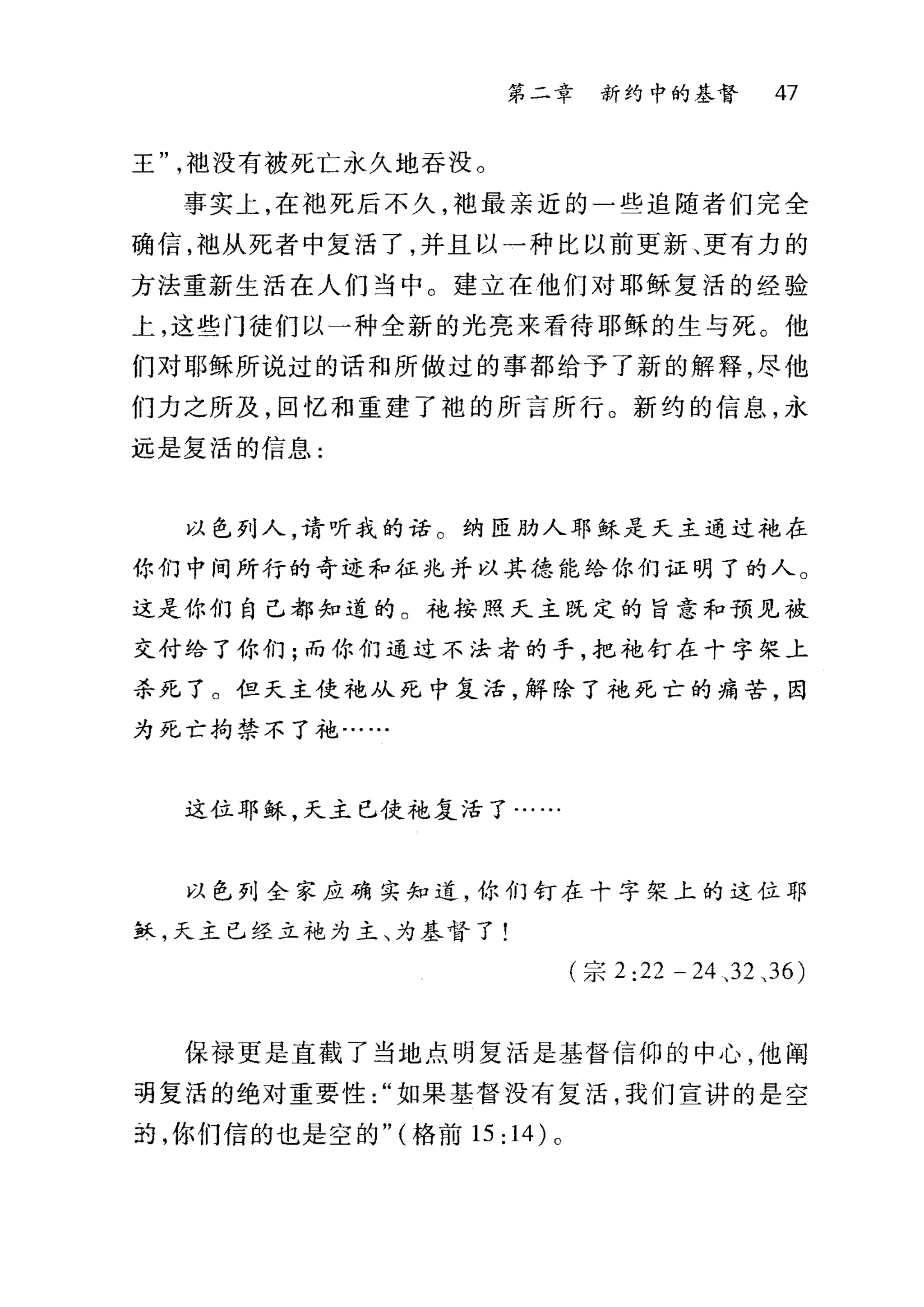 第二章 新约中的基督 47
王袍没有被死亡永久地吞没。
事实上，在袖死后不久，袍最亲近的一些追随者们完全
确信，袖从死者中复活了，并且以→种比以前更新、更有力的
方法重新生活在人们当中。建立在他们对耶稣复活的经验
上，这些门徒们以一种全新的光亮来看待耶稣的生与死。他
们对耶稣所说过的话和所做过的事都给予了新的解释，尽他
们力之所及，回忆和重建了袍的所言所行。新约的信息，永
远是复活的信息:
以色列人，请听我的话。纳匣肋人耶稣是天主通过手也在
你们中间所行的奇迹和征兆并以其德能给你们证明了的人。
这是你们自己都知道的。袍按照又主既定的旨意和预见被
支付给了你们;而你们通过不法者的手，把袍钉在十字架上
杀死了。但天主使袍从死中复活，解除了袍死亡的痛苦，因
为死亡拘禁不了袍…
这位耶稣，天主已使袍复活了..
以色列全家应确实知道，你们钉在十字架上的这位耶
稣，天主已经立花为主、为基督了!
(宗 2:22 - 24 、 32 、 36)
保禄更是直截了当地点明复活是基督信仰的中心，他阐
葫复活的绝对重要性如果基督没有复活，我们宣讲的是空
药，你们信的也是空的" (格前 15: 14) 。
 