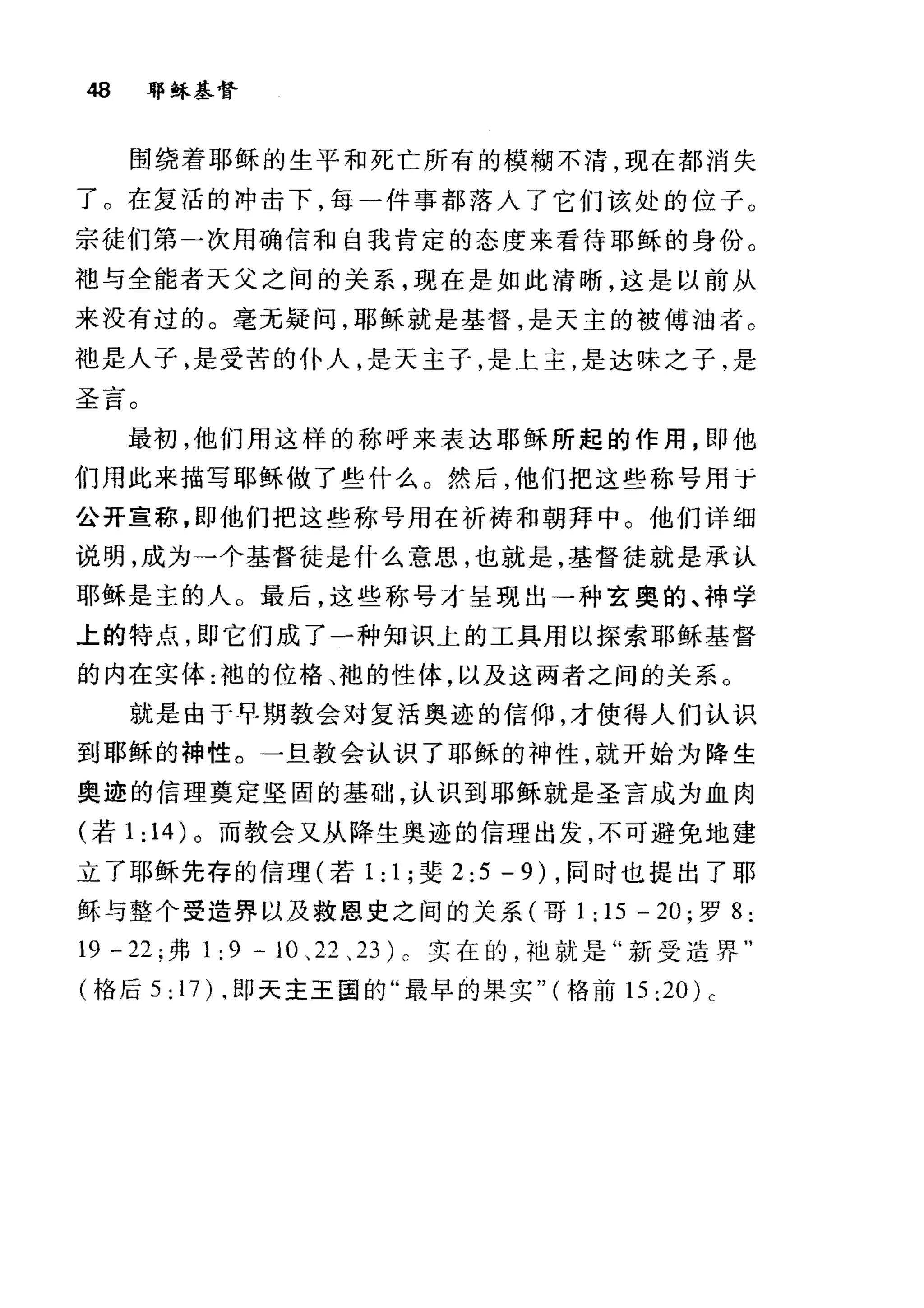 48 耶稣基督
围绕着耶稣的生平和死亡所有的模糊不清，现在都消失
了。在复活的冲击下，每一件事都落入了它们该处的位子。
宗徒们第二次用确信和自我肯定的态度来看待耶稣的身份。
袍与全能者天父之间的关系，现在是如此清晰，这是以前从
来没有过的。毫无疑问，耶稣就是基督，是天主的被傅油者 O
袖是人子，是受苦的仆人，是天主子，是上主，是达味之子，是
甘」司
、e 一
五日。
最初，他们用这样的称呼来表达耶稣所起的作用，即他
们用此来描写耶稣做了些什么。然后，他们把这些称号用于
公开宣称，即他们把这些称号用在祈祷和朝拜中。他们详细
说明，成为一个基督徒是什么意思，也就是，基督徒就是承认
耶稣是主的人。最后，这些称号才呈现出一种玄奥的、神学
上的特点，即它们成了一种知识上的工具用以探索耶稣基督
的内在实体:袍的位格、袍的性体，以及这两者之间的关系。
就是由于早期教会对复活奥迹的信仰，才使得人们认识
到耶稣的神性。一旦教会认识了耶稣的神性，就开始为降生
奥迹的信理奠定坚固的基础，认识到耶稣就是圣言成为血肉
(若 1: 14) 。而教会又从降生奥迹的信理出发，不可避免地建
立了耶稣先存的信理(若 1 : 1 ;斐 2:5-9) ，同时也提出了耶
稣与整个受造界以及救恩史之间的关系(哥 1: 15 - 20; 罗 8 :
19 - 22; 弗 1: 9 - 10 、 22 、 23L 实在的，袖就是"新受造界"
(格后 5: 1 7)啕即天主王国的"最早的果实" (格前 15:20)c
 