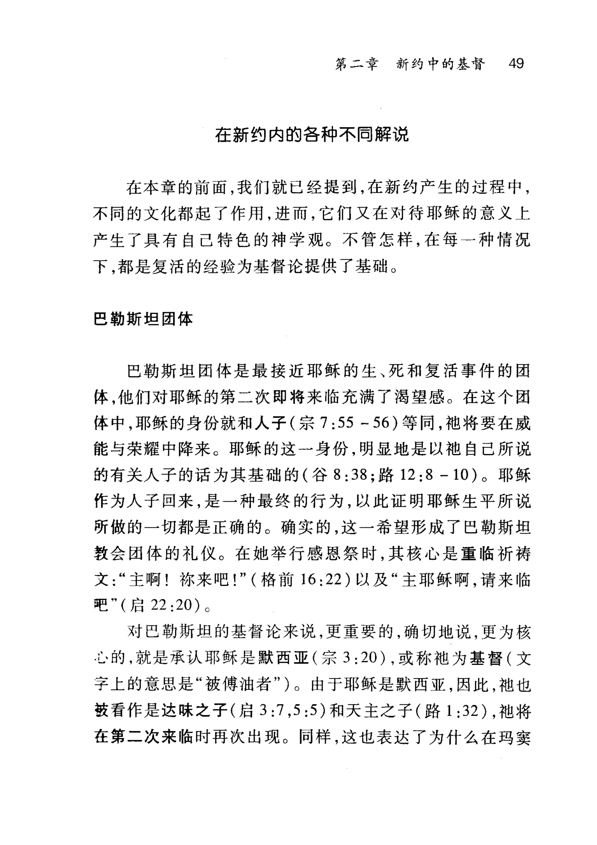 第二章 新约中的基督 49
在新约内的各种不同解说
在本章的前面，我们就已经提到，在新约产生的过程中，
不同的文化都起了作用，进而，它们又在对待耶稣的意义上
产生了具有自己特色的神学观。不管怎样，在每一种情况
下，都是复活的经验为基督论提供了基础。
巴勒斯坦团体
巴勒斯坦团体是最接近耶稣的生、死和复活事件的团
体，他们对耶稣的第二次即将来临充满了渴望感。在这个团
体中，耶稣的身份就和人子(宗 7: 55 - 56) 等间，袖将要在威
能与荣耀中降来。耶稣的这一身份，明显地是以抱自己所说
的有关人子的话为其基础的(谷 8:38; 路 12:8 -10) 。耶稣
作为人子回来，是一种最终的行为，以此证明耶稣生平所说
所做的一切都是正确的。确实的，这一希望形成了巴勒斯坦
教会团体的礼仪。在她举行感恩祭时，其核心是重临祈祷
文主啊!林来吧! " (格前 16:22) 以及"主耶稣啊，请来临
吧.， (启 22 :20) 0
对巴勒斯坦的基督论来说，更重要的，确切地说，更为核
斗的，就是承认耶稣是默西亚(宗 3: 20) .或称袖为基督(文
字上的意思是"被傅油者" )。由于耶稣是默西亚，因此，袖也
鼓看作是达昧之子(启 3:7 ， 5:5) 和天主之子(路 1: 32) ，袖将
在第二次来临时再次出现。同样，这也表达了为什么在玛窦
 