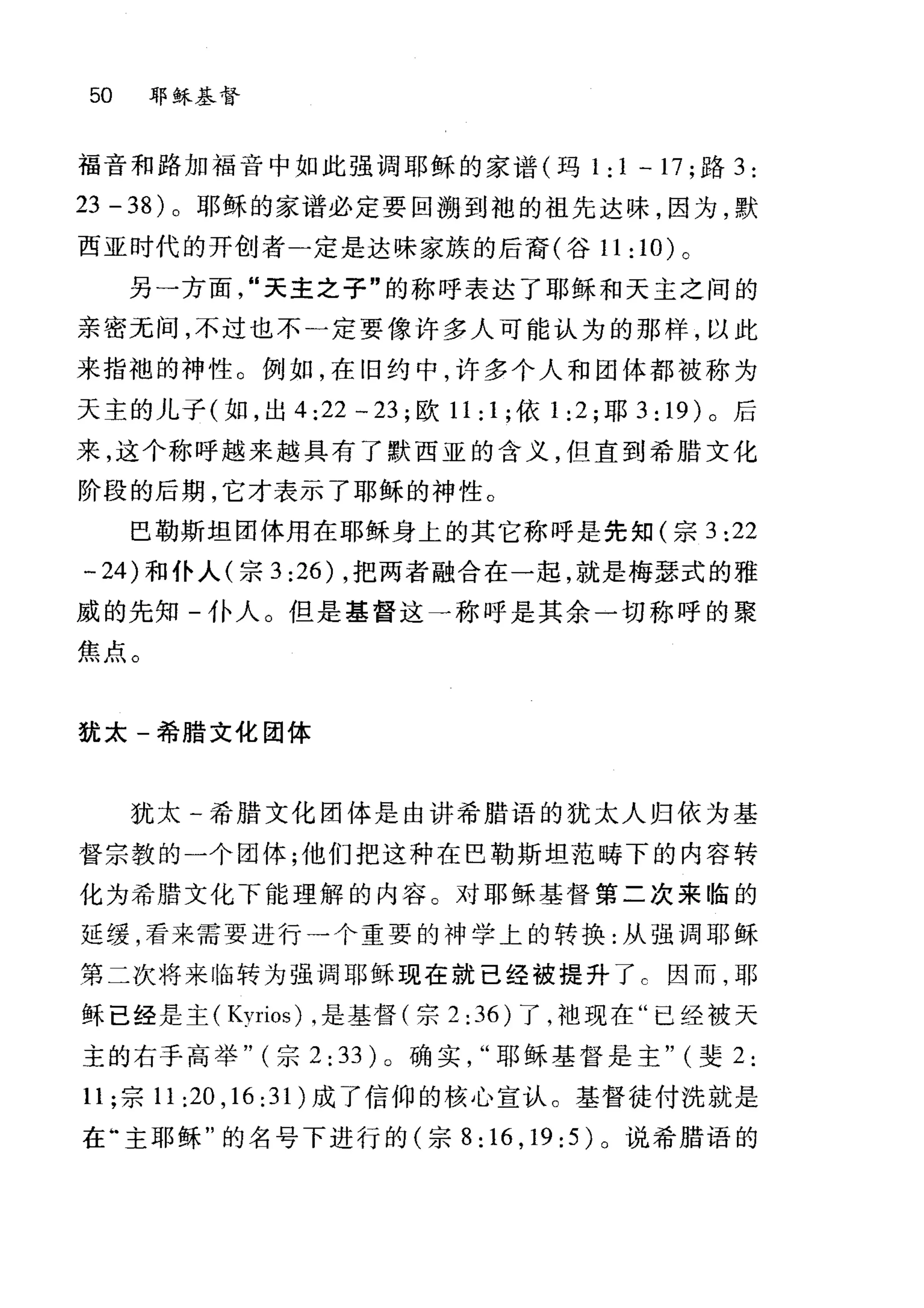 50 耶稣基督
福音和路加福音中如此强调耶稣的家谱(玛 1 : 1 一 17 ;路 3 :
23 - 38) 。耶稣的家谱必定要回溯到袍的祖先达昧，因为，默
西亚时代的开创者-定是达味家族的后裔(谷 11:10) 。
另一方面"天主之子"的称呼表达了耶稣和天主之间的
亲密无间，不过也不一定要像许多人可能认为的那样，以此
来指袍的神性。例如，在旧约中，许多个人和团体都被称为
天主的儿子(如，出 4:22-23; 欧 11: 1; 依 1:2 ;耶 3: 19) 。后
来，这个称呼越来越具有了默西亚的含义，但直到希腊文化
阶段的后期，它才表示了耶稣的神性。
巴勒斯坦团体用在耶稣身上的其它称呼是先知(宗 3:22
…24 )和仆人(宗 3 :26) ，把两者融合在一起，就是梅瑟式的雅
威的先知-仆人。但是基督这一称呼是其余一切称呼的聚
焦点。
犹太-希腊文化团体
犹太一希腊文化团体是由讲希腊语的犹太人归依为基
督宗教的一个团体;他们把这种在巴勒斯坦范畴下的内容转
化为希腊文化下能理解的内容。对耶稣基督第二次来临的
延缓，看来需要进行一个重要的神学上的转换:从强调耶稣
第二次将来!I伍转为强调耶稣现在就已经被提升了 c 因而，耶
稣已经是主( Kvrios) ，是基督(宗 2:36) 了，袖现在"已经被天
主的右手高举" (宗 2: 33) 0 确实耶稣基督是主" (斐 2:
11; 宗 11 :20 ,16: 31 )成了信仰的核心宣认。基督徒付洗就是
在"主耶稣"的名号下进行的(宗 8:16 ， 19:5) 。说希腊语的
 